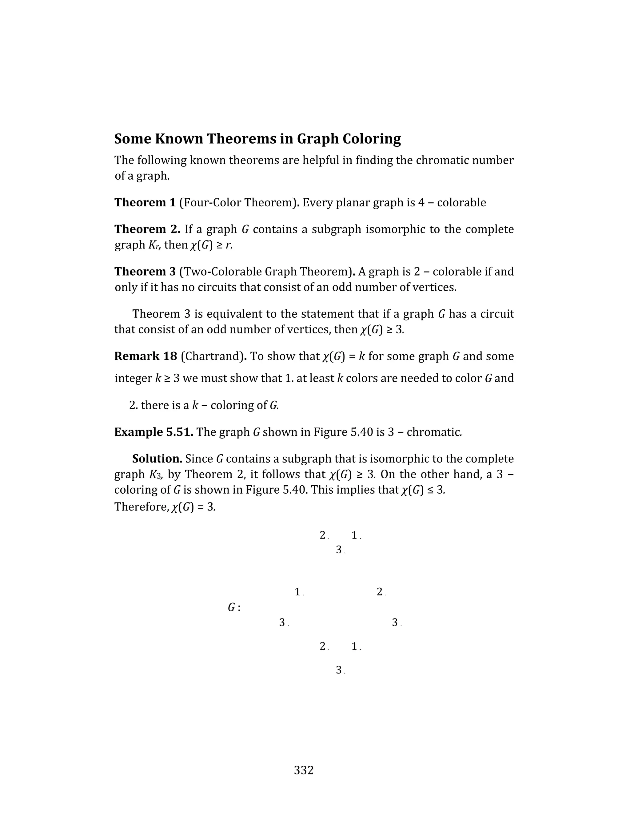 332
Some Known Theorems in Graph Coloring
The following known theorems are helpful in finding the chromatic number
of a graph.
Theorem 1 (Four-Color Theorem). Every planar graph is 4 − colorable
Theorem 2. If a graph G contains a subgraph isomorphic to the complete
graph Kr, then χ(G) ≥ r.
Theorem 3 (Two-Colorable Graph Theorem). A graph is 2 − colorable if and
only if it has no circuits that consist of an odd number of vertices.
Theorem 3 is equivalent to the statement that if a graph G has a circuit
that consist of an odd number of vertices, then χ(G) ≥ 3.
Remark 18 (Chartrand). To show that χ(G) = k for some graph G and some
integer k ≥ 3 we must show that 1. at least k colors are needed to color G and
2. there is a k − coloring of G.
Example 5.51. The graph G shown in Figure 5.40 is 3 − chromatic.
Solution. Since G contains a subgraph that is isomorphic to the complete
graph K3, by Theorem 2, it follows that χ(G) ≥ 3. On the other hand, a 3 −
coloring of G is shown in Figure 5.40. This implies that χ(G) ≤ 3.
Therefore, χ(G) = 3.
2 . 1 .
3 .
1 . 2 .
G :
3 . 3 .
2 . 1 .
3 .
 