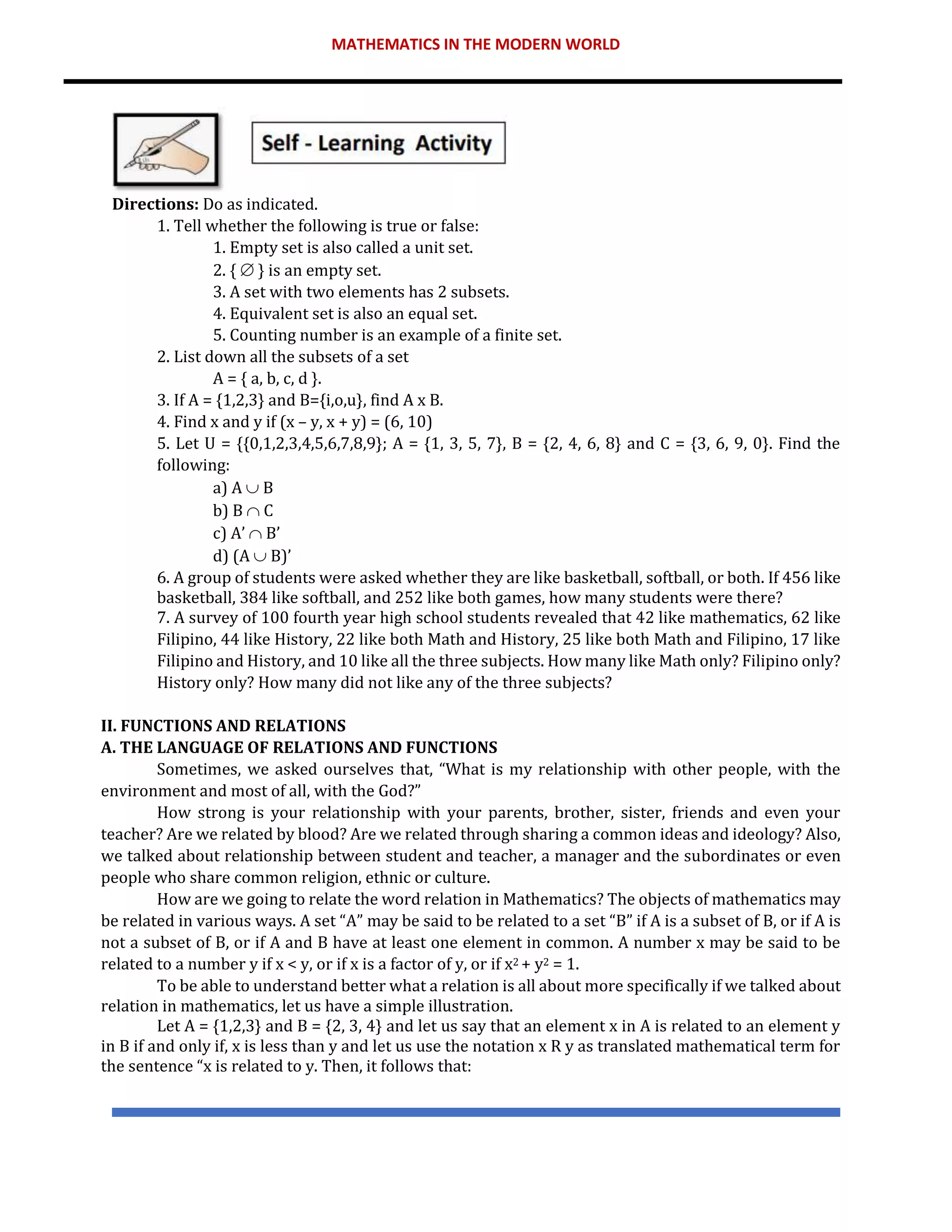 MATHEMATICS IN THE MODERN WORLD
Directions: Do as indicated.
1. Tell whether the following is true or false:
1. Empty set is also called a unit set.
2. {  } is an empty set.
3. A set with two elements has 2 subsets.
4. Equivalent set is also an equal set.
5. Counting number is an example of a finite set.
2. List down all the subsets of a set
A = { a, b, c, d }.
3. If A = {1,2,3} and B={i,o,u}, find A x B.
4. Find x and y if (x – y, x + y) = (6, 10)
5. Let U = {{0,1,2,3,4,5,6,7,8,9}; A = {1, 3, 5, 7}, B = {2, 4, 6, 8} and C = {3, 6, 9, 0}. Find the
following:
a) A  B
b) B  C
c) A’  B’
d) (A  B)’
6. A group of students were asked whether they are like basketball, softball, or both. If 456 like
basketball, 384 like softball, and 252 like both games, how many students were there?
7. A survey of 100 fourth year high school students revealed that 42 like mathematics, 62 like
Filipino, 44 like History, 22 like both Math and History, 25 like both Math and Filipino, 17 like
Filipino and History, and 10 like all the three subjects. How many like Math only? Filipino only?
History only? How many did not like any of the three subjects?
II. FUNCTIONS AND RELATIONS
A. THE LANGUAGE OF RELATIONS AND FUNCTIONS
Sometimes, we asked ourselves that, “What is my relationship with other people, with the
environment and most of all, with the God?”
How strong is your relationship with your parents, brother, sister, friends and even your
teacher? Are we related by blood? Are we related through sharing a common ideas and ideology? Also,
we talked about relationship between student and teacher, a manager and the subordinates or even
people who share common religion, ethnic or culture.
How are we going to relate the word relation in Mathematics? The objects of mathematics may
be related in various ways. A set “A” may be said to be related to a set “B” if A is a subset of B, or if A is
not a subset of B, or if A and B have at least one element in common. A number x may be said to be
related to a number y if x < y, or if x is a factor of y, or if x2 + y2 = 1.
To be able to understand better what a relation is all about more specifically if we talked about
relation in mathematics, let us have a simple illustration.
Let A = {1,2,3} and B = {2, 3, 4} and let us say that an element x in A is related to an element y
in B if and only if, x is less than y and let us use the notation x R y as translated mathematical term for
the sentence “x is related to y. Then, it follows that:
 