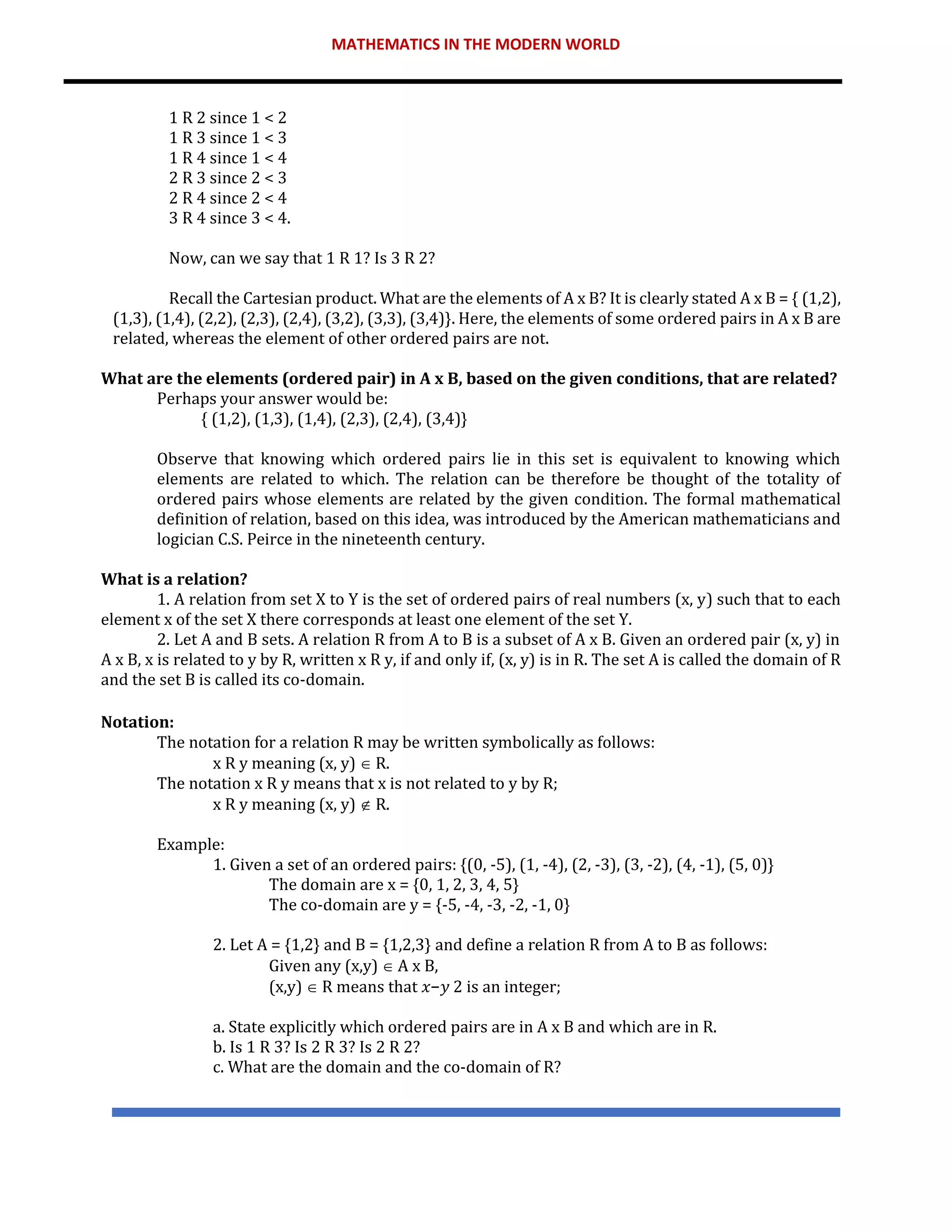 MATHEMATICS IN THE MODERN WORLD
1 R 2 since 1 < 2
1 R 3 since 1 < 3
1 R 4 since 1 < 4
2 R 3 since 2 < 3
2 R 4 since 2 < 4
3 R 4 since 3 < 4.
Now, can we say that 1 R 1? Is 3 R 2?
Recall the Cartesian product. What are the elements of A x B? It is clearly stated A x B = { (1,2),
(1,3), (1,4), (2,2), (2,3), (2,4), (3,2), (3,3), (3,4)}. Here, the elements of some ordered pairs in A x B are
related, whereas the element of other ordered pairs are not.
What are the elements (ordered pair) in A x B, based on the given conditions, that are related?
Perhaps your answer would be:
{ (1,2), (1,3), (1,4), (2,3), (2,4), (3,4)}
Observe that knowing which ordered pairs lie in this set is equivalent to knowing which
elements are related to which. The relation can be therefore be thought of the totality of
ordered pairs whose elements are related by the given condition. The formal mathematical
definition of relation, based on this idea, was introduced by the American mathematicians and
logician C.S. Peirce in the nineteenth century.
What is a relation?
1. A relation from set X to Y is the set of ordered pairs of real numbers (x, y) such that to each
element x of the set X there corresponds at least one element of the set Y.
2. Let A and B sets. A relation R from A to B is a subset of A x B. Given an ordered pair (x, y) in
A x B, x is related to y by R, written x R y, if and only if, (x, y) is in R. The set A is called the domain of R
and the set B is called its co-domain.
Notation:
The notation for a relation R may be written symbolically as follows:
x R y meaning (x, y)  R.
The notation x R y means that x is not related to y by R;
x R y meaning (x, y)  R.
Example:
1. Given a set of an ordered pairs: {(0, -5), (1, -4), (2, -3), (3, -2), (4, -1), (5, 0)}
The domain are x = {0, 1, 2, 3, 4, 5}
The co-domain are y = {-5, -4, -3, -2, -1, 0}
2. Let A = {1,2} and B = {1,2,3} and define a relation R from A to B as follows:
Given any (x,y)  A x B,
(x,y)  R means that 𝑥−𝑦 2 is an integer;
a. State explicitly which ordered pairs are in A x B and which are in R.
b. Is 1 R 3? Is 2 R 3? Is 2 R 2?
c. What are the domain and the co-domain of R?
 