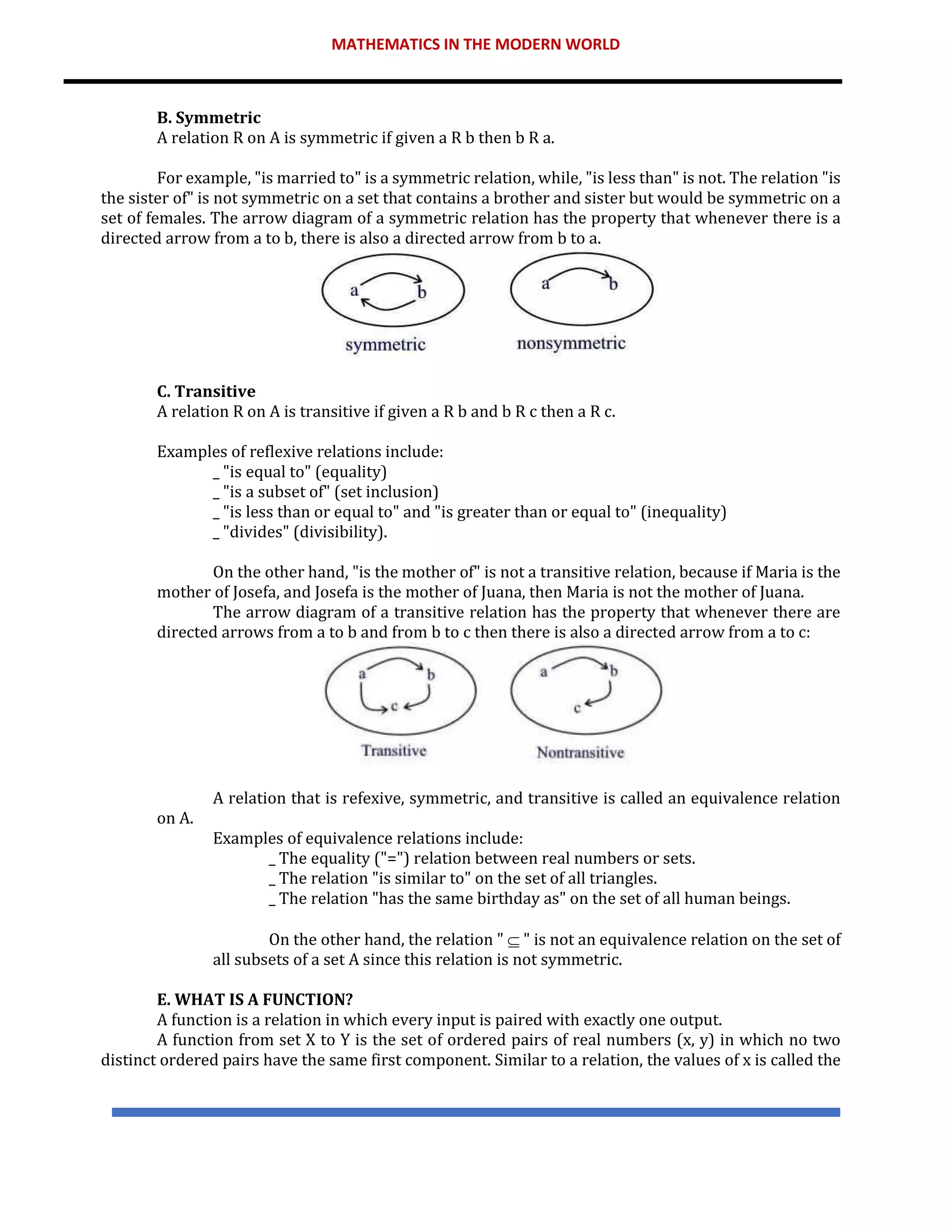 MATHEMATICS IN THE MODERN WORLD
B. Symmetric
A relation R on A is symmetric if given a R b then b R a.
For example, "is married to" is a symmetric relation, while, "is less than" is not. The relation "is
the sister of" is not symmetric on a set that contains a brother and sister but would be symmetric on a
set of females. The arrow diagram of a symmetric relation has the property that whenever there is a
directed arrow from a to b, there is also a directed arrow from b to a.
C. Transitive
A relation R on A is transitive if given a R b and b R c then a R c.
Examples of reflexive relations include:
_ "is equal to" (equality)
_ "is a subset of" (set inclusion)
_ "is less than or equal to" and "is greater than or equal to" (inequality)
_ "divides" (divisibility).
On the other hand, "is the mother of" is not a transitive relation, because if Maria is the
mother of Josefa, and Josefa is the mother of Juana, then Maria is not the mother of Juana.
The arrow diagram of a transitive relation has the property that whenever there are
directed arrows from a to b and from b to c then there is also a directed arrow from a to c:
A relation that is refexive, symmetric, and transitive is called an equivalence relation
on A.
Examples of equivalence relations include:
_ The equality ("=") relation between real numbers or sets.
_ The relation "is similar to" on the set of all triangles.
_ The relation "has the same birthday as" on the set of all human beings.
On the other hand, the relation "  " is not an equivalence relation on the set of
all subsets of a set A since this relation is not symmetric.
E. WHAT IS A FUNCTION?
A function is a relation in which every input is paired with exactly one output.
A function from set X to Y is the set of ordered pairs of real numbers (x, y) in which no two
distinct ordered pairs have the same first component. Similar to a relation, the values of x is called the
 