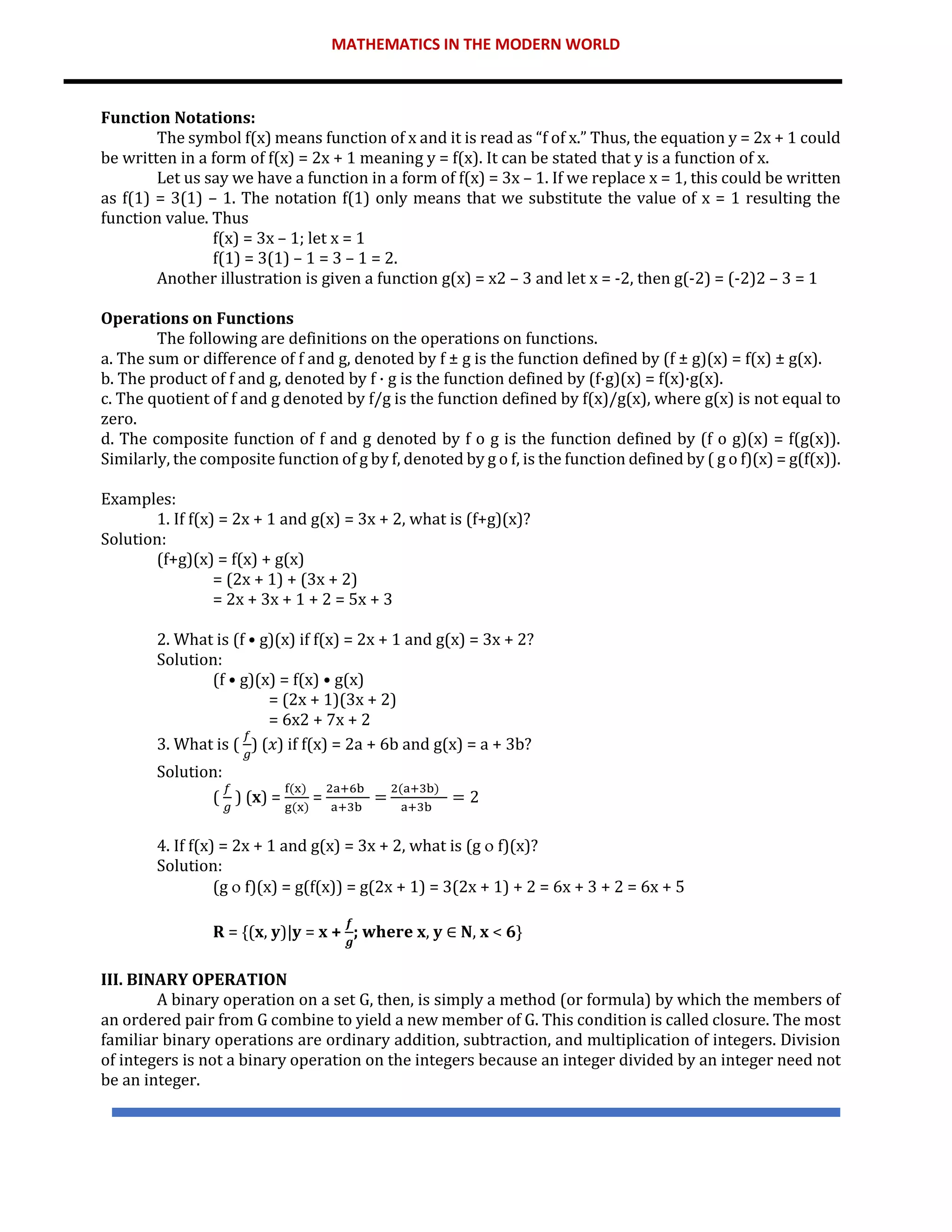 MATHEMATICS IN THE MODERN WORLD
Function Notations:
The symbol f(x) means function of x and it is read as “f of x.” Thus, the equation y = 2x + 1 could
be written in a form of f(x) = 2x + 1 meaning y = f(x). It can be stated that y is a function of x.
Let us say we have a function in a form of f(x) = 3x – 1. If we replace x = 1, this could be written
as f(1) = 3(1) – 1. The notation f(1) only means that we substitute the value of x = 1 resulting the
function value. Thus
f(x) = 3x – 1; let x = 1
f(1) = 3(1) – 1 = 3 – 1 = 2.
Another illustration is given a function g(x) = x2 – 3 and let x = -2, then g(-2) = (-2)2 – 3 = 1
Operations on Functions
The following are definitions on the operations on functions.
a. The sum or difference of f and g, denoted by f ± g is the function defined by (f ± g)(x) = f(x) ± g(x).
b. The product of f and g, denoted by f · g is the function defined by (f·g)(x) = f(x)·g(x).
c. The quotient of f and g denoted by f/g is the function defined by f(x)/g(x), where g(x) is not equal to
zero.
d. The composite function of f and g denoted by f ο g is the function defined by (f ο g)(x) = f(g(x)).
Similarly, the composite function of g by f, denoted by g ο f, is the function defined by ( g ο f)(x) = g(f(x)).
Examples:
1. If f(x) = 2x + 1 and g(x) = 3x + 2, what is (f+g)(x)?
Solution:
(f+g)(x) = f(x) + g(x)
= (2x + 1) + (3x + 2)
= 2x + 3x + 1 + 2 = 5x + 3
2. What is (f • g)(x) if f(x) = 2x + 1 and g(x) = 3x + 2?
Solution:
(f • g)(x) = f(x) • g(x)
= (2x + 1)(3x + 2)
= 6x2 + 7x + 2
3. What is (
𝑓
𝑔
) (𝑥) if f(x) = 2a + 6b and g(x) = a + 3b?
Solution:
(
𝑓
𝑔
) (𝐱) =
f(x)
g(x)
=
2a+6b
a+3b
=
2(a+3b)
a+3b
= 2
4. If f(x) = 2x + 1 and g(x) = 3x + 2, what is (g  f)(x)?
Solution:
(g  f)(x) = g(f(x)) = g(2x + 1) = 3(2x + 1) + 2 = 6x + 3 + 2 = 6x + 5
𝐑 = {(𝐱, 𝐲)|𝐲 = 𝐱 +
𝒇
𝒈
; 𝐰𝐡𝐞𝐫𝐞 𝐱, 𝐲 ∈ 𝐍, 𝐱 < 𝟔}
III. BINARY OPERATION
A binary operation on a set G, then, is simply a method (or formula) by which the members of
an ordered pair from G combine to yield a new member of G. This condition is called closure. The most
familiar binary operations are ordinary addition, subtraction, and multiplication of integers. Division
of integers is not a binary operation on the integers because an integer divided by an integer need not
be an integer.
 
