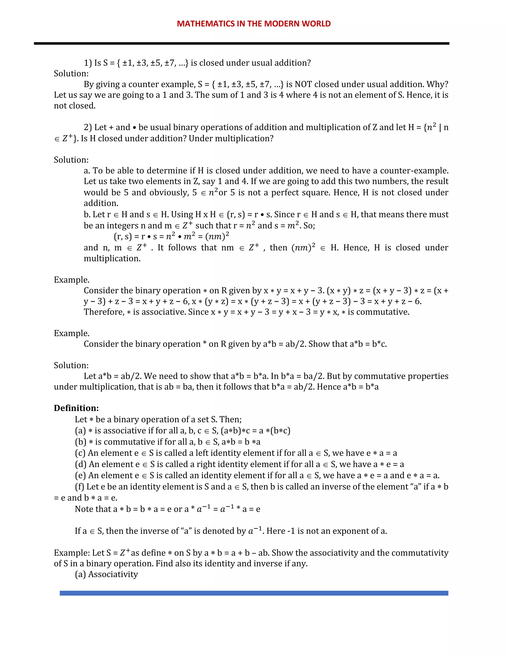 MATHEMATICS IN THE MODERN WORLD
1) Is S = { ±1, ±3, ±5, ±7, …} is closed under usual addition?
Solution:
By giving a counter example, S = { ±1, ±3, ±5, ±7, …} is NOT closed under usual addition. Why?
Let us say we are going to a 1 and 3. The sum of 1 and 3 is 4 where 4 is not an element of S. Hence, it is
not closed.
2) Let + and • be usual binary operations of addition and multiplication of Z and let H = {𝑛2
| n
 𝑍+
}. Is H closed under addition? Under multiplication?
Solution:
a. To be able to determine if H is closed under addition, we need to have a counter-example.
Let us take two elements in Z, say 1 and 4. If we are going to add this two numbers, the result
would be 5 and obviously, 5  𝑛2
or 5 is not a perfect square. Hence, H is not closed under
addition.
b. Let r  H and s  H. Using H x H  (r, s) = r • s. Since r  H and s  H, that means there must
be an integers n and m  𝑍+
such that r = 𝑛2
and s = 𝑚2
. So;
(r, s) = r • s = 𝑛2
• 𝑚2
= (𝑛𝑚)2
and n, m  𝑍+
. It follows that nm  𝑍+
, then (𝑛𝑚)2
 H. Hence, H is closed under
multiplication.
Example.
Consider the binary operation ∗ on R given by x ∗ y = x + y − 3. (x ∗ y) ∗ z = (x + y − 3) ∗ z = (x +
y − 3) + z − 3 = x + y + z − 6, x ∗ (y ∗ z) = x ∗ (y + z − 3) = x + (y + z − 3) − 3 = x + y + z − 6.
Therefore, ∗ is associative. Since x ∗ y = x + y − 3 = y + x − 3 = y ∗ x, ∗ is commutative.
Example.
Consider the binary operation * on R given by a*b = ab/2. Show that a*b = b*c.
Solution:
Let a*b = ab/2. We need to show that a*b = b*a. In b*a = ba/2. But by commutative properties
under multiplication, that is ab = ba, then it follows that b*a = ab/2. Hence a*b = b*a
Definition:
Let  be a binary operation of a set S. Then;
(a)  is associative if for all a, b, c  S, (ab)c = a (bc)
(b)  is commutative if for all a, b  S, ab = b a
(c) An element e  S is called a left identity element if for all a  S, we have e  a = a
(d) An element e  S is called a right identity element if for all a  S, we have a  e = a
(e) An element e  S is called an identity element if for all a  S, we have a  e = a and e  a = a.
(f) Let e be an identity element is S and a  S, then b is called an inverse of the element “a” if a  b
= e and b  a = e.
Note that a  b = b  a = e or a * 𝑎−1
= 𝑎−1
* a = e
If a  S, then the inverse of “a” is denoted by 𝑎−1
. Here -1 is not an exponent of a.
Example: Let S = 𝑍+
as define  on S by a  b = a + b – ab. Show the associativity and the commutativity
of S in a binary operation. Find also its identity and inverse if any.
(a) Associativity
 