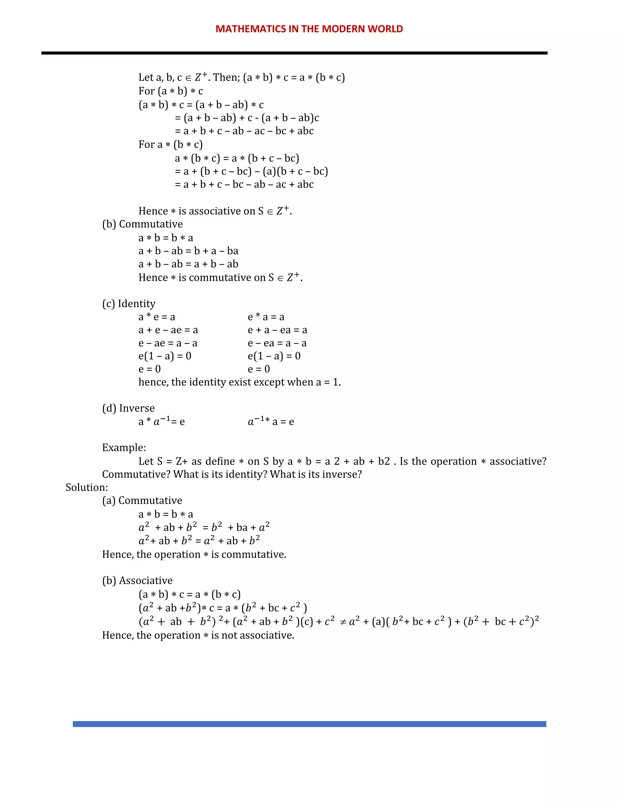 MATHEMATICS IN THE MODERN WORLD
Let a, b, c  𝑍+
. Then; (a  b)  c = a  (b  c)
For (a  b)  c
(a  b)  c = (a + b – ab)  c
= (a + b – ab) + c - (a + b – ab)c
= a + b + c – ab – ac – bc + abc
For a  (b  c)
a  (b  c) = a  (b + c – bc)
= a + (b + c – bc) – (a)(b + c – bc)
= a + b + c – bc – ab – ac + abc
Hence  is associative on S  𝑍+
.
(b) Commutative
a  b = b  a
a + b – ab = b + a – ba
a + b – ab = a + b – ab
Hence  is commutative on S  𝑍+
.
(c) Identity
a * e = a e * a = a
a + e – ae = a e + a – ea = a
e – ae = a – a e – ea = a – a
e(1 – a) = 0 e(1 – a) = 0
e = 0 e = 0
hence, the identity exist except when a = 1.
(d) Inverse
a * 𝑎−1
= e 𝑎−1
* a = e
Example:
Let S = Z+ as define  on S by a  b = a 2 + ab + b2 . Is the operation  associative?
Commutative? What is its identity? What is its inverse?
Solution:
(a) Commutative
a  b = b  a
𝑎2
+ ab + 𝑏2
= 𝑏2
+ ba + 𝑎2
𝑎2
+ ab + 𝑏2
= 𝑎2
+ ab + 𝑏2
Hence, the operation  is commutative.
(b) Associative
(a  b)  c = a  (b  c)
(𝑎2
+ ab +𝑏2
) c = a  (𝑏2
+ bc + 𝑐2
)
(𝑎2
+ ab + 𝑏2
) 2
+ (𝑎2
+ ab + 𝑏2
)(c) + 𝑐2
 𝑎2
+ (a)( 𝑏2
+ bc + 𝑐2
) + (𝑏2
+ bc + 𝑐2
)2
Hence, the operation  is not associative.
 
