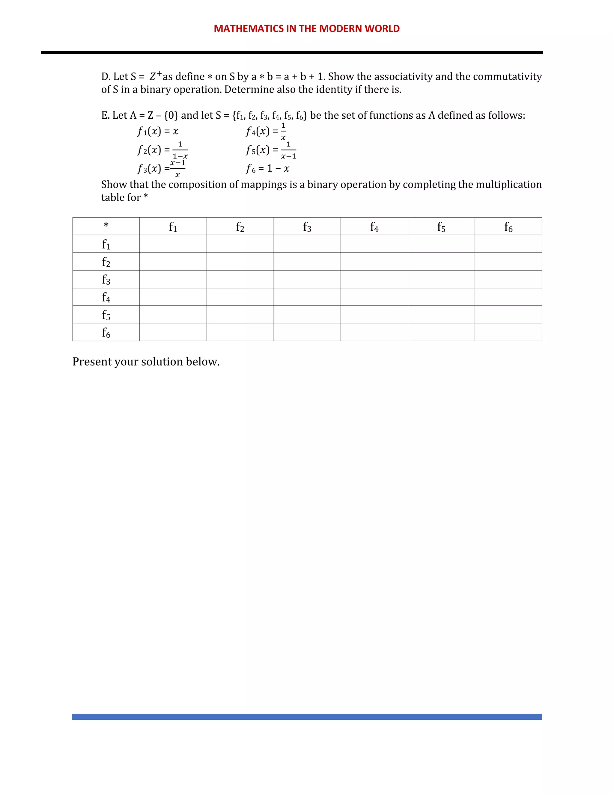 MATHEMATICS IN THE MODERN WORLD
D. Let S = 𝑍+
as define  on S by a  b = a + b + 1. Show the associativity and the commutativity
of S in a binary operation. Determine also the identity if there is.
E. Let A = Z – {0} and let S = {f1, f2, f3, f4, f5, f6} be the set of functions as A defined as follows:
𝑓1(𝑥) = 𝑥 𝑓4(𝑥) =
1
𝑥
𝑓2(𝑥) =
1
1−𝑥
𝑓5(𝑥) =
1
𝑥−1
𝑓3(𝑥) =
𝑥−1
𝑥
𝑓6 = 1 − 𝑥
Show that the composition of mappings is a binary operation by completing the multiplication
table for *
* f1 f2 f3 f4 f5 f6
f1
f2
f3
f4
f5
f6
Present your solution below.
 