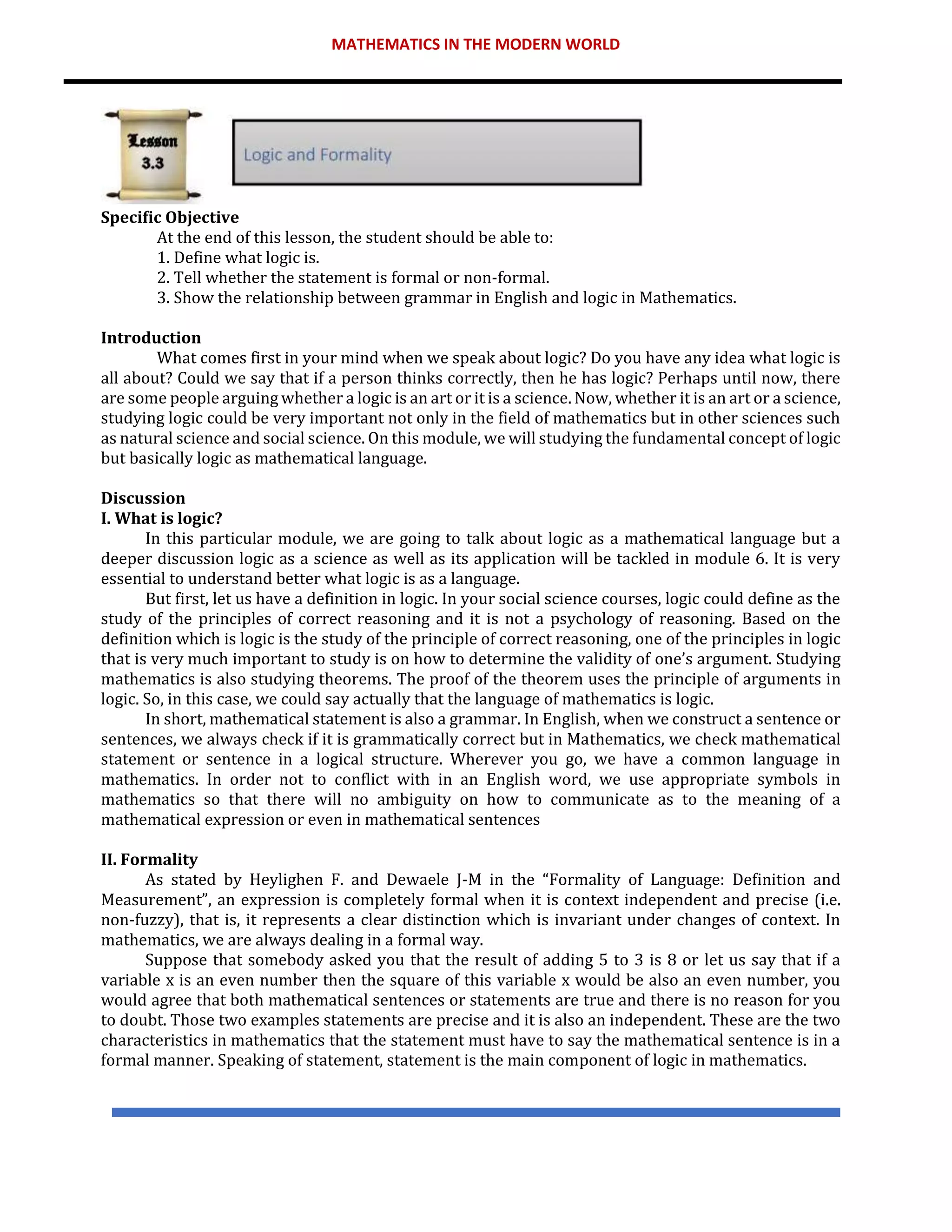 MATHEMATICS IN THE MODERN WORLD
Specific Objective
At the end of this lesson, the student should be able to:
1. Define what logic is.
2. Tell whether the statement is formal or non-formal.
3. Show the relationship between grammar in English and logic in Mathematics.
Introduction
What comes first in your mind when we speak about logic? Do you have any idea what logic is
all about? Could we say that if a person thinks correctly, then he has logic? Perhaps until now, there
are some people arguing whether a logic is an art or it is a science. Now, whether it is an art or a science,
studying logic could be very important not only in the field of mathematics but in other sciences such
as natural science and social science. On this module, we will studying the fundamental concept of logic
but basically logic as mathematical language.
Discussion
I. What is logic?
In this particular module, we are going to talk about logic as a mathematical language but a
deeper discussion logic as a science as well as its application will be tackled in module 6. It is very
essential to understand better what logic is as a language.
But first, let us have a definition in logic. In your social science courses, logic could define as the
study of the principles of correct reasoning and it is not a psychology of reasoning. Based on the
definition which is logic is the study of the principle of correct reasoning, one of the principles in logic
that is very much important to study is on how to determine the validity of one’s argument. Studying
mathematics is also studying theorems. The proof of the theorem uses the principle of arguments in
logic. So, in this case, we could say actually that the language of mathematics is logic.
In short, mathematical statement is also a grammar. In English, when we construct a sentence or
sentences, we always check if it is grammatically correct but in Mathematics, we check mathematical
statement or sentence in a logical structure. Wherever you go, we have a common language in
mathematics. In order not to conflict with in an English word, we use appropriate symbols in
mathematics so that there will no ambiguity on how to communicate as to the meaning of a
mathematical expression or even in mathematical sentences
II. Formality
As stated by Heylighen F. and Dewaele J-M in the “Formality of Language: Definition and
Measurement”, an expression is completely formal when it is context independent and precise (i.e.
non-fuzzy), that is, it represents a clear distinction which is invariant under changes of context. In
mathematics, we are always dealing in a formal way.
Suppose that somebody asked you that the result of adding 5 to 3 is 8 or let us say that if a
variable x is an even number then the square of this variable x would be also an even number, you
would agree that both mathematical sentences or statements are true and there is no reason for you
to doubt. Those two examples statements are precise and it is also an independent. These are the two
characteristics in mathematics that the statement must have to say the mathematical sentence is in a
formal manner. Speaking of statement, statement is the main component of logic in mathematics.
 