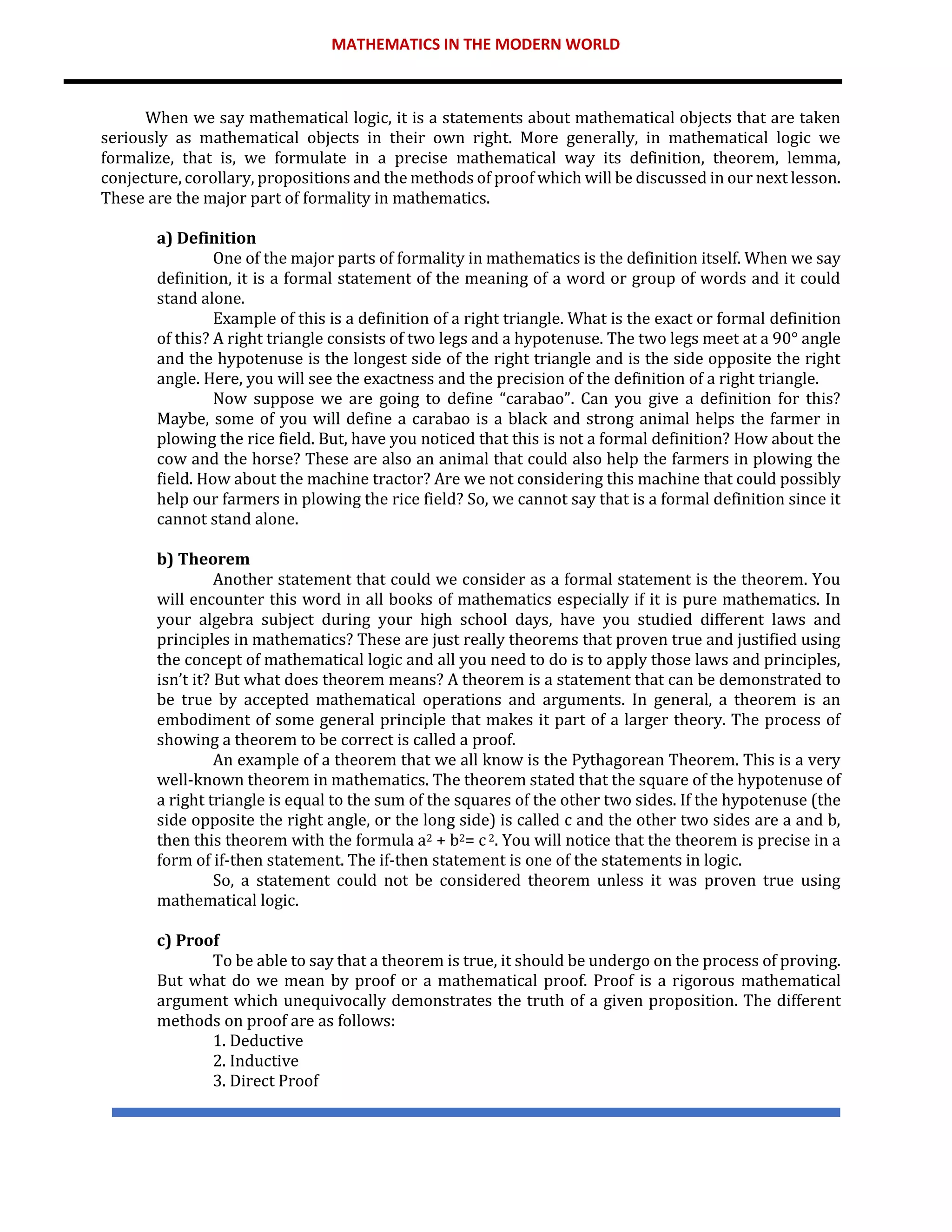 MATHEMATICS IN THE MODERN WORLD
When we say mathematical logic, it is a statements about mathematical objects that are taken
seriously as mathematical objects in their own right. More generally, in mathematical logic we
formalize, that is, we formulate in a precise mathematical way its definition, theorem, lemma,
conjecture, corollary, propositions and the methods of proof which will be discussed in our next lesson.
These are the major part of formality in mathematics.
a) Definition
One of the major parts of formality in mathematics is the definition itself. When we say
definition, it is a formal statement of the meaning of a word or group of words and it could
stand alone.
Example of this is a definition of a right triangle. What is the exact or formal definition
of this? A right triangle consists of two legs and a hypotenuse. The two legs meet at a 90° angle
and the hypotenuse is the longest side of the right triangle and is the side opposite the right
angle. Here, you will see the exactness and the precision of the definition of a right triangle.
Now suppose we are going to define “carabao”. Can you give a definition for this?
Maybe, some of you will define a carabao is a black and strong animal helps the farmer in
plowing the rice field. But, have you noticed that this is not a formal definition? How about the
cow and the horse? These are also an animal that could also help the farmers in plowing the
field. How about the machine tractor? Are we not considering this machine that could possibly
help our farmers in plowing the rice field? So, we cannot say that is a formal definition since it
cannot stand alone.
b) Theorem
Another statement that could we consider as a formal statement is the theorem. You
will encounter this word in all books of mathematics especially if it is pure mathematics. In
your algebra subject during your high school days, have you studied different laws and
principles in mathematics? These are just really theorems that proven true and justified using
the concept of mathematical logic and all you need to do is to apply those laws and principles,
isn’t it? But what does theorem means? A theorem is a statement that can be demonstrated to
be true by accepted mathematical operations and arguments. In general, a theorem is an
embodiment of some general principle that makes it part of a larger theory. The process of
showing a theorem to be correct is called a proof.
An example of a theorem that we all know is the Pythagorean Theorem. This is a very
well-known theorem in mathematics. The theorem stated that the square of the hypotenuse of
a right triangle is equal to the sum of the squares of the other two sides. If the hypotenuse (the
side opposite the right angle, or the long side) is called c and the other two sides are a and b,
then this theorem with the formula a2 + b2= c2. You will notice that the theorem is precise in a
form of if-then statement. The if-then statement is one of the statements in logic.
So, a statement could not be considered theorem unless it was proven true using
mathematical logic.
c) Proof
To be able to say that a theorem is true, it should be undergo on the process of proving.
But what do we mean by proof or a mathematical proof. Proof is a rigorous mathematical
argument which unequivocally demonstrates the truth of a given proposition. The different
methods on proof are as follows:
1. Deductive
2. Inductive
3. Direct Proof
 