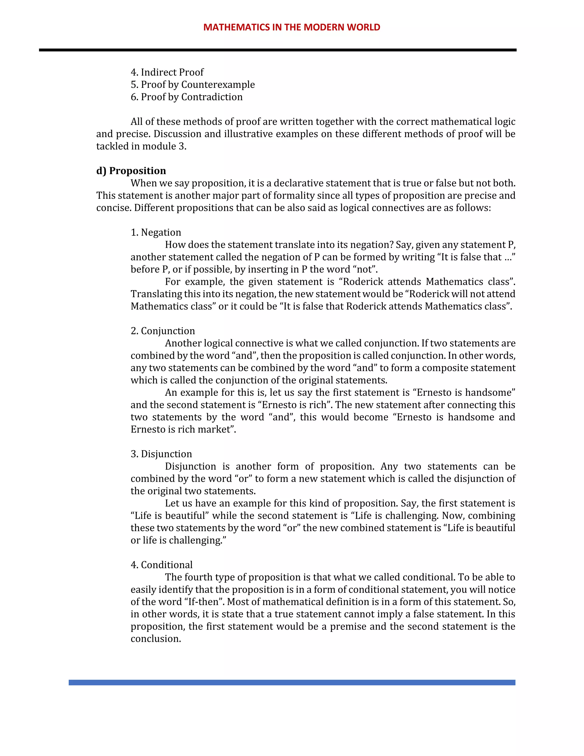 MATHEMATICS IN THE MODERN WORLD
4. Indirect Proof
5. Proof by Counterexample
6. Proof by Contradiction
All of these methods of proof are written together with the correct mathematical logic
and precise. Discussion and illustrative examples on these different methods of proof will be
tackled in module 3.
d) Proposition
When we say proposition, it is a declarative statement that is true or false but not both.
This statement is another major part of formality since all types of proposition are precise and
concise. Different propositions that can be also said as logical connectives are as follows:
1. Negation
How does the statement translate into its negation? Say, given any statement P,
another statement called the negation of P can be formed by writing “It is false that …”
before P, or if possible, by inserting in P the word “not”.
For example, the given statement is “Roderick attends Mathematics class”.
Translating this into its negation, the new statement would be “Roderick will not attend
Mathematics class” or it could be “It is false that Roderick attends Mathematics class”.
2. Conjunction
Another logical connective is what we called conjunction. If two statements are
combined by the word “and”, then the proposition is called conjunction. In other words,
any two statements can be combined by the word “and” to form a composite statement
which is called the conjunction of the original statements.
An example for this is, let us say the first statement is “Ernesto is handsome”
and the second statement is “Ernesto is rich”. The new statement after connecting this
two statements by the word “and”, this would become “Ernesto is handsome and
Ernesto is rich market”.
3. Disjunction
Disjunction is another form of proposition. Any two statements can be
combined by the word “or” to form a new statement which is called the disjunction of
the original two statements.
Let us have an example for this kind of proposition. Say, the first statement is
“Life is beautiful” while the second statement is “Life is challenging. Now, combining
these two statements by the word “or” the new combined statement is “Life is beautiful
or life is challenging.”
4. Conditional
The fourth type of proposition is that what we called conditional. To be able to
easily identify that the proposition is in a form of conditional statement, you will notice
of the word “If-then”. Most of mathematical definition is in a form of this statement. So,
in other words, it is state that a true statement cannot imply a false statement. In this
proposition, the first statement would be a premise and the second statement is the
conclusion.
 