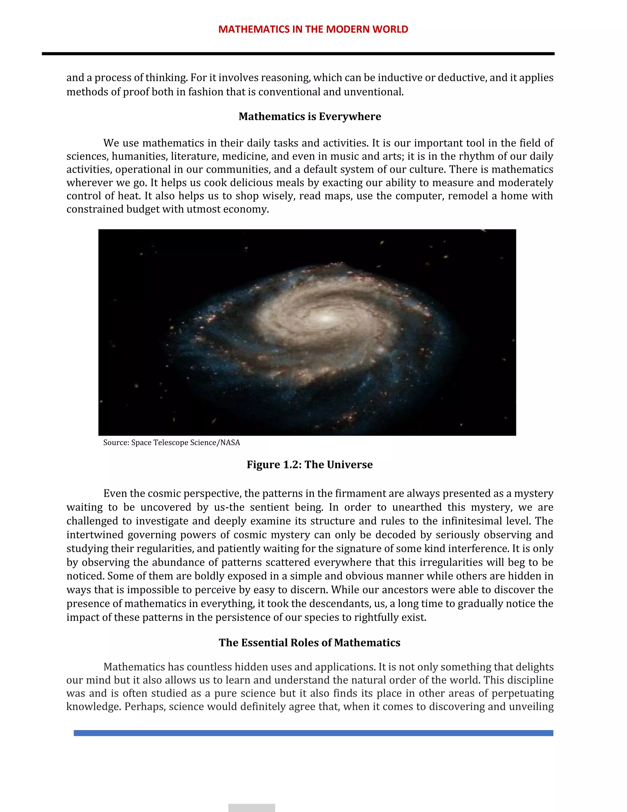 MATHEMATICS IN THE MODERN WORLD
and a process of thinking. For it involves reasoning, which can be inductive or deductive, and it applies
methods of proof both in fashion that is conventional and unventional.
Mathematics is Everywhere
We use mathematics in their daily tasks and activities. It is our important tool in the field of
sciences, humanities, literature, medicine, and even in music and arts; it is in the rhythm of our daily
activities, operational in our communities, and a default system of our culture. There is mathematics
wherever we go. It helps us cook delicious meals by exacting our ability to measure and moderately
control of heat. It also helps us to shop wisely, read maps, use the computer, remodel a home with
constrained budget with utmost economy.
Source: Space Telescope Science/NASA
Figure 1.2: The Universe
Even the cosmic perspective, the patterns in the firmament are always presented as a mystery
waiting to be uncovered by us-the sentient being. In order to unearthed this mystery, we are
challenged to investigate and deeply examine its structure and rules to the infinitesimal level. The
intertwined governing powers of cosmic mystery can only be decoded by seriously observing and
studying their regularities, and patiently waiting for the signature of some kind interference. It is only
by observing the abundance of patterns scattered everywhere that this irregularities will beg to be
noticed. Some of them are boldly exposed in a simple and obvious manner while others are hidden in
ways that is impossible to perceive by easy to discern. While our ancestors were able to discover the
presence of mathematics in everything, it took the descendants, us, a long time to gradually notice the
impact of these patterns in the persistence of our species to rightfully exist.
The Essential Roles of Mathematics
Mathematics has countless hidden uses and applications. It is not only something that delights
our mind but it also allows us to learn and understand the natural order of the world. This discipline
was and is often studied as a pure science but it also finds its place in other areas of perpetuating
knowledge. Perhaps, science would definitely agree that, when it comes to discovering and unveiling
 