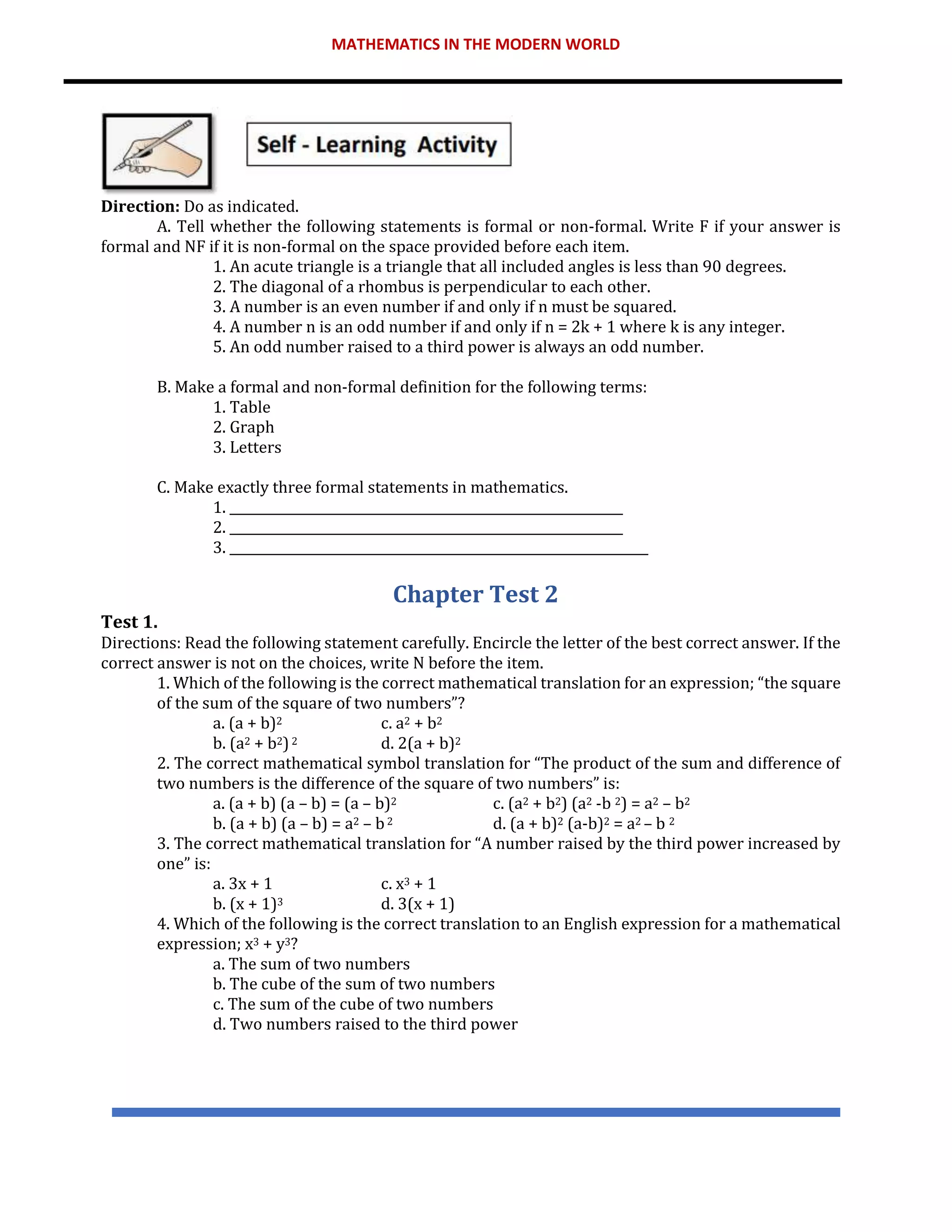 MATHEMATICS IN THE MODERN WORLD
Direction: Do as indicated.
A. Tell whether the following statements is formal or non-formal. Write F if your answer is
formal and NF if it is non-formal on the space provided before each item.
1. An acute triangle is a triangle that all included angles is less than 90 degrees.
2. The diagonal of a rhombus is perpendicular to each other.
3. A number is an even number if and only if n must be squared.
4. A number n is an odd number if and only if n = 2k + 1 where k is any integer.
5. An odd number raised to a third power is always an odd number.
B. Make a formal and non-formal definition for the following terms:
1. Table
2. Graph
3. Letters
C. Make exactly three formal statements in mathematics.
1. ______________________________________________________________
2. ______________________________________________________________
3. __________________________________________________________________
Chapter Test 2
Test 1.
Directions: Read the following statement carefully. Encircle the letter of the best correct answer. If the
correct answer is not on the choices, write N before the item.
1. Which of the following is the correct mathematical translation for an expression; “the square
of the sum of the square of two numbers”?
a. (a + b)2 c. a2 + b2
b. (a2 + b2)2 d. 2(a + b)2
2. The correct mathematical symbol translation for “The product of the sum and difference of
two numbers is the difference of the square of two numbers” is:
a. (a + b) (a – b) = (a – b)2 c. (a2 + b2) (a2 -b 2) = a2 – b2
b. (a + b) (a – b) = a2 – b2 d. (a + b)2 (a-b)2 = a2 – b 2
3. The correct mathematical translation for “A number raised by the third power increased by
one” is:
a. 3x + 1 c. x3 + 1
b. (x + 1)3 d. 3(x + 1)
4. Which of the following is the correct translation to an English expression for a mathematical
expression; x3 + y3?
a. The sum of two numbers
b. The cube of the sum of two numbers
c. The sum of the cube of two numbers
d. Two numbers raised to the third power
 
