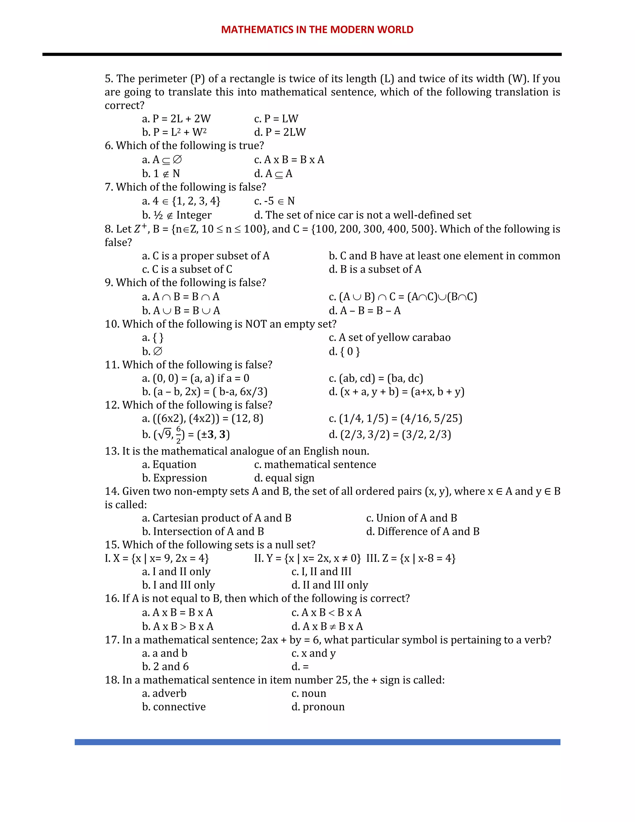 MATHEMATICS IN THE MODERN WORLD
5. The perimeter (P) of a rectangle is twice of its length (L) and twice of its width (W). If you
are going to translate this into mathematical sentence, which of the following translation is
correct?
a. P = 2L + 2W c. P = LW
b. P = L2 + W2 d. P = 2LW
6. Which of the following is true?
a. A   c. A x B = B x A
b. 1  N d. A  A
7. Which of the following is false?
a. 4  {1, 2, 3, 4} c. -5  N
b. ½  Integer d. The set of nice car is not a well-defined set
8. Let 𝑍+
, B = {nZ, 10  n  100}, and C = {100, 200, 300, 400, 500}. Which of the following is
false?
a. C is a proper subset of A b. C and B have at least one element in common
c. C is a subset of C d. B is a subset of A
9. Which of the following is false?
a. A  B = B  A c. (A  B)  C = (AC)(BC)
b. A  B = B  A d. A – B = B – A
10. Which of the following is NOT an empty set?
a. { } c. A set of yellow carabao
b.  d. { 0 }
11. Which of the following is false?
a. (0, 0) = (a, a) if a = 0 c. (ab, cd) = (ba, dc)
b. (a – b, 2x) = ( b-a, 6x/3) d. (x + a, y + b) = (a+x, b + y)
12. Which of the following is false?
a. ((6x2), (4x2)) = (12, 8) c. (1/4, 1/5) = (4/16, 5/25)
b. (√9,
6
2
) = (±𝟑, 𝟑) d. (2/3, 3/2) = (3/2, 2/3)
13. It is the mathematical analogue of an English noun.
a. Equation c. mathematical sentence
b. Expression d. equal sign
14. Given two non-empty sets A and B, the set of all ordered pairs (x, y), where x ∈ A and y ∈ B
is called:
a. Cartesian product of A and B c. Union of A and B
b. Intersection of A and B d. Difference of A and B
15. Which of the following sets is a null set?
I. X = {x | x= 9, 2x = 4} II. Y = {x | x= 2x, x ≠ 0} III. Z = {x | x-8 = 4}
a. I and II only c. I, II and III
b. I and III only d. II and III only
16. If A is not equal to B, then which of the following is correct?
a. A x B = B x A c. A x B  B x A
b. A x B  B x A d. A x B  B x A
17. In a mathematical sentence; 2ax + by = 6, what particular symbol is pertaining to a verb?
a. a and b c. x and y
b. 2 and 6 d. =
18. In a mathematical sentence in item number 25, the + sign is called:
a. adverb c. noun
b. connective d. pronoun
 
