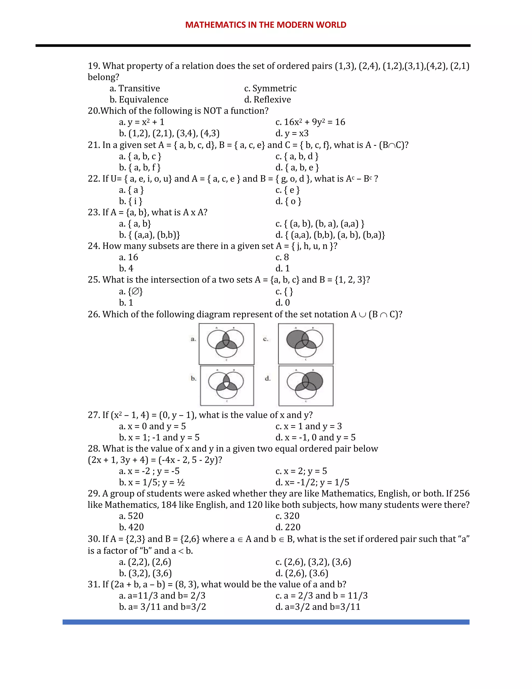 MATHEMATICS IN THE MODERN WORLD
19. What property of a relation does the set of ordered pairs (1,3), (2,4), (1,2),(3,1),(4,2), (2,1)
belong?
a. Transitive c. Symmetric
b. Equivalence d. Reflexive
20.Which of the following is NOT a function?
a. y = x2 + 1 c. 16x2 + 9y2 = 16
b. (1,2), (2,1), (3,4), (4,3) d. y = x3
21. In a given set A = { a, b, c, d}, B = { a, c, e} and C = { b, c, f}, what is A - (BC)?
a. { a, b, c } c. { a, b, d }
b. { a, b, f } d. { a, b, e }
22. If U= { a, e, i, o, u} and A = { a, c, e } and B = { g, o, d }, what is Ac – Bc ?
a. { a } c. { e }
b. { i } d. { o }
23. If A = {a, b}, what is A x A?
a. { a, b} c. { (a, b), (b, a), (a,a) }
b. { (a,a), (b,b)} d. { (a,a), (b,b), (a, b), (b,a)}
24. How many subsets are there in a given set A = { j, h, u, n }?
a. 16 c. 8
b. 4 d. 1
25. What is the intersection of a two sets A = {a, b, c} and B = {1, 2, 3}?
a. {} c. { }
b. 1 d. 0
26. Which of the following diagram represent of the set notation A  (B  C)?
27. If (x2 – 1, 4) = (0, y – 1), what is the value of x and y?
a. x = 0 and y = 5 c. x = 1 and y = 3
b. x = 1; -1 and y = 5 d. x = -1, 0 and y = 5
28. What is the value of x and y in a given two equal ordered pair below
(2x + 1, 3y + 4) = (-4x - 2, 5 - 2y)?
a. x = -2 ; y = -5 c. x = 2; y = 5
b. x = 1/5; y = ½ d. x= -1/2; y = 1/5
29. A group of students were asked whether they are like Mathematics, English, or both. If 256
like Mathematics, 184 like English, and 120 like both subjects, how many students were there?
a. 520 c. 320
b. 420 d. 220
30. If A = {2,3} and B = {2,6} where a  A and b  B, what is the set if ordered pair such that “a”
is a factor of “b” and a  b.
a. (2,2), (2,6) c. (2,6), (3,2), (3,6)
b. (3,2), (3,6) d. (2,6), (3.6)
31. If (2a + b, a – b) = (8, 3), what would be the value of a and b?
a. a=11/3 and b= 2/3 c. a = 2/3 and b = 11/3
b. a= 3/11 and b=3/2 d. a=3/2 and b=3/11
 