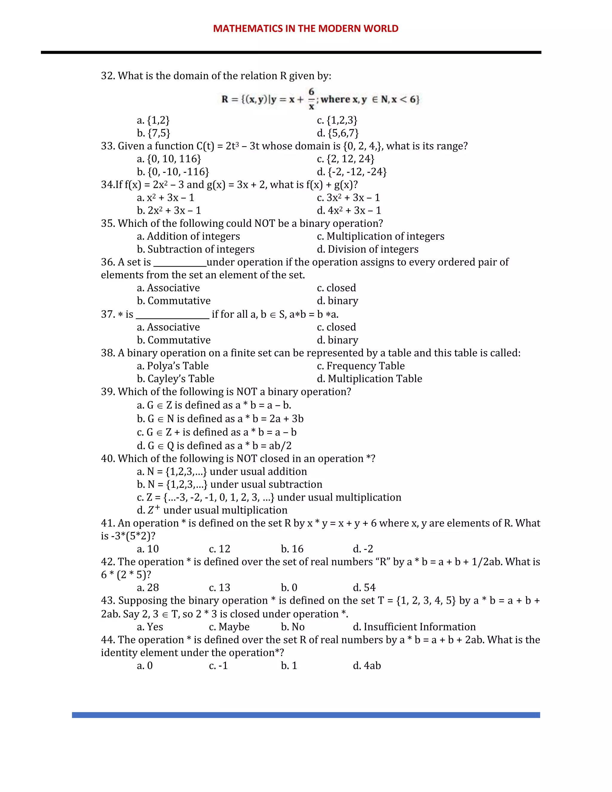 MATHEMATICS IN THE MODERN WORLD
32. What is the domain of the relation R given by:
a. {1,2} c. {1,2,3}
b. {7,5} d. {5,6,7}
33. Given a function C(t) = 2t3 – 3t whose domain is {0, 2, 4,}, what is its range?
a. {0, 10, 116} c. {2, 12, 24}
b. {0, -10, -116} d. {-2, -12, -24}
34.If f(x) = 2x2 – 3 and g(x) = 3x + 2, what is f(x) + g(x)?
a. x2 + 3x – 1 c. 3x2 + 3x – 1
b. 2x2 + 3x – 1 d. 4x2 + 3x – 1
35. Which of the following could NOT be a binary operation?
a. Addition of integers c. Multiplication of integers
b. Subtraction of integers d. Division of integers
36. A set is _____________under operation if the operation assigns to every ordered pair of
elements from the set an element of the set.
a. Associative c. closed
b. Commutative d. binary
37.  is __________________ if for all a, b  S, ab = b a.
a. Associative c. closed
b. Commutative d. binary
38. A binary operation on a finite set can be represented by a table and this table is called:
a. Polya’s Table c. Frequency Table
b. Cayley’s Table d. Multiplication Table
39. Which of the following is NOT a binary operation?
a. G  Z is defined as a * b = a – b.
b. G  N is defined as a * b = 2a + 3b
c. G  Z + is defined as a * b = a – b
d. G  Q is defined as a * b = ab/2
40. Which of the following is NOT closed in an operation *?
a. N = {1,2,3,…} under usual addition
b. N = {1,2,3,…} under usual subtraction
c. Z = {…-3, -2, -1, 0, 1, 2, 3, …} under usual multiplication
d. 𝑍+
under usual multiplication
41. An operation * is defined on the set R by x * y = x + y + 6 where x, y are elements of R. What
is -3*(5*2)?
a. 10 c. 12 b. 16 d. -2
42. The operation * is defined over the set of real numbers “R” by a * b = a + b + 1/2ab. What is
6 * (2 * 5)?
a. 28 c. 13 b. 0 d. 54
43. Supposing the binary operation * is defined on the set T = {1, 2, 3, 4, 5} by a * b = a + b +
2ab. Say 2, 3  T, so 2 * 3 is closed under operation *.
a. Yes c. Maybe b. No d. Insufficient Information
44. The operation * is defined over the set R of real numbers by a * b = a + b + 2ab. What is the
identity element under the operation*?
a. 0 c. -1 b. 1 d. 4ab
 