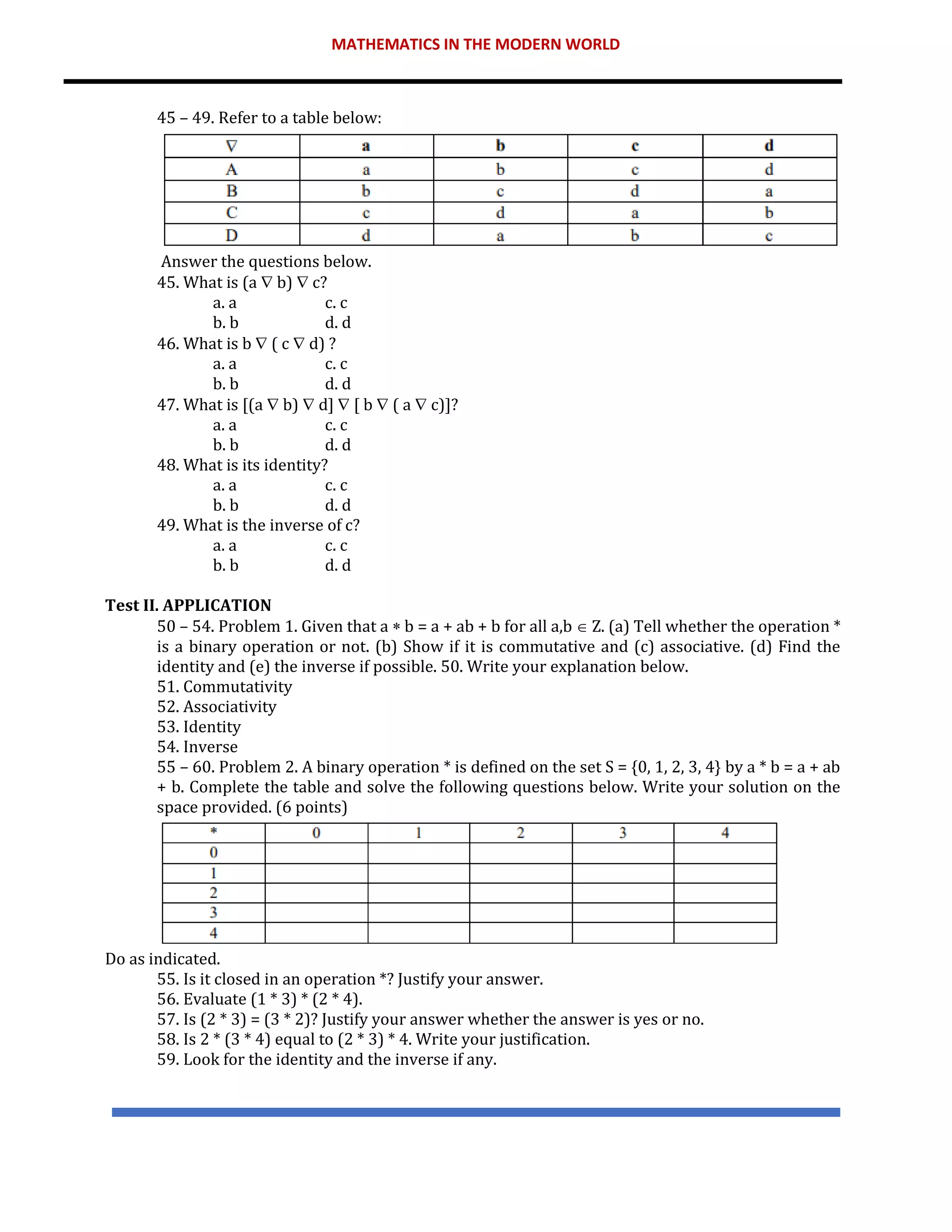 MATHEMATICS IN THE MODERN WORLD
45 – 49. Refer to a table below:
Answer the questions below.
45. What is (a  b)  c?
a. a c. c
b. b d. d
46. What is b  ( c  d) ?
a. a c. c
b. b d. d
47. What is [(a  b)  d]  [ b  ( a  c)]?
a. a c. c
b. b d. d
48. What is its identity?
a. a c. c
b. b d. d
49. What is the inverse of c?
a. a c. c
b. b d. d
Test II. APPLICATION
50 – 54. Problem 1. Given that a  b = a + ab + b for all a,b  Z. (a) Tell whether the operation *
is a binary operation or not. (b) Show if it is commutative and (c) associative. (d) Find the
identity and (e) the inverse if possible. 50. Write your explanation below.
51. Commutativity
52. Associativity
53. Identity
54. Inverse
55 – 60. Problem 2. A binary operation * is defined on the set S = {0, 1, 2, 3, 4} by a * b = a + ab
+ b. Complete the table and solve the following questions below. Write your solution on the
space provided. (6 points)
Do as indicated.
55. Is it closed in an operation *? Justify your answer.
56. Evaluate (1 * 3) * (2 * 4).
57. Is (2 * 3) = (3 * 2)? Justify your answer whether the answer is yes or no.
58. Is 2 * (3 * 4) equal to (2 * 3) * 4. Write your justification.
59. Look for the identity and the inverse if any.
 