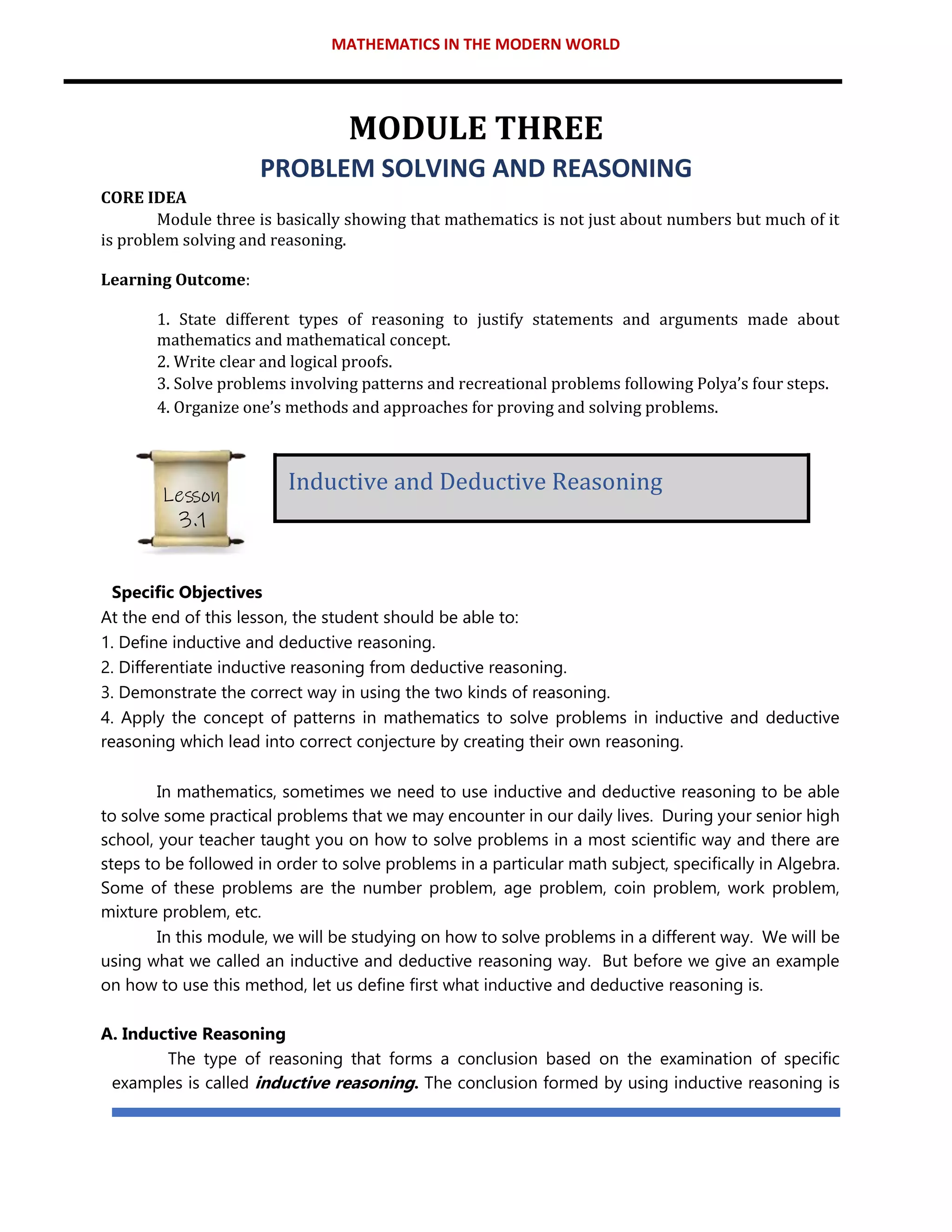 MATHEMATICS IN THE MODERN WORLD
MODULE THREE
PROBLEM SOLVING AND REASONING
CORE IDEA
Module three is basically showing that mathematics is not just about numbers but much of it
is problem solving and reasoning.
Learning Outcome:
1. State different types of reasoning to justify statements and arguments made about
mathematics and mathematical concept.
2. Write clear and logical proofs.
3. Solve problems involving patterns and recreational problems following Polya’s four steps.
4. Organize one’s methods and approaches for proving and solving problems.
Specific Objectives
At the end of this lesson, the student should be able to:
1. Define inductive and deductive reasoning.
2. Differentiate inductive reasoning from deductive reasoning.
3. Demonstrate the correct way in using the two kinds of reasoning.
4. Apply the concept of patterns in mathematics to solve problems in inductive and deductive
reasoning which lead into correct conjecture by creating their own reasoning.
In mathematics, sometimes we need to use inductive and deductive reasoning to be able
to solve some practical problems that we may encounter in our daily lives. During your senior high
school, your teacher taught you on how to solve problems in a most scientific way and there are
steps to be followed in order to solve problems in a particular math subject, specifically in Algebra.
Some of these problems are the number problem, age problem, coin problem, work problem,
mixture problem, etc.
In this module, we will be studying on how to solve problems in a different way. We will be
using what we called an inductive and deductive reasoning way. But before we give an example
on how to use this method, let us define first what inductive and deductive reasoning is.
A. Inductive Reasoning
The type of reasoning that forms a conclusion based on the examination of specific
examples is called inductive reasoning. The conclusion formed by using inductive reasoning is
Inductive and Deductive Reasoning
Lesson
3.1
 
