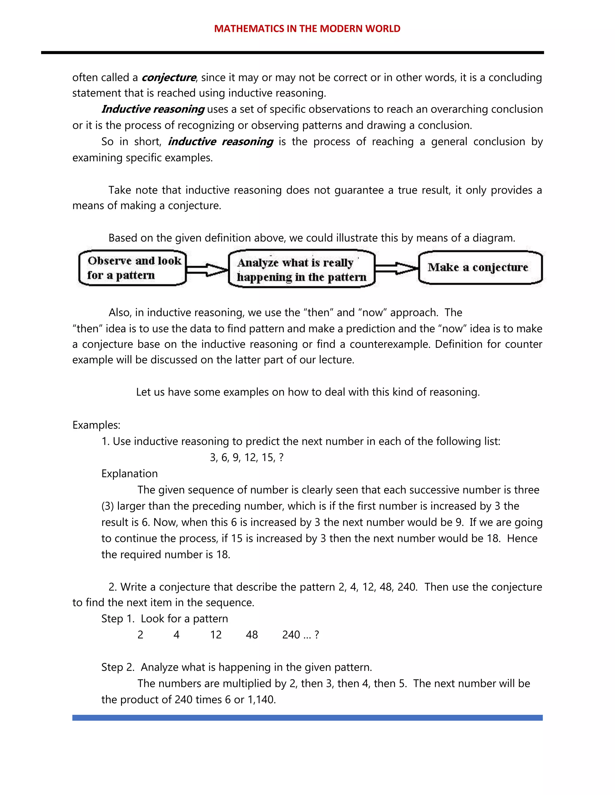 MATHEMATICS IN THE MODERN WORLD
often called a conjecture, since it may or may not be correct or in other words, it is a concluding
statement that is reached using inductive reasoning.
Inductive reasoning uses a set of specific observations to reach an overarching conclusion
or it is the process of recognizing or observing patterns and drawing a conclusion.
So in short, inductive reasoning is the process of reaching a general conclusion by
examining specific examples.
Take note that inductive reasoning does not guarantee a true result, it only provides a
means of making a conjecture.
Based on the given definition above, we could illustrate this by means of a diagram.
Also, in inductive reasoning, we use the “then” and “now” approach. The
“then” idea is to use the data to find pattern and make a prediction and the “now” idea is to make
a conjecture base on the inductive reasoning or find a counterexample. Definition for counter
example will be discussed on the latter part of our lecture.
Let us have some examples on how to deal with this kind of reasoning.
Examples:
1. Use inductive reasoning to predict the next number in each of the following list:
3, 6, 9, 12, 15, ?
Explanation
The given sequence of number is clearly seen that each successive number is three
(3) larger than the preceding number, which is if the first number is increased by 3 the
result is 6. Now, when this 6 is increased by 3 the next number would be 9. If we are going
to continue the process, if 15 is increased by 3 then the next number would be 18. Hence
the required number is 18.
2. Write a conjecture that describe the pattern 2, 4, 12, 48, 240. Then use the conjecture
to find the next item in the sequence.
Step 1. Look for a pattern
2 4 12 48 240 … ?
Step 2. Analyze what is happening in the given pattern.
The numbers are multiplied by 2, then 3, then 4, then 5. The next number will be
the product of 240 times 6 or 1,140.
 