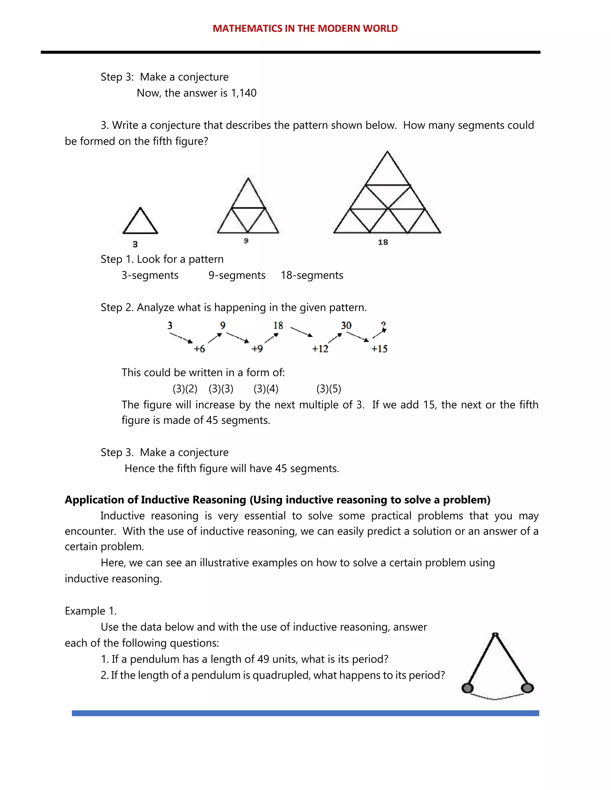 MATHEMATICS IN THE MODERN WORLD
Step 3: Make a conjecture
Now, the answer is 1,140
3. Write a conjecture that describes the pattern shown below. How many segments could
be formed on the fifth figure?
Step 1. Look for a pattern
3-segments 9-segments 18-segments
Step 2. Analyze what is happening in the given pattern.
This could be written in a form of:
(3)(2) (3)(3) (3)(4) (3)(5)
The figure will increase by the next multiple of 3. If we add 15, the next or the fifth
figure is made of 45 segments.
Step 3. Make a conjecture
Hence the fifth figure will have 45 segments.
Application of Inductive Reasoning (Using inductive reasoning to solve a problem)
Inductive reasoning is very essential to solve some practical problems that you may
encounter. With the use of inductive reasoning, we can easily predict a solution or an answer of a
certain problem.
Here, we can see an illustrative examples on how to solve a certain problem using
inductive reasoning.
Example 1.
Use the data below and with the use of inductive reasoning, answer
each of the following questions:
1. If a pendulum has a length of 49 units, what is its period?
2. If the length of a pendulum is quadrupled, what happens to its period?
 