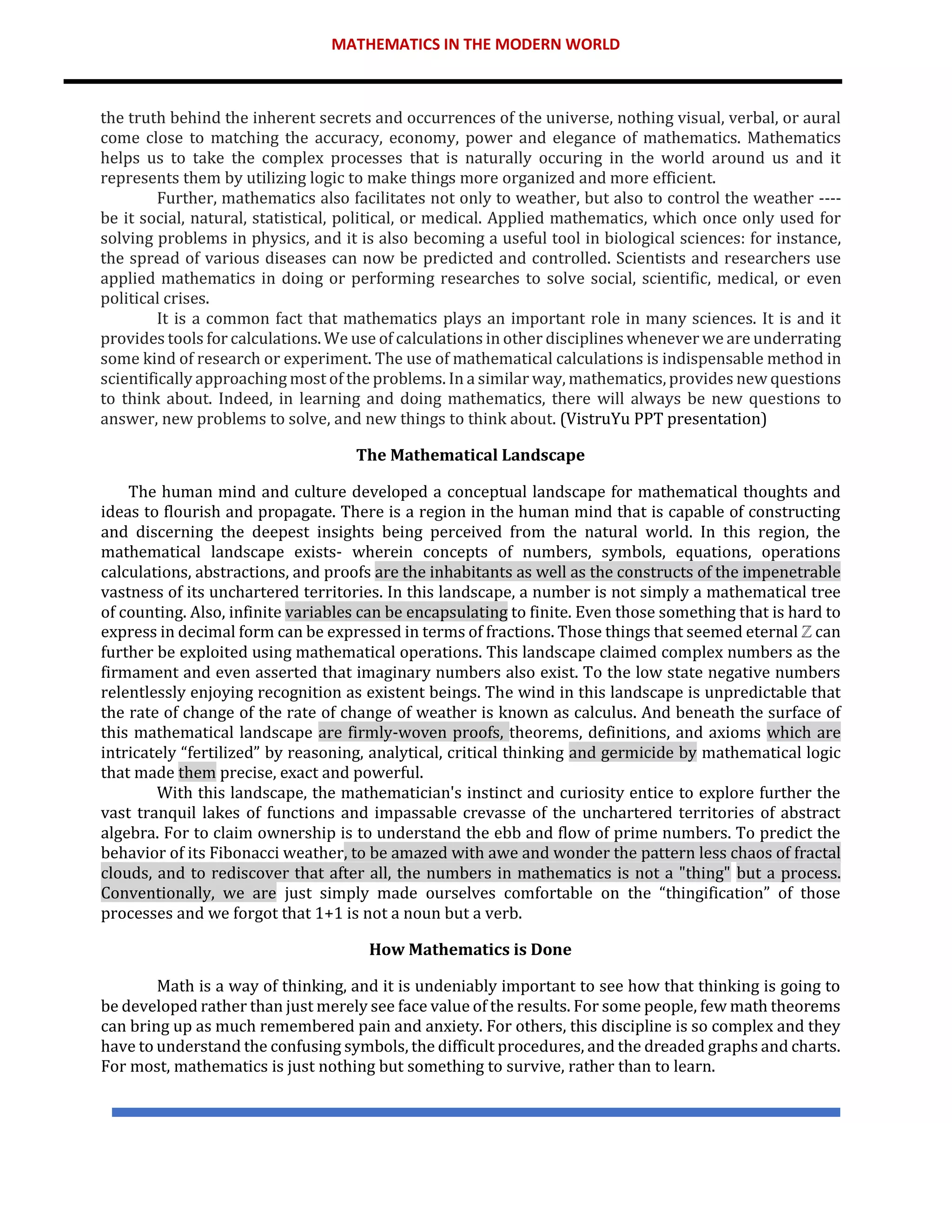 MATHEMATICS IN THE MODERN WORLD
the truth behind the inherent secrets and occurrences of the universe, nothing visual, verbal, or aural
come close to matching the accuracy, economy, power and elegance of mathematics. Mathematics
helps us to take the complex processes that is naturally occuring in the world around us and it
represents them by utilizing logic to make things more organized and more efficient.
Further, mathematics also facilitates not only to weather, but also to control the weather ----
be it social, natural, statistical, political, or medical. Applied mathematics, which once only used for
solving problems in physics, and it is also becoming a useful tool in biological sciences: for instance,
the spread of various diseases can now be predicted and controlled. Scientists and researchers use
applied mathematics in doing or performing researches to solve social, scientific, medical, or even
political crises.
It is a common fact that mathematics plays an important role in many sciences. It is and it
provides tools for calculations. We use of calculations in other disciplines whenever we are underrating
some kind of research or experiment. The use of mathematical calculations is indispensable method in
scientifically approaching most of the problems. In a similar way, mathematics, provides new questions
to think about. Indeed, in learning and doing mathematics, there will always be new questions to
answer, new problems to solve, and new things to think about. (VistruYu PPT presentation)
The Mathematical Landscape
The human mind and culture developed a conceptual landscape for mathematical thoughts and
ideas to flourish and propagate. There is a region in the human mind that is capable of constructing
and discerning the deepest insights being perceived from the natural world. In this region, the
mathematical landscape exists- wherein concepts of numbers, symbols, equations, operations
calculations, abstractions, and proofs are the inhabitants as well as the constructs of the impenetrable
vastness of its unchartered territories. In this landscape, a number is not simply a mathematical tree
of counting. Also, infinite variables can be encapsulating to finite. Even those something that is hard to
express in decimal form can be expressed in terms of fractions. Those things that seemed eternal ℤ can
further be exploited using mathematical operations. This landscape claimed complex numbers as the
firmament and even asserted that imaginary numbers also exist. To the low state negative numbers
relentlessly enjoying recognition as existent beings. The wind in this landscape is unpredictable that
the rate of change of the rate of change of weather is known as calculus. And beneath the surface of
this mathematical landscape are firmly-woven proofs, theorems, definitions, and axioms which are
intricately “fertilized” by reasoning, analytical, critical thinking and germicide by mathematical logic
that made them precise, exact and powerful.
With this landscape, the mathematician's instinct and curiosity entice to explore further the
vast tranquil lakes of functions and impassable crevasse of the unchartered territories of abstract
algebra. For to claim ownership is to understand the ebb and flow of prime numbers. To predict the
behavior of its Fibonacci weather, to be amazed with awe and wonder the pattern less chaos of fractal
clouds, and to rediscover that after all, the numbers in mathematics is not a "thing" but a process.
Conventionally, we are just simply made ourselves comfortable on the “thingification” of those
processes and we forgot that 1+1 is not a noun but a verb.
How Mathematics is Done
Math is a way of thinking, and it is undeniably important to see how that thinking is going to
be developed rather than just merely see face value of the results. For some people, few math theorems
can bring up as much remembered pain and anxiety. For others, this discipline is so complex and they
have to understand the confusing symbols, the difficult procedures, and the dreaded graphs and charts.
For most, mathematics is just nothing but something to survive, rather than to learn.
 