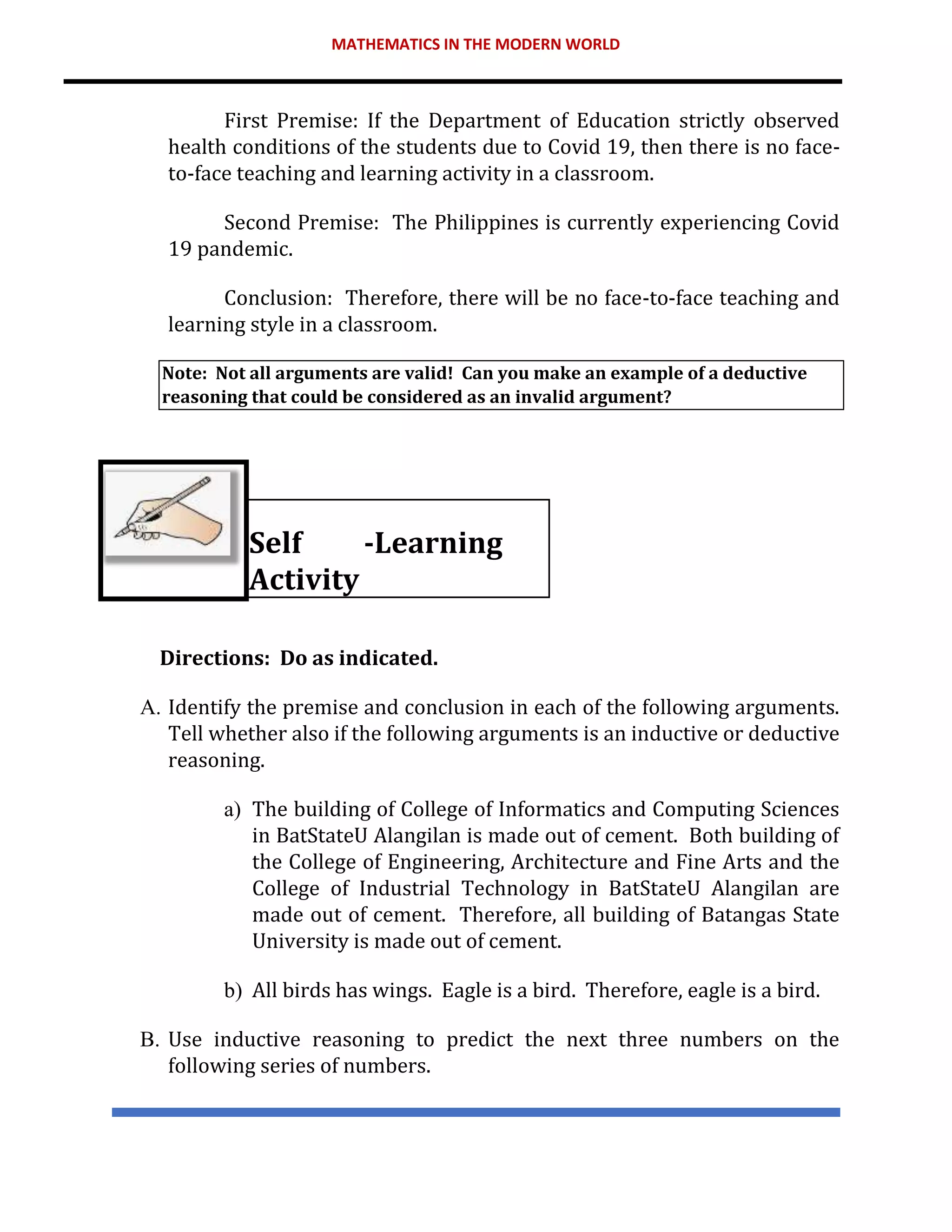 MATHEMATICS IN THE MODERN WORLD
First Premise: If the Department of Education strictly observed
health conditions of the students due to Covid 19, then there is no face-
to-face teaching and learning activity in a classroom.
Second Premise: The Philippines is currently experiencing Covid
19 pandemic.
Conclusion: Therefore, there will be no face-to-face teaching and
learning style in a classroom.
Note: Not all arguments are valid! Can you make an example of a deductive
reasoning that could be considered as an invalid argument?
Self -Learning
Activity
Directions: Do as indicated.
A. Identify the premise and conclusion in each of the following arguments.
Tell whether also if the following arguments is an inductive or deductive
reasoning.
a) The building of College of Informatics and Computing Sciences
in BatStateU Alangilan is made out of cement. Both building of
the College of Engineering, Architecture and Fine Arts and the
College of Industrial Technology in BatStateU Alangilan are
made out of cement. Therefore, all building of Batangas State
University is made out of cement.
b) All birds has wings. Eagle is a bird. Therefore, eagle is a bird.
B. Use inductive reasoning to predict the next three numbers on the
following series of numbers.
 