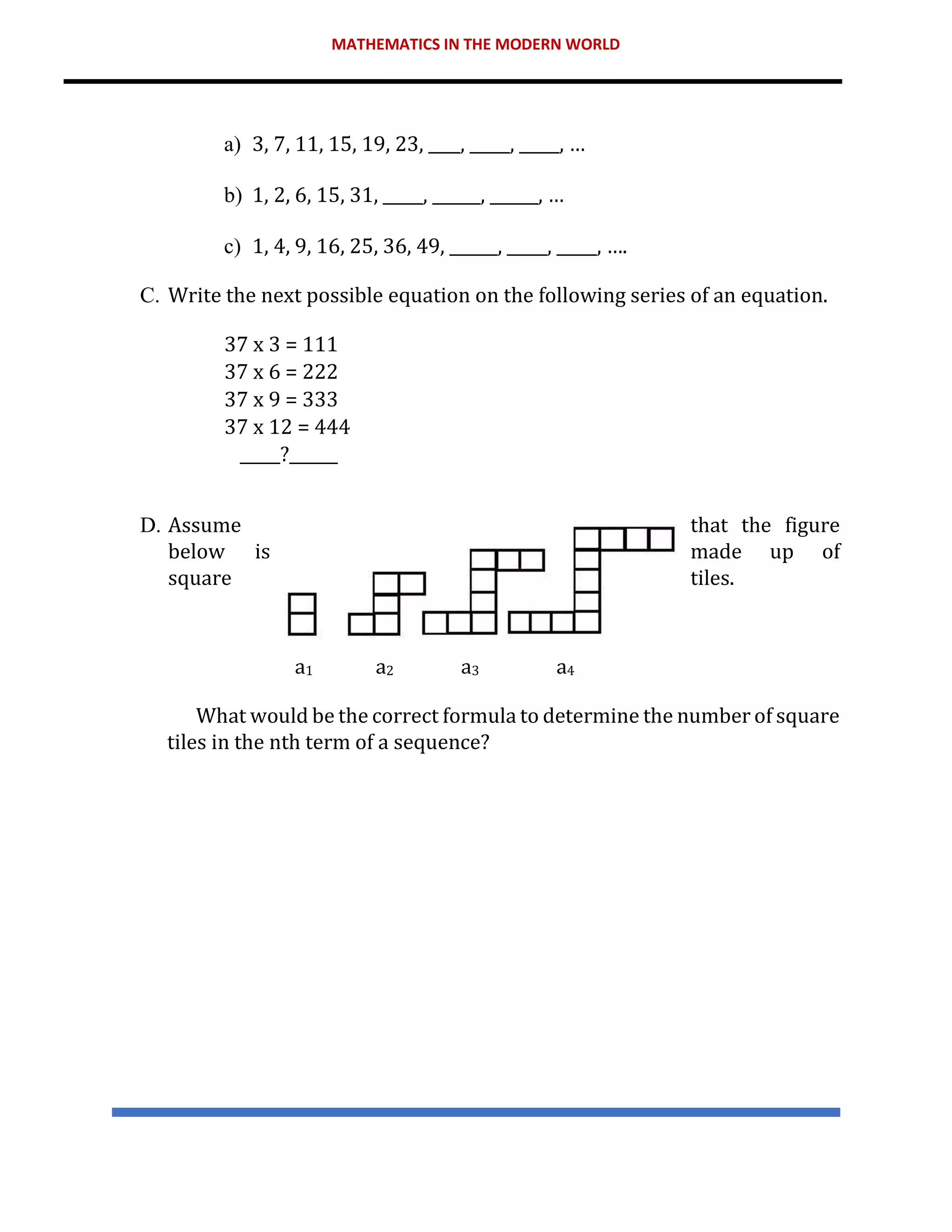 MATHEMATICS IN THE MODERN WORLD
a) 3, 7, 11, 15, 19, 23, ____, _____, _____, …
b) 1, 2, 6, 15, 31, _____, ______, ______, …
c) 1, 4, 9, 16, 25, 36, 49, ______, _____, _____, ….
C. Write the next possible equation on the following series of an equation.
37 x 3 = 111
37 x 6 = 222
37 x 9 = 333
37 x 12 = 444
_____?______
D. Assume that the figure
below is made up of
square tiles.
a1 a2 a3 a4
What would be the correct formula to determine the number of square
tiles in the nth term of a sequence?
 