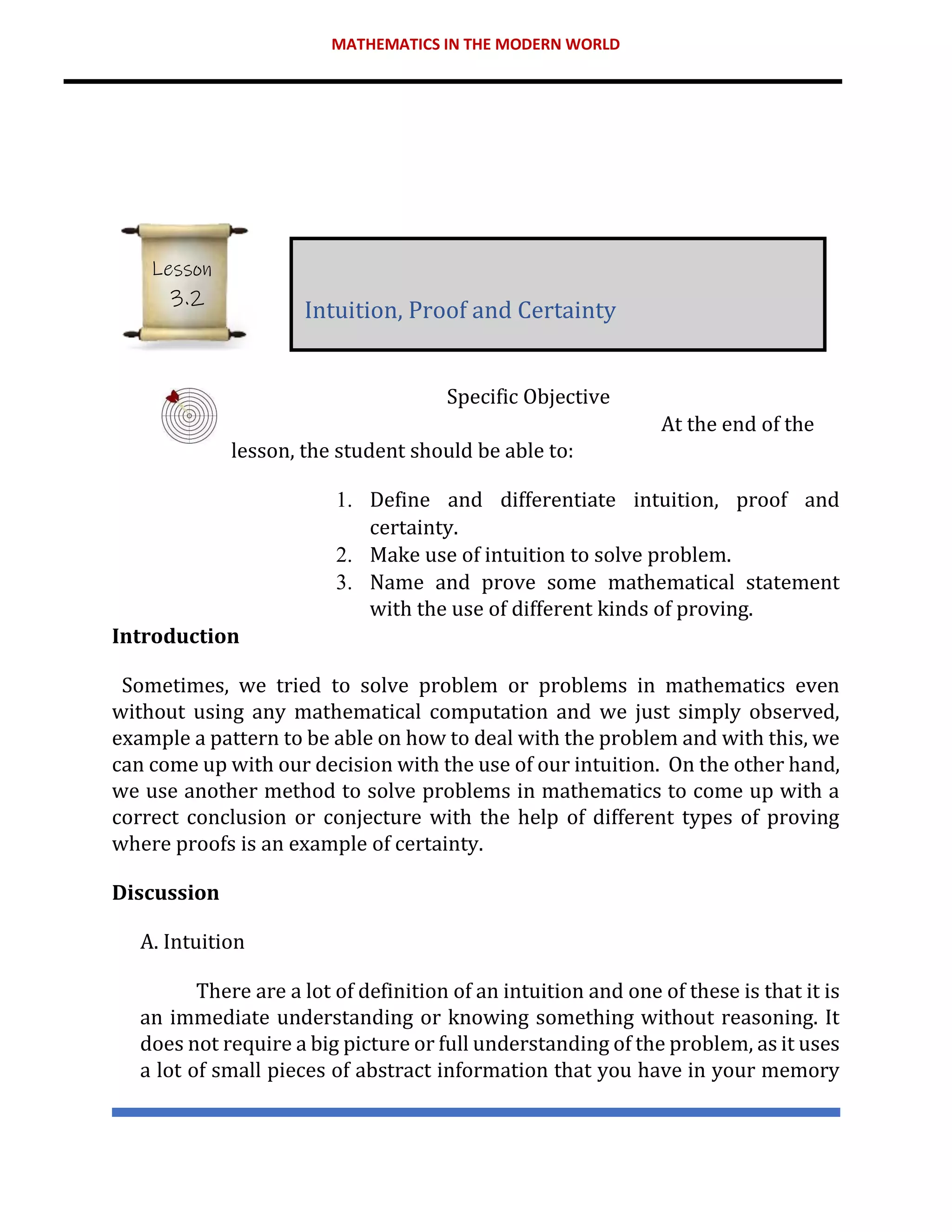 MATHEMATICS IN THE MODERN WORLD
Specific Objective
At the end of the
lesson, the student should be able to:
1. Define and differentiate intuition, proof and
certainty.
2. Make use of intuition to solve problem.
3. Name and prove some mathematical statement
with the use of different kinds of proving.
Introduction
Sometimes, we tried to solve problem or problems in mathematics even
without using any mathematical computation and we just simply observed,
example a pattern to be able on how to deal with the problem and with this, we
can come up with our decision with the use of our intuition. On the other hand,
we use another method to solve problems in mathematics to come up with a
correct conclusion or conjecture with the help of different types of proving
where proofs is an example of certainty.
Discussion
A. Intuition
There are a lot of definition of an intuition and one of these is that it is
an immediate understanding or knowing something without reasoning. It
does not require a big picture or full understanding of the problem, as it uses
a lot of small pieces of abstract information that you have in your memory
Intuition, Proof and Certainty
Lesson
3.2
 