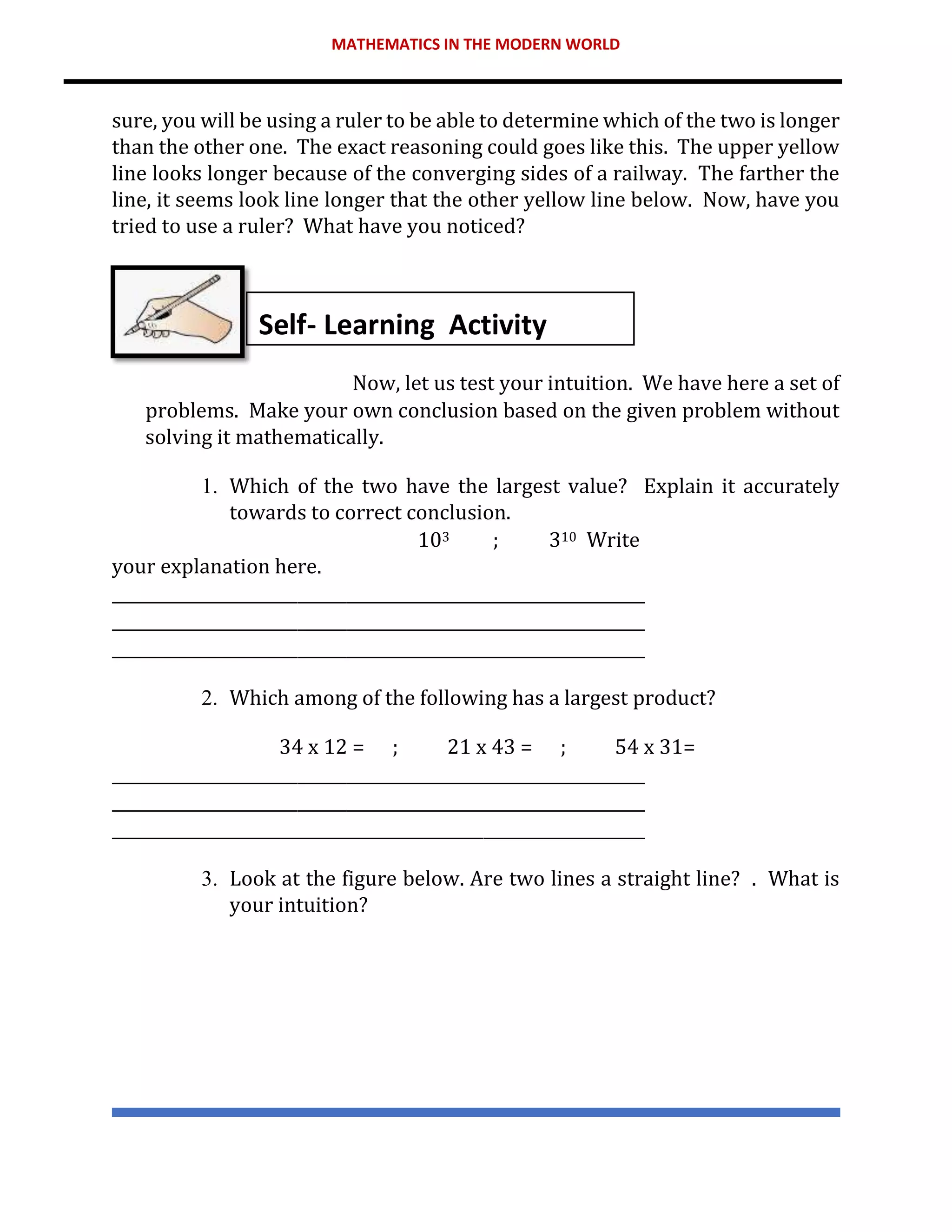 MATHEMATICS IN THE MODERN WORLD
sure, you will be using a ruler to be able to determine which of the two is longer
than the other one. The exact reasoning could goes like this. The upper yellow
line looks longer because of the converging sides of a railway. The farther the
line, it seems look line longer that the other yellow line below. Now, have you
tried to use a ruler? What have you noticed?
Now, let us test your intuition. We have here a set of
problems. Make your own conclusion based on the given problem without
solving it mathematically.
1. Which of the two have the largest value? Explain it accurately
towards to correct conclusion.
103 ; 310 Write
your explanation here.
__________________________________________________________________
__________________________________________________________________
__________________________________________________________________
2. Which among of the following has a largest product?
34 x 12 = ; 21 x 43 = ; 54 x 31=
__________________________________________________________________
__________________________________________________________________
__________________________________________________________________
3. Look at the figure below. Are two lines a straight line? . What is
your intuition?
Self- Learning Activity
 
