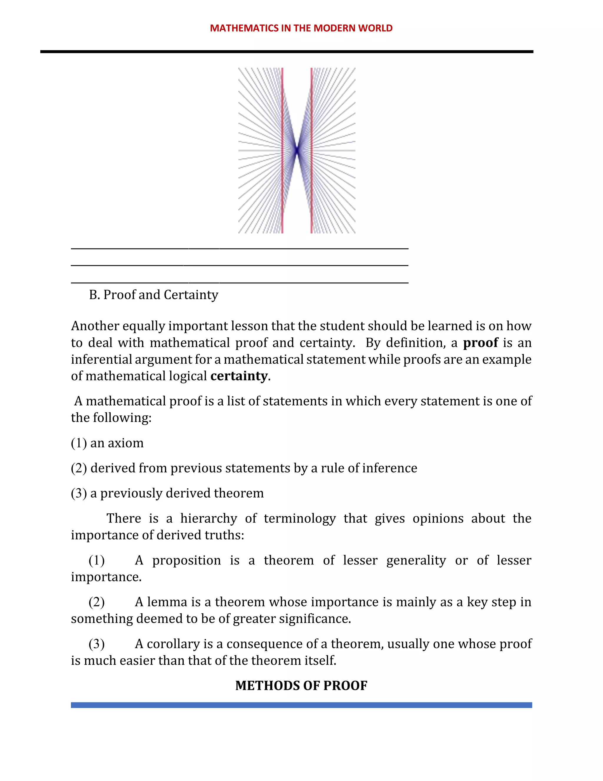 MATHEMATICS IN THE MODERN WORLD
__________________________________________________________________
__________________________________________________________________
__________________________________________________________________
B. Proof and Certainty
Another equally important lesson that the student should be learned is on how
to deal with mathematical proof and certainty. By definition, a proof is an
inferential argument for a mathematical statement while proofs are an example
of mathematical logical certainty.
A mathematical proof is a list of statements in which every statement is one of
the following:
(1) an axiom
(2) derived from previous statements by a rule of inference
(3) a previously derived theorem
There is a hierarchy of terminology that gives opinions about the
importance of derived truths:
(1) A proposition is a theorem of lesser generality or of lesser
importance.
(2) A lemma is a theorem whose importance is mainly as a key step in
something deemed to be of greater significance.
(3) A corollary is a consequence of a theorem, usually one whose proof
is much easier than that of the theorem itself.
METHODS OF PROOF
 