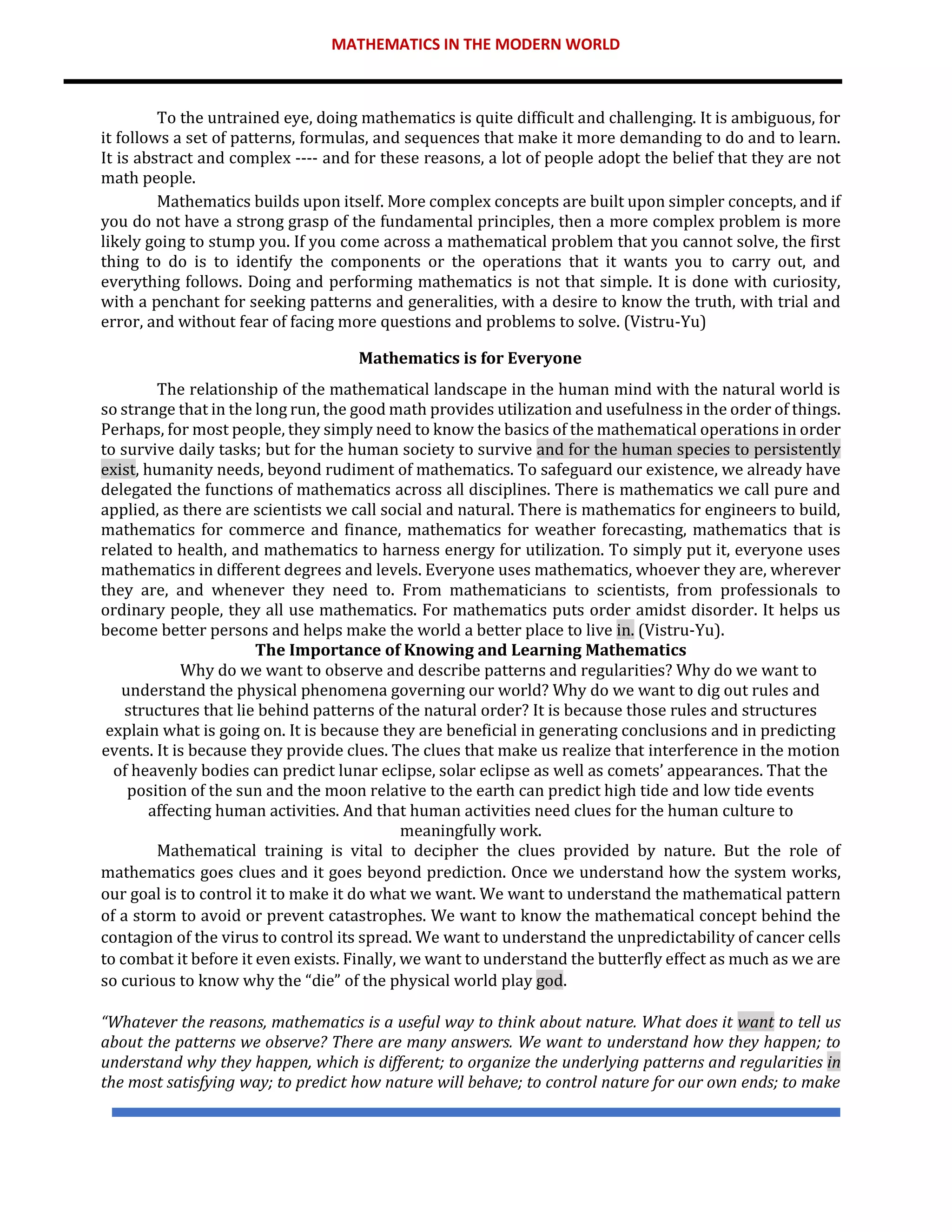 MATHEMATICS IN THE MODERN WORLD
To the untrained eye, doing mathematics is quite difficult and challenging. It is ambiguous, for
it follows a set of patterns, formulas, and sequences that make it more demanding to do and to learn.
It is abstract and complex ---- and for these reasons, a lot of people adopt the belief that they are not
math people.
Mathematics builds upon itself. More complex concepts are built upon simpler concepts, and if
you do not have a strong grasp of the fundamental principles, then a more complex problem is more
likely going to stump you. If you come across a mathematical problem that you cannot solve, the first
thing to do is to identify the components or the operations that it wants you to carry out, and
everything follows. Doing and performing mathematics is not that simple. It is done with curiosity,
with a penchant for seeking patterns and generalities, with a desire to know the truth, with trial and
error, and without fear of facing more questions and problems to solve. (Vistru-Yu)
Mathematics is for Everyone
The relationship of the mathematical landscape in the human mind with the natural world is
so strange that in the long run, the good math provides utilization and usefulness in the order of things.
Perhaps, for most people, they simply need to know the basics of the mathematical operations in order
to survive daily tasks; but for the human society to survive and for the human species to persistently
exist, humanity needs, beyond rudiment of mathematics. To safeguard our existence, we already have
delegated the functions of mathematics across all disciplines. There is mathematics we call pure and
applied, as there are scientists we call social and natural. There is mathematics for engineers to build,
mathematics for commerce and finance, mathematics for weather forecasting, mathematics that is
related to health, and mathematics to harness energy for utilization. To simply put it, everyone uses
mathematics in different degrees and levels. Everyone uses mathematics, whoever they are, wherever
they are, and whenever they need to. From mathematicians to scientists, from professionals to
ordinary people, they all use mathematics. For mathematics puts order amidst disorder. It helps us
become better persons and helps make the world a better place to live in. (Vistru-Yu).
The Importance of Knowing and Learning Mathematics
Why do we want to observe and describe patterns and regularities? Why do we want to
understand the physical phenomena governing our world? Why do we want to dig out rules and
structures that lie behind patterns of the natural order? It is because those rules and structures
explain what is going on. It is because they are beneficial in generating conclusions and in predicting
events. It is because they provide clues. The clues that make us realize that interference in the motion
of heavenly bodies can predict lunar eclipse, solar eclipse as well as comets’ appearances. That the
position of the sun and the moon relative to the earth can predict high tide and low tide events
affecting human activities. And that human activities need clues for the human culture to
meaningfully work.
Mathematical training is vital to decipher the clues provided by nature. But the role of
mathematics goes clues and it goes beyond prediction. Once we understand how the system works,
our goal is to control it to make it do what we want. We want to understand the mathematical pattern
of a storm to avoid or prevent catastrophes. We want to know the mathematical concept behind the
contagion of the virus to control its spread. We want to understand the unpredictability of cancer cells
to combat it before it even exists. Finally, we want to understand the butterfly effect as much as we are
so curious to know why the “die” of the physical world play god.
“Whatever the reasons, mathematics is a useful way to think about nature. What does it want to tell us
about the patterns we observe? There are many answers. We want to understand how they happen; to
understand why they happen, which is different; to organize the underlying patterns and regularities in
the most satisfying way; to predict how nature will behave; to control nature for our own ends; to make
 