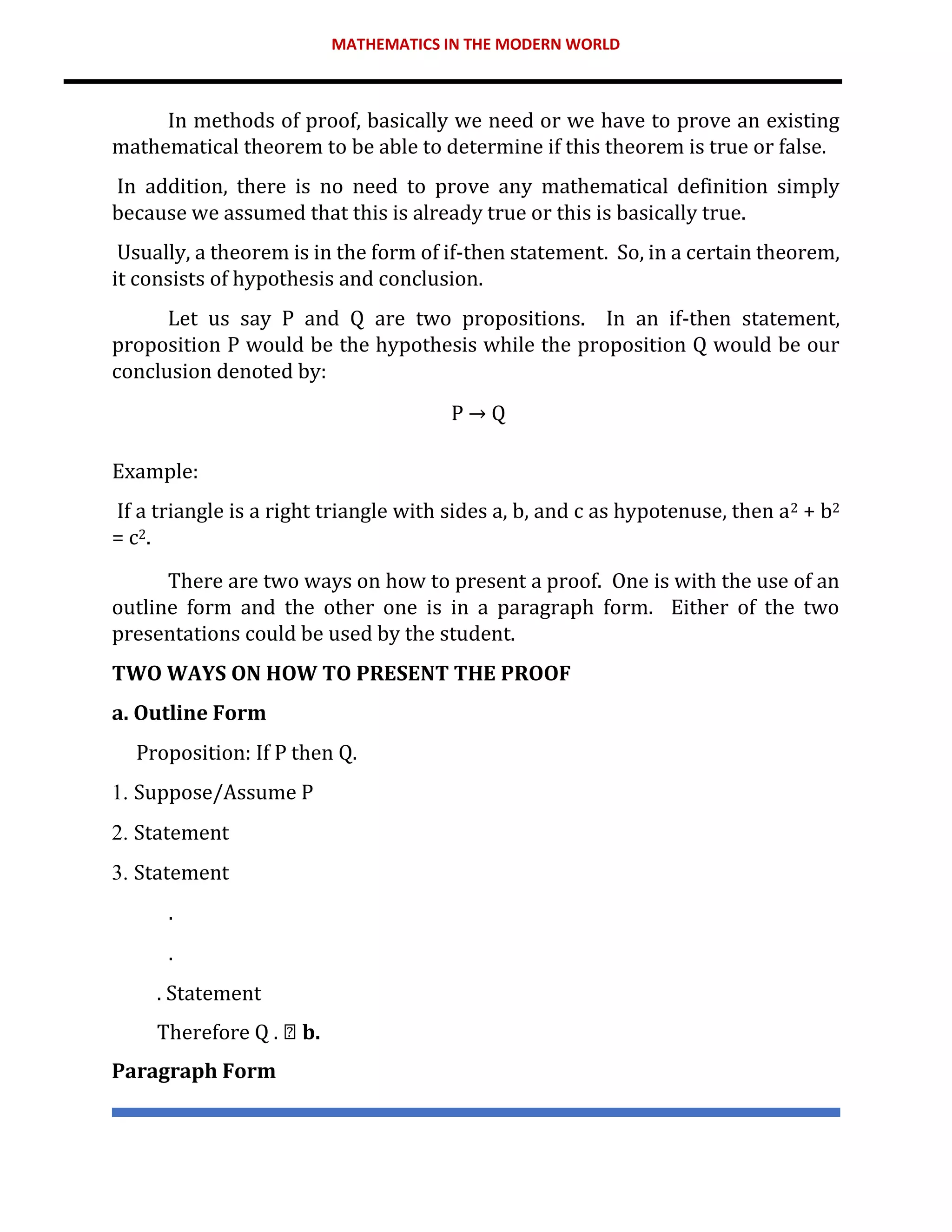 MATHEMATICS IN THE MODERN WORLD
In methods of proof, basically we need or we have to prove an existing
mathematical theorem to be able to determine if this theorem is true or false.
In addition, there is no need to prove any mathematical definition simply
because we assumed that this is already true or this is basically true.
Usually, a theorem is in the form of if-then statement. So, in a certain theorem,
it consists of hypothesis and conclusion.
Let us say P and Q are two propositions. In an if-then statement,
proposition P would be the hypothesis while the proposition Q would be our
conclusion denoted by:
P → Q
Example:
If a triangle is a right triangle with sides a, b, and c as hypotenuse, then a2 + b2
= c2.
There are two ways on how to present a proof. One is with the use of an
outline form and the other one is in a paragraph form. Either of the two
presentations could be used by the student.
TWO WAYS ON HOW TO PRESENT THE PROOF
a. Outline Form
Proposition: If P then Q.
1. Suppose/Assume P
2. Statement
3. Statement
.
.
. Statement
Therefore Q . b.
Paragraph Form
 