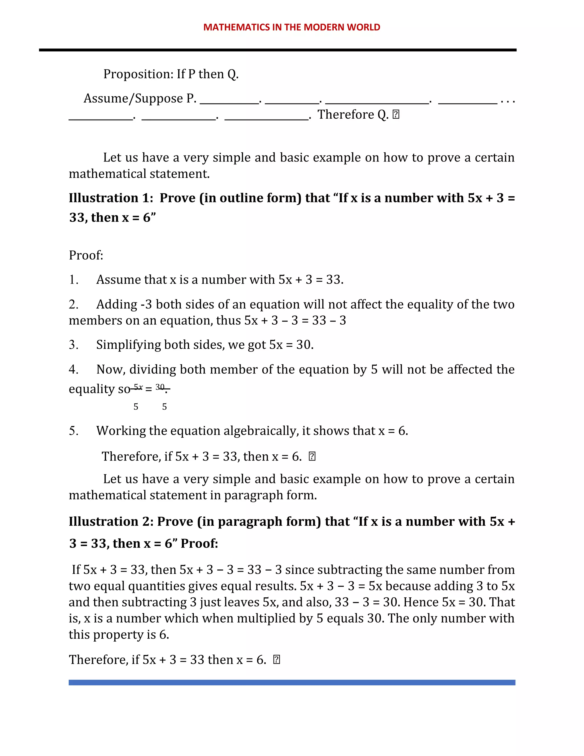 MATHEMATICS IN THE MODERN WORLD
Proposition: If P then Q.
Assume/Suppose P. ____________. ___________. _____________________. ____________ . . .
_____________. _______________. _________________. Therefore Q.
Let us have a very simple and basic example on how to prove a certain
mathematical statement.
Illustration 1: Prove (in outline form) that “If x is a number with 5x + 3 =
33, then x = 6”
Proof:
1. Assume that x is a number with 5x + 3 = 33.
2. Adding -3 both sides of an equation will not affect the equality of the two
members on an equation, thus 5x + 3 – 3 = 33 – 3
3. Simplifying both sides, we got 5x = 30.
4. Now, dividing both member of the equation by 5 will not be affected the
equality so 5𝑥 = 30.
5 5
5. Working the equation algebraically, it shows that x = 6.
Therefore, if 5x + 3 = 33, then x = 6.
Let us have a very simple and basic example on how to prove a certain
mathematical statement in paragraph form.
Illustration 2: Prove (in paragraph form) that “If x is a number with 5x +
3 = 33, then x = 6” Proof:
If 5x + 3 = 33, then 5x + 3 − 3 = 33 − 3 since subtracting the same number from
two equal quantities gives equal results. 5x + 3 − 3 = 5x because adding 3 to 5x
and then subtracting 3 just leaves 5x, and also, 33 − 3 = 30. Hence 5x = 30. That
is, x is a number which when multiplied by 5 equals 30. The only number with
this property is 6.
Therefore, if 5x + 3 = 33 then x = 6.
 