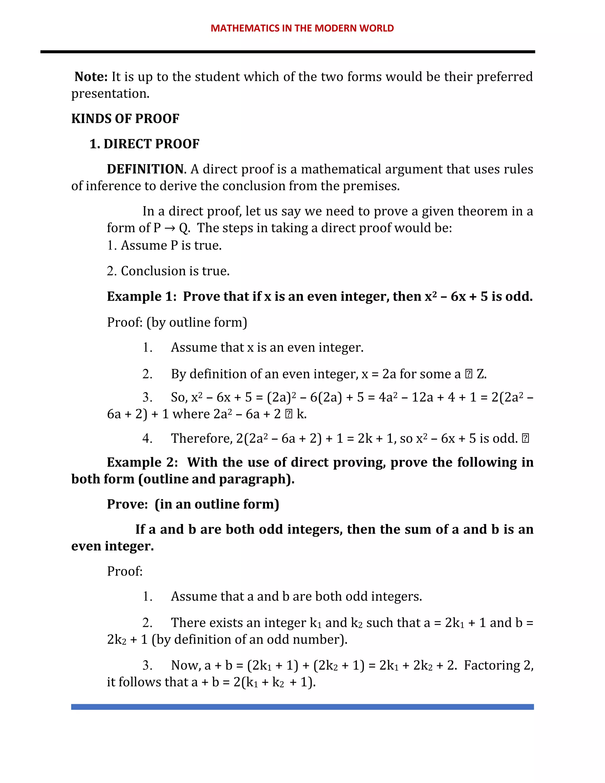 MATHEMATICS IN THE MODERN WORLD
Note: It is up to the student which of the two forms would be their preferred
presentation.
KINDS OF PROOF
1. DIRECT PROOF
DEFINITION. A direct proof is a mathematical argument that uses rules
of inference to derive the conclusion from the premises.
In a direct proof, let us say we need to prove a given theorem in a
form of P → Q. The steps in taking a direct proof would be:
1. Assume P is true.
2. Conclusion is true.
Example 1: Prove that if x is an even integer, then x2 – 6x + 5 is odd.
Proof: (by outline form)
1. Assume that x is an even integer.
2. By definition of an even integer, x = 2a for some a Z.
3. So, x2 – 6x + 5 = (2a)2 – 6(2a) + 5 = 4a2 – 12a + 4 + 1 = 2(2a2 –
6a + 2) + 1 where 2a2 – 6a + 2 k.
4. Therefore, 2(2a2 – 6a + 2) + 1 = 2k + 1, so x2 – 6x + 5 is odd.
Example 2: With the use of direct proving, prove the following in
both form (outline and paragraph).
Prove: (in an outline form)
If a and b are both odd integers, then the sum of a and b is an
even integer.
Proof:
1. Assume that a and b are both odd integers.
2. There exists an integer k1 and k2 such that a = 2k1 + 1 and b =
2k2 + 1 (by definition of an odd number).
3. Now, a + b = (2k1 + 1) + (2k2 + 1) = 2k1 + 2k2 + 2. Factoring 2,
it follows that a + b = 2(k1 + k2 + 1).
 
