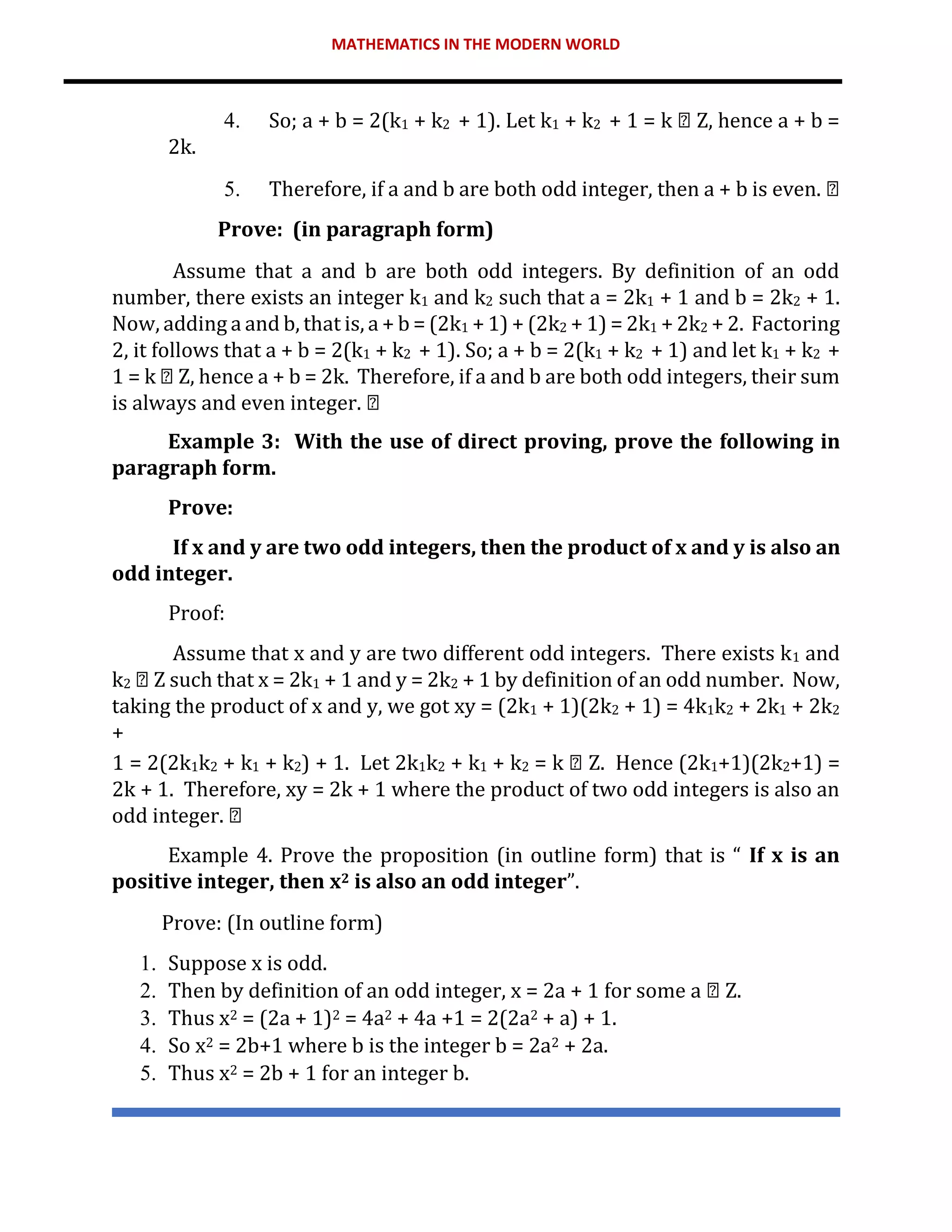 MATHEMATICS IN THE MODERN WORLD
4. So; a + b = 2(k1 + k2 + 1). Let k1 + k2 + 1 = k Z, hence a + b =
2k.
5. Therefore, if a and b are both odd integer, then a + b is even.
Prove: (in paragraph form)
Assume that a and b are both odd integers. By definition of an odd
number, there exists an integer k1 and k2 such that a = 2k1 + 1 and b = 2k2 + 1.
Now, adding a and b, that is, a + b = (2k1 + 1) + (2k2 + 1) = 2k1 + 2k2 + 2. Factoring
2, it follows that a + b = 2(k1 + k2 + 1). So; a + b = 2(k1 + k2 + 1) and let k1 + k2 +
1 = k Z, hence a + b = 2k. Therefore, if a and b are both odd integers, their sum
is always and even integer.
Example 3: With the use of direct proving, prove the following in
paragraph form.
Prove:
If x and y are two odd integers, then the product of x and y is also an
odd integer.
Proof:
Assume that x and y are two different odd integers. There exists k1 and
k2 Z such that x = 2k1 + 1 and y = 2k2 + 1 by definition of an odd number. Now,
taking the product of x and y, we got xy = (2k1 + 1)(2k2 + 1) = 4k1k2 + 2k1 + 2k2
+
1 = 2(2k1k2 + k1 + k2) + 1. Let 2k1k2 + k1 + k2 = k Z. Hence (2k1+1)(2k2+1) =
2k + 1. Therefore, xy = 2k + 1 where the product of two odd integers is also an
odd integer.
Example 4. Prove the proposition (in outline form) that is “ If x is an
positive integer, then x2 is also an odd integer”.
Prove: (In outline form)
1. Suppose x is odd.
2. Then by definition of an odd integer, x = 2a + 1 for some a Z.
3. Thus x2 = (2a + 1)2 = 4a2 + 4a +1 = 2(2a2 + a) + 1.
4. So x2 = 2b+1 where b is the integer b = 2a2 + 2a.
5. Thus x2 = 2b + 1 for an integer b.
 