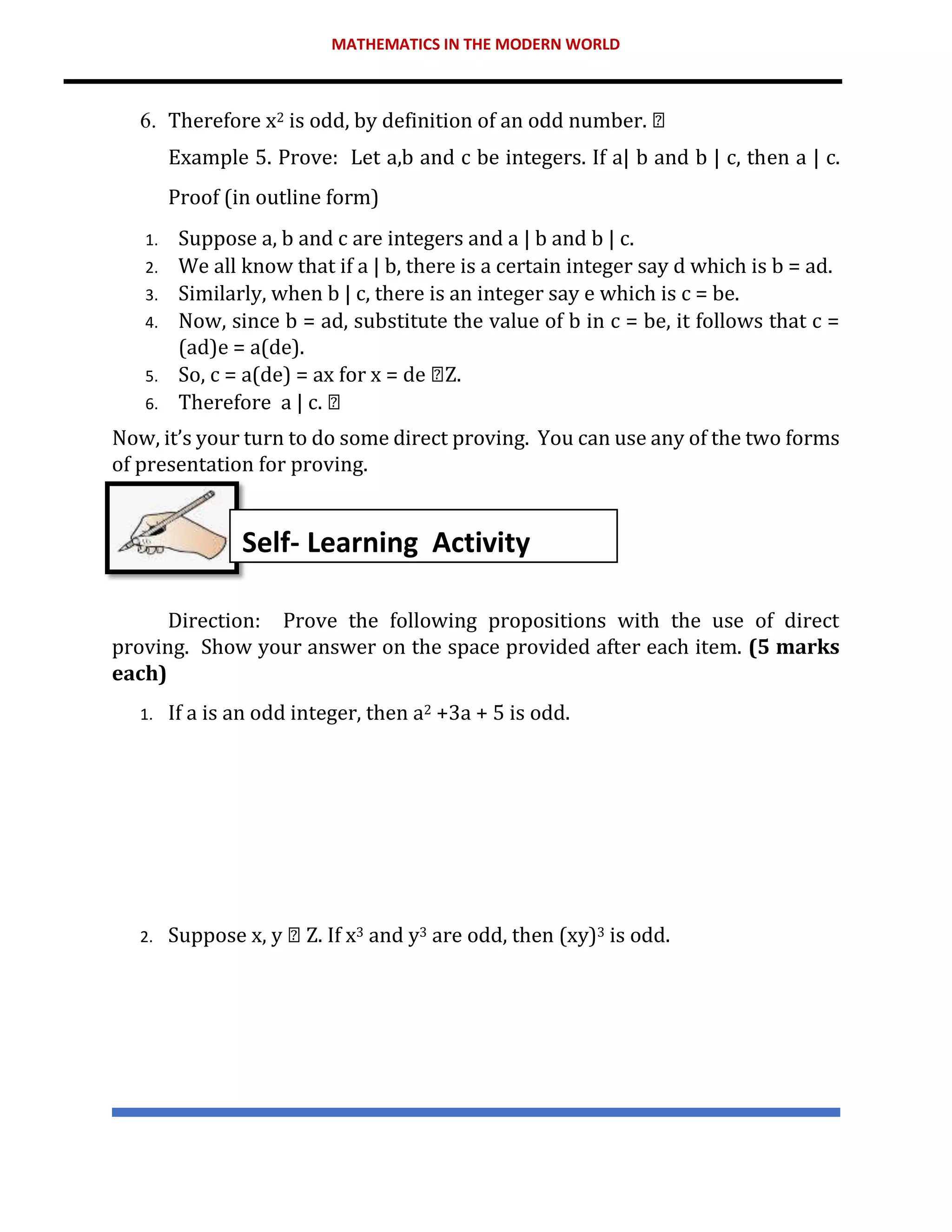 MATHEMATICS IN THE MODERN WORLD
6. Therefore x2 is odd, by definition of an odd number.
Example 5. Prove: Let a,b and c be integers. If a| b and b | c, then a | c.
Proof (in outline form)
1. Suppose a, b and c are integers and a | b and b | c.
2. We all know that if a | b, there is a certain integer say d which is b = ad.
3. Similarly, when b | c, there is an integer say e which is c = be.
4. Now, since b = ad, substitute the value of b in c = be, it follows that c =
(ad)e = a(de).
5. So, c = a(de) = ax for x = de Z.
6. Therefore a | c.
Now, it’s your turn to do some direct proving. You can use any of the two forms
of presentation for proving.
Direction: Prove the following propositions with the use of direct
proving. Show your answer on the space provided after each item. (5 marks
each)
1. If a is an odd integer, then a2 +3a + 5 is odd.
2. Suppose x, y Z. If x3 and y3 are odd, then (xy)3 is odd.
Self- Learning Activity
 