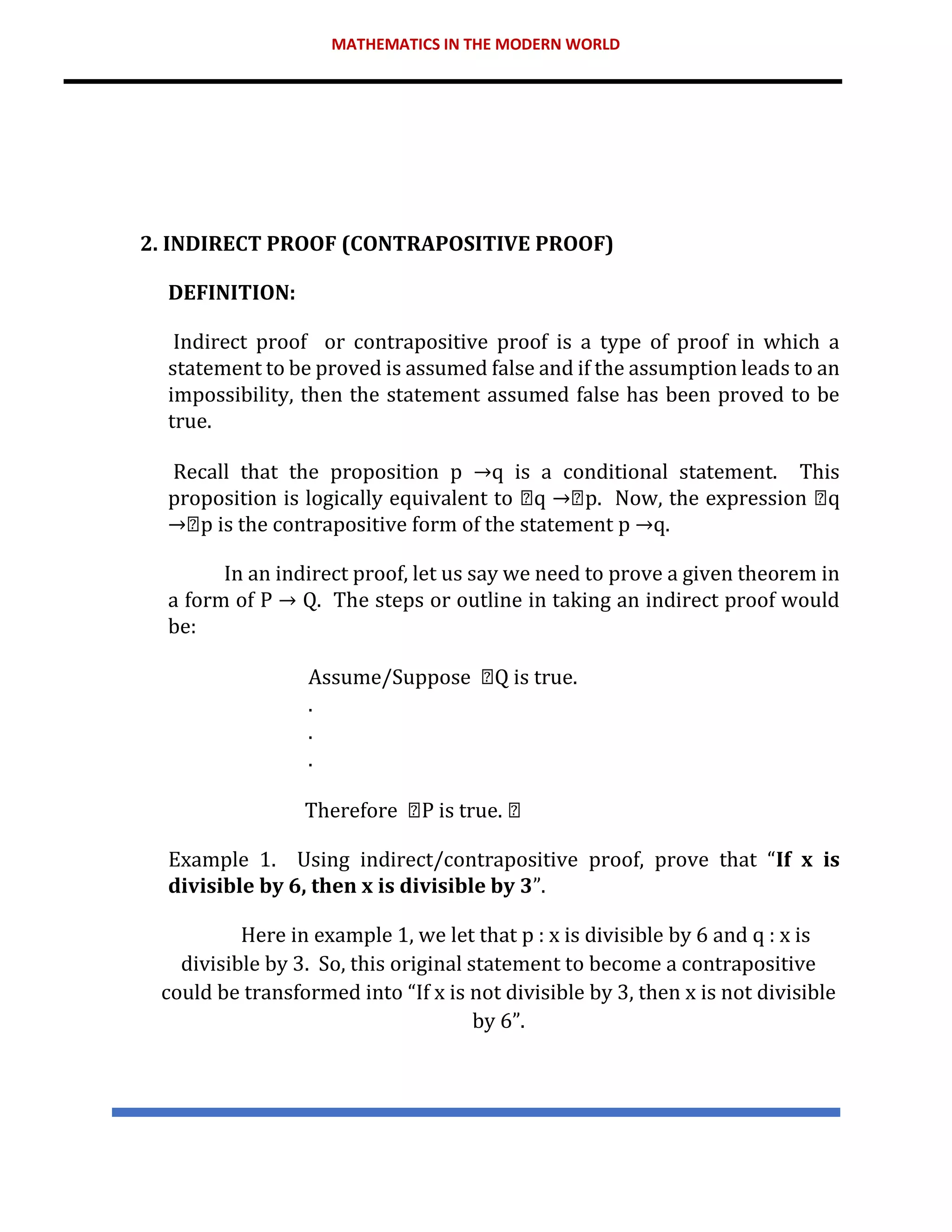 MATHEMATICS IN THE MODERN WORLD
2. INDIRECT PROOF (CONTRAPOSITIVE PROOF)
DEFINITION:
Indirect proof or contrapositive proof is a type of proof in which a
statement to be proved is assumed false and if the assumption leads to an
impossibility, then the statement assumed false has been proved to be
true.
Recall that the proposition p →q is a conditional statement. This
proposition is logically equivalent to q p. Now, the expression q
p is the contrapositive form of the statement p →q.
In an indirect proof, let us say we need to prove a given theorem in
a form of P → Q. The steps or outline in taking an indirect proof would
be:
Assume/Suppose Q is true.
.
.
.
Therefore P is true.
Example 1. Using indirect/contrapositive proof, prove that “If x is
divisible by 6, then x is divisible by 3”.
Here in example 1, we let that p : x is divisible by 6 and q : x is
divisible by 3. So, this original statement to become a contrapositive
could be transformed into “If x is not divisible by 3, then x is not divisible
by 6”.
 