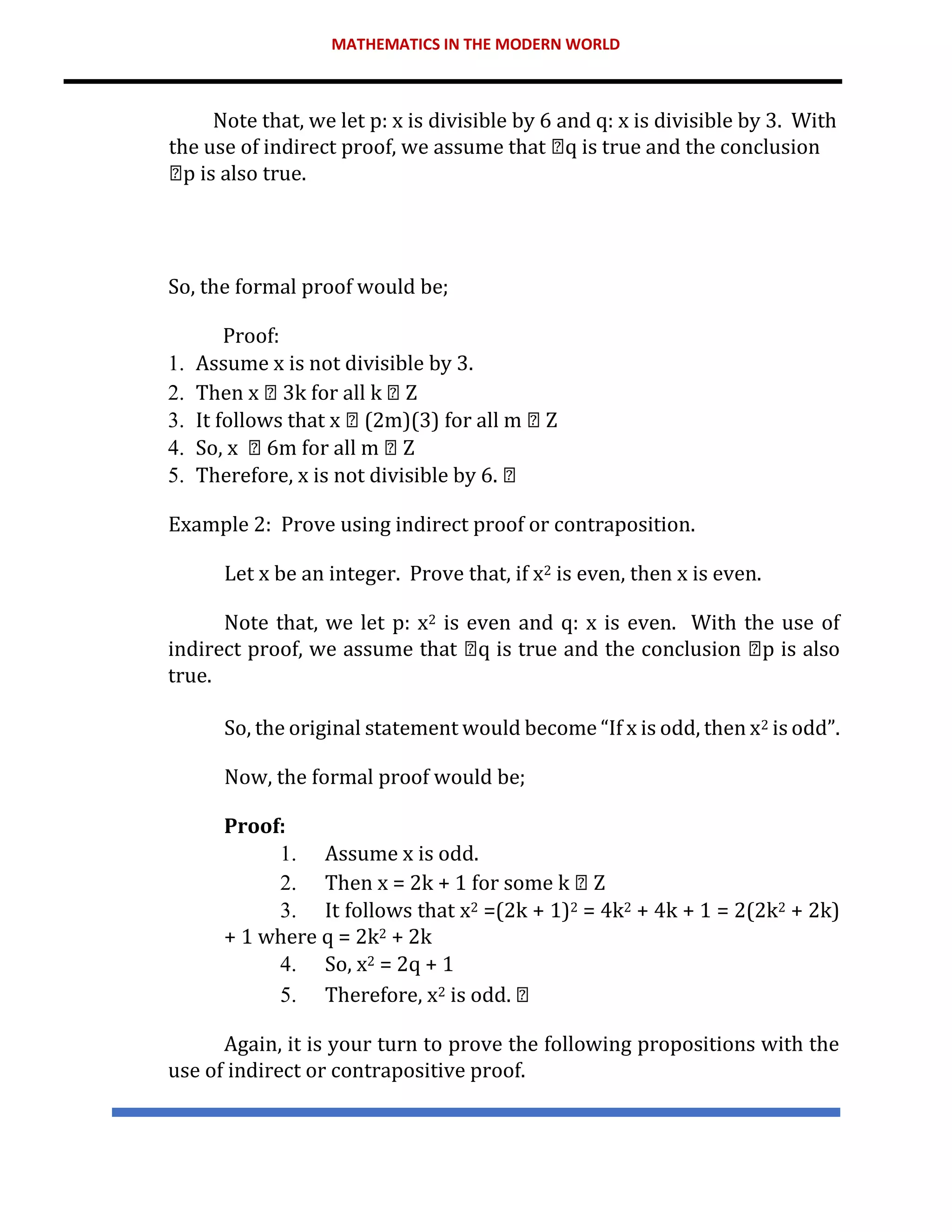 MATHEMATICS IN THE MODERN WORLD
Note that, we let p: x is divisible by 6 and q: x is divisible by 3. With
the use of indirect proof, we assume that q is true and the conclusion
p is also true.
So, the formal proof would be;
Proof:
1. Assume x is not divisible by 3.
2. Then x 3k for all k Z
3. It follows that x (2m)(3) for all m Z
4. So, x 6m for all m Z
5. Therefore, x is not divisible by 6.
Example 2: Prove using indirect proof or contraposition.
Let x be an integer. Prove that, if x2 is even, then x is even.
Note that, we let p: x2 is even and q: x is even. With the use of
indirect proof, we assume that q is true and the conclusion p is also
true.
So, the original statement would become “If x is odd, then x2 is odd”.
Now, the formal proof would be;
Proof:
1. Assume x is odd.
2. Then x = 2k + 1 for some k Z
3. It follows that x2 =(2k + 1)2 = 4k2 + 4k + 1 = 2(2k2 + 2k)
+ 1 where q = 2k2 + 2k
4. So, x2 = 2q + 1
5. Therefore, x2 is odd.
Again, it is your turn to prove the following propositions with the
use of indirect or contrapositive proof.
 