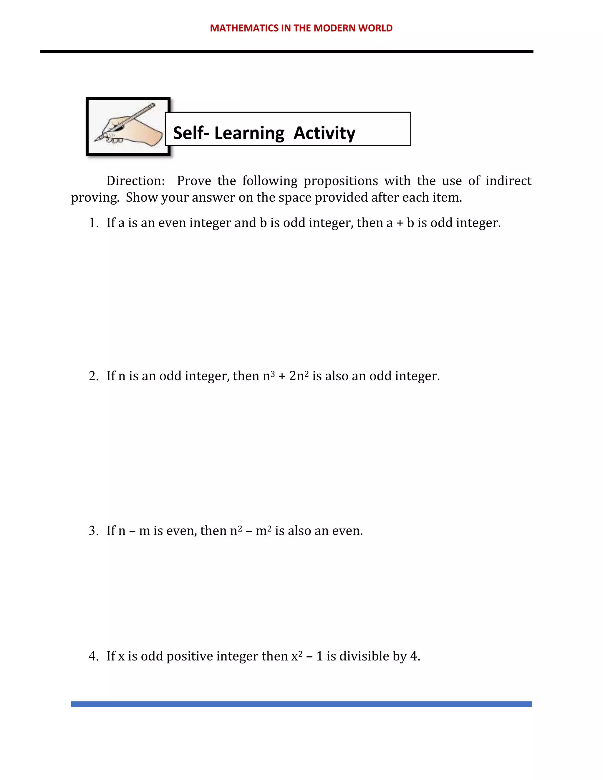 MATHEMATICS IN THE MODERN WORLD
Direction: Prove the following propositions with the use of indirect
proving. Show your answer on the space provided after each item.
1. If a is an even integer and b is odd integer, then a + b is odd integer.
2. If n is an odd integer, then n3 + 2n2 is also an odd integer.
3. If n – m is even, then n2 – m2 is also an even.
4. If x is odd positive integer then x2 – 1 is divisible by 4.
Self- Learning Activity
 