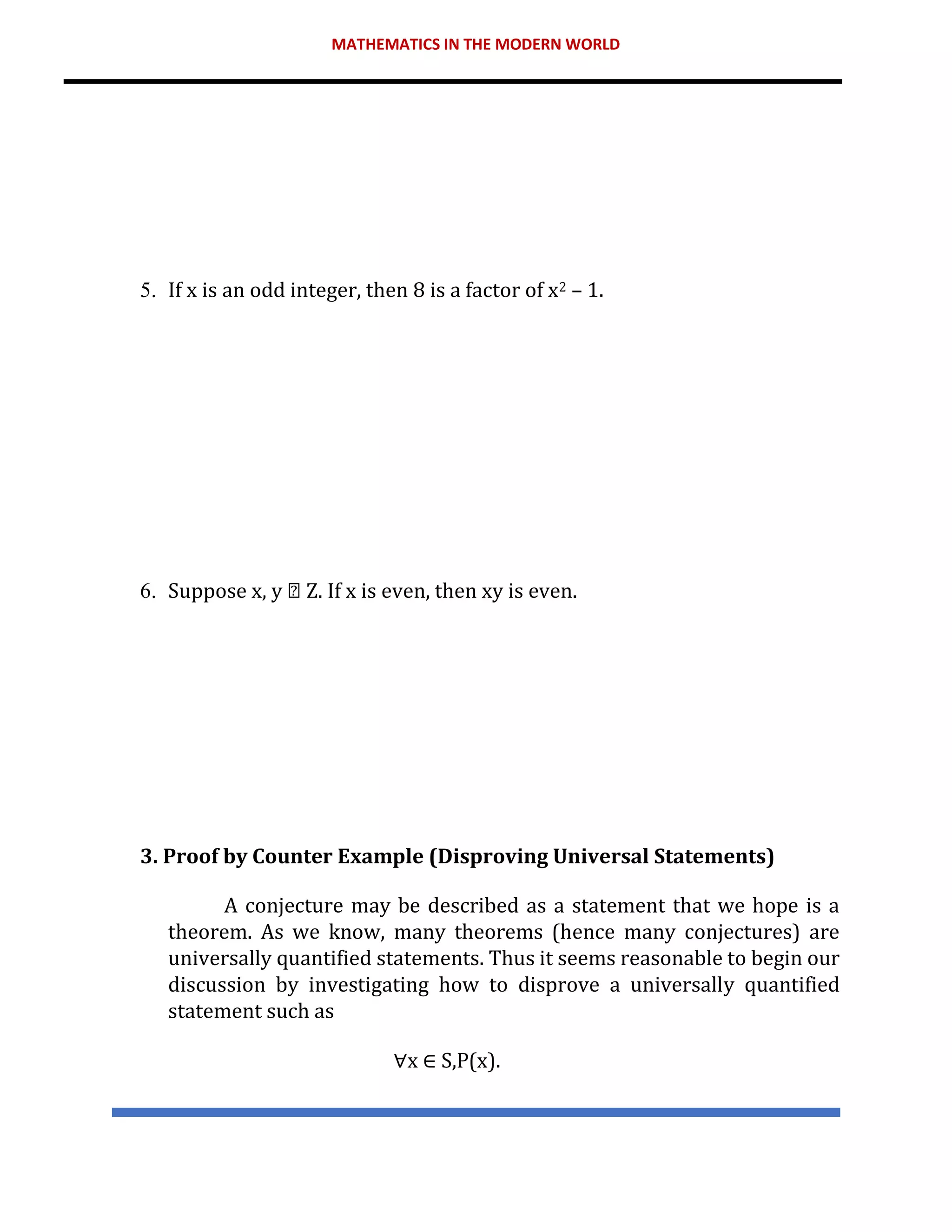 MATHEMATICS IN THE MODERN WORLD
5. If x is an odd integer, then 8 is a factor of x2 – 1.
6. Suppose x, y Z. If x is even, then xy is even.
3. Proof by Counter Example (Disproving Universal Statements)
A conjecture may be described as a statement that we hope is a
theorem. As we know, many theorems (hence many conjectures) are
universally quantified statements. Thus it seems reasonable to begin our
discussion by investigating how to disprove a universally quantified
statement such as
∀x ∈ S,P(x).
 