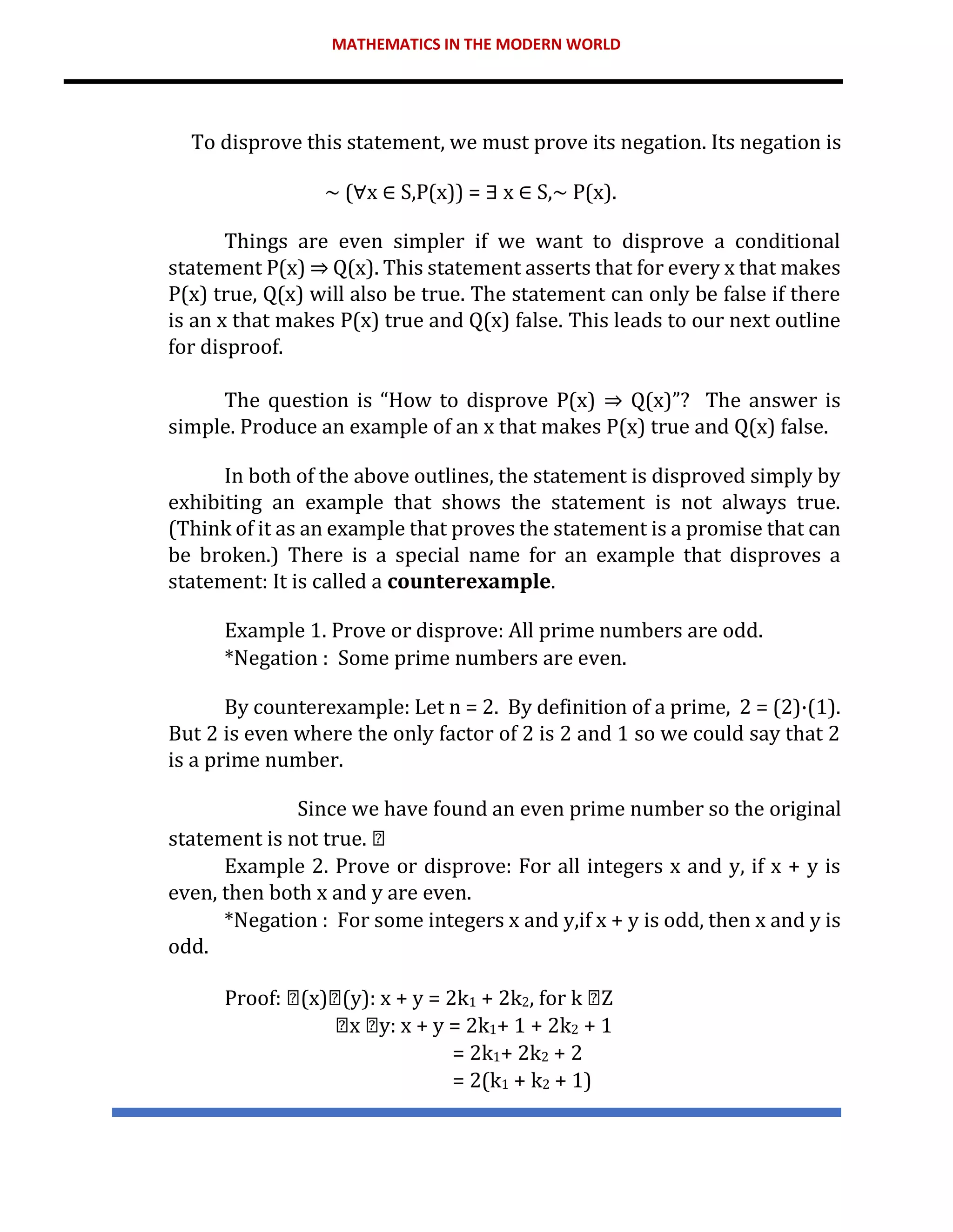 MATHEMATICS IN THE MODERN WORLD
To disprove this statement, we must prove its negation. Its negation is
∼ (∀x ∈ S,P(x)) = ∃ x ∈ S,∼ P(x).
Things are even simpler if we want to disprove a conditional
statement P(x) ⇒ Q(x). This statement asserts that for every x that makes
P(x) true, Q(x) will also be true. The statement can only be false if there
is an x that makes P(x) true and Q(x) false. This leads to our next outline
for disproof.
The question is “How to disprove P(x) ⇒ Q(x)”? The answer is
simple. Produce an example of an x that makes P(x) true and Q(x) false.
In both of the above outlines, the statement is disproved simply by
exhibiting an example that shows the statement is not always true.
(Think of it as an example that proves the statement is a promise that can
be broken.) There is a special name for an example that disproves a
statement: It is called a counterexample.
Example 1. Prove or disprove: All prime numbers are odd.
*Negation : Some prime numbers are even.
By counterexample: Let n = 2. By definition of a prime, 2 = (2)·(1).
But 2 is even where the only factor of 2 is 2 and 1 so we could say that 2
is a prime number.
Since we have found an even prime number so the original
statement is not true.
Example 2. Prove or disprove: For all integers x and y, if x + y is
even, then both x and y are even.
*Negation : For some integers x and y,if x + y is odd, then x and y is
odd.
Proof: (x) (y): x + y = 2k1 + 2k2, for k Z
x y: x + y = 2k1+ 1 + 2k2 + 1
= 2k1+ 2k2 + 2
= 2(k1 + k2 + 1)
 