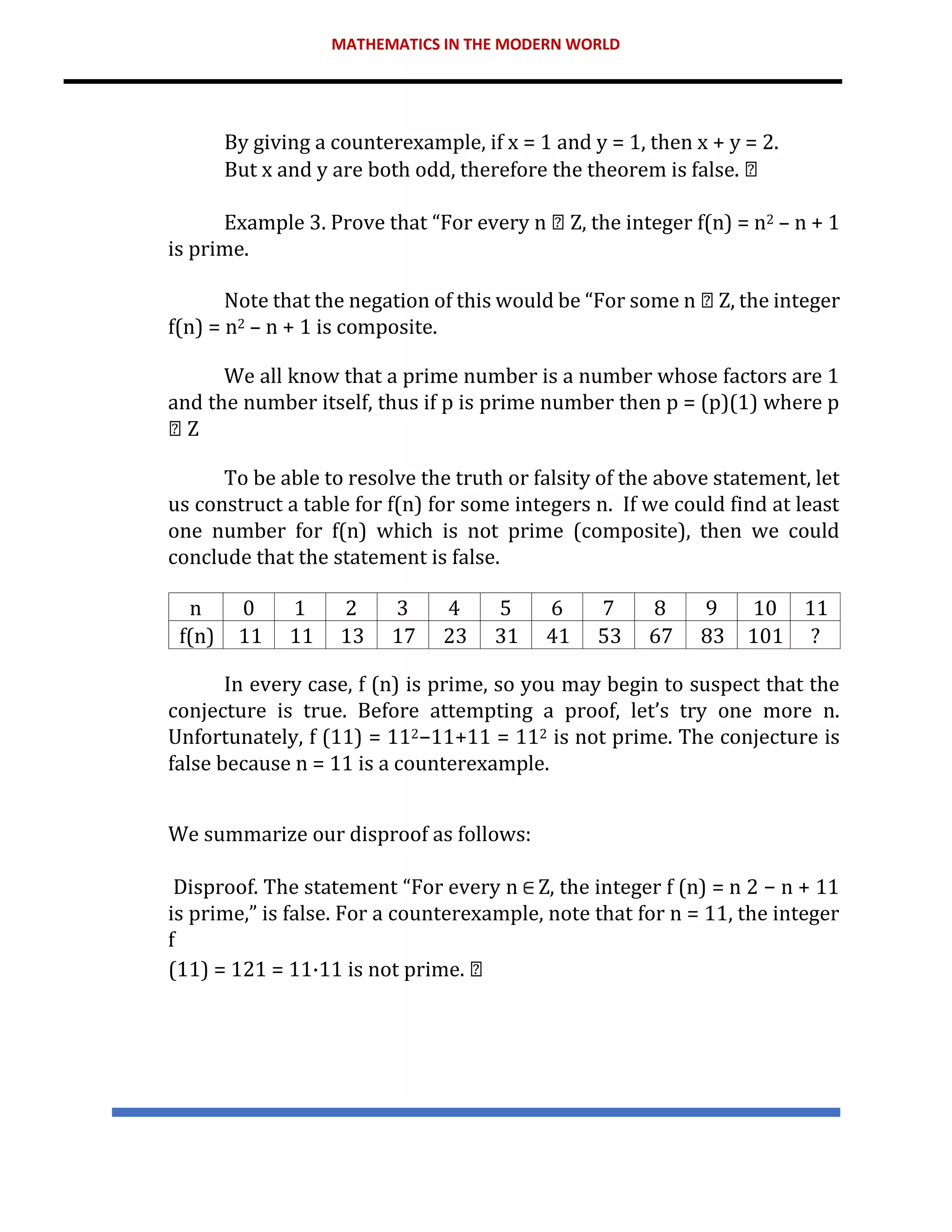 MATHEMATICS IN THE MODERN WORLD
By giving a counterexample, if x = 1 and y = 1, then x + y = 2.
But x and y are both odd, therefore the theorem is false.
Example 3. Prove that “For every n Z, the integer f(n) = n2 – n + 1
is prime.
Note that the negation of this would be “For some n Z, the integer
f(n) = n2 – n + 1 is composite.
We all know that a prime number is a number whose factors are 1
and the number itself, thus if p is prime number then p = (p)(1) where p
Z
To be able to resolve the truth or falsity of the above statement, let
us construct a table for f(n) for some integers n. If we could find at least
one number for f(n) which is not prime (composite), then we could
conclude that the statement is false.
n 0 1 2 3 4 5 6 7 8 9 10 11
f(n) 11 11 13 17 23 31 41 53 67 83 101 ?
In every case, f (n) is prime, so you may begin to suspect that the
conjecture is true. Before attempting a proof, let’s try one more n.
Unfortunately, f (11) = 112−11+11 = 112 is not prime. The conjecture is
false because n = 11 is a counterexample.
We summarize our disproof as follows:
Disproof. The statement “For every n Z, the integer f (n) = n 2 − n + 11
is prime,” is false. For a counterexample, note that for n = 11, the integer
f
(11) = 121 = 11·11 is not prime.
 