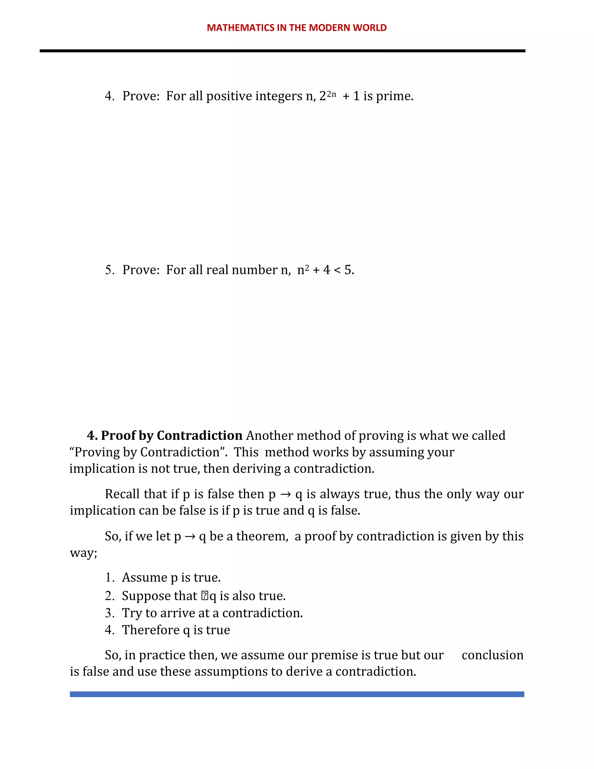 MATHEMATICS IN THE MODERN WORLD
4. Prove: For all positive integers n, 22n + 1 is prime.
5. Prove: For all real number n, n2 + 4 < 5.
4. Proof by Contradiction Another method of proving is what we called
“Proving by Contradiction”. This method works by assuming your
implication is not true, then deriving a contradiction.
Recall that if p is false then p → q is always true, thus the only way our
implication can be false is if p is true and q is false.
So, if we let p → q be a theorem, a proof by contradiction is given by this
way;
1. Assume p is true.
2. Suppose that q is also true.
3. Try to arrive at a contradiction.
4. Therefore q is true
So, in practice then, we assume our premise is true but our conclusion
is false and use these assumptions to derive a contradiction.
 