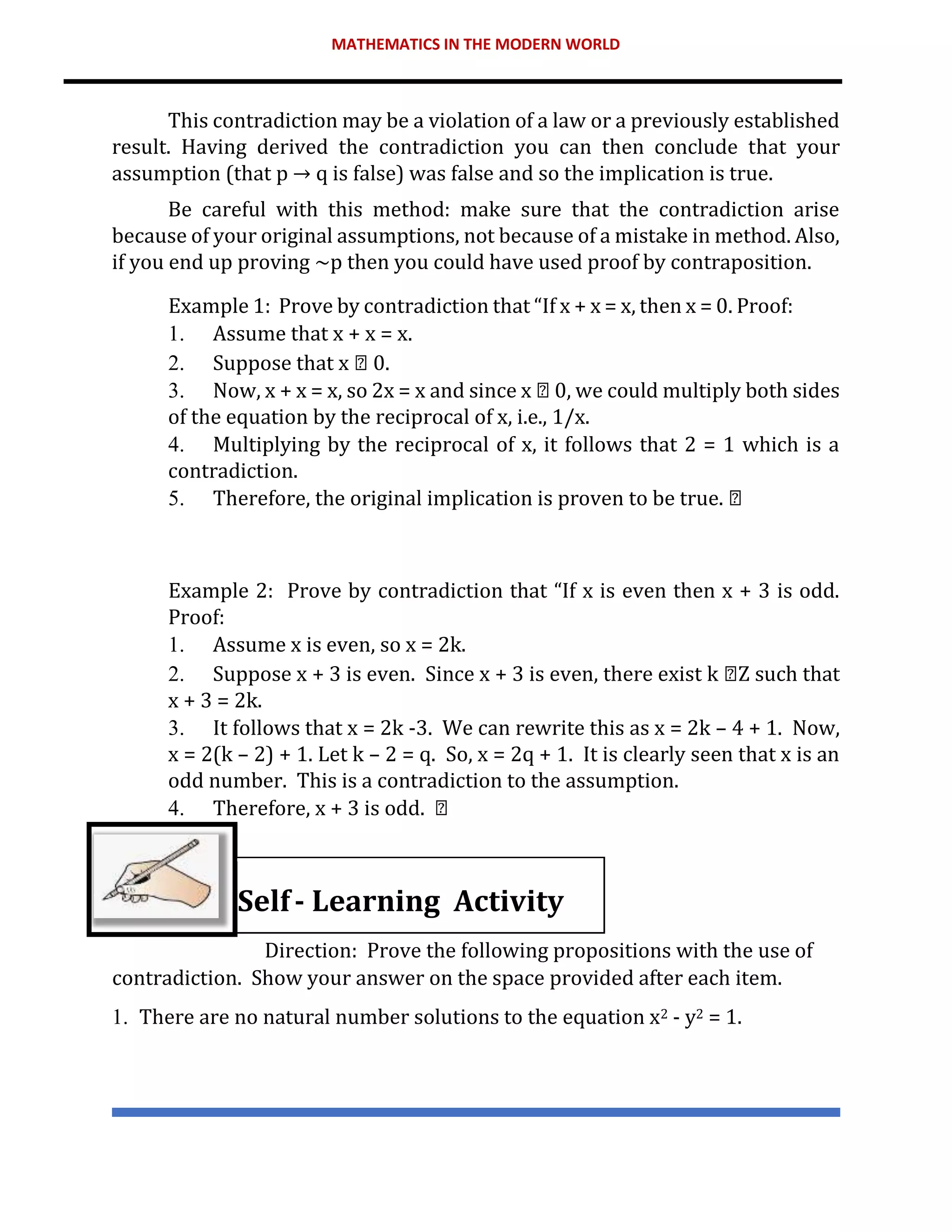 MATHEMATICS IN THE MODERN WORLD
This contradiction may be a violation of a law or a previously established
result. Having derived the contradiction you can then conclude that your
assumption (that p → q is false) was false and so the implication is true.
Be careful with this method: make sure that the contradiction arise
because of your original assumptions, not because of a mistake in method. Also,
if you end up proving ~p then you could have used proof by contraposition.
Example 1: Prove by contradiction that “If x + x = x, then x = 0. Proof:
1. Assume that x + x = x.
2. Suppose that x 0.
3. Now, x + x = x, so 2x = x and since x 0, we could multiply both sides
of the equation by the reciprocal of x, i.e., 1/x.
4. Multiplying by the reciprocal of x, it follows that 2 = 1 which is a
contradiction.
5. Therefore, the original implication is proven to be true.
Example 2: Prove by contradiction that “If x is even then x + 3 is odd.
Proof:
1. Assume x is even, so x = 2k.
2. Suppose x + 3 is even. Since x + 3 is even, there exist k Z such that
x + 3 = 2k.
3. It follows that x = 2k -3. We can rewrite this as x = 2k – 4 + 1. Now,
x = 2(k – 2) + 1. Let k – 2 = q. So, x = 2q + 1. It is clearly seen that x is an
odd number. This is a contradiction to the assumption.
4. Therefore, x + 3 is odd.
Self- Learning Activity
Direction: Prove the following propositions with the use of
contradiction. Show your answer on the space provided after each item.
1. There are no natural number solutions to the equation x2 - y2 = 1.
 