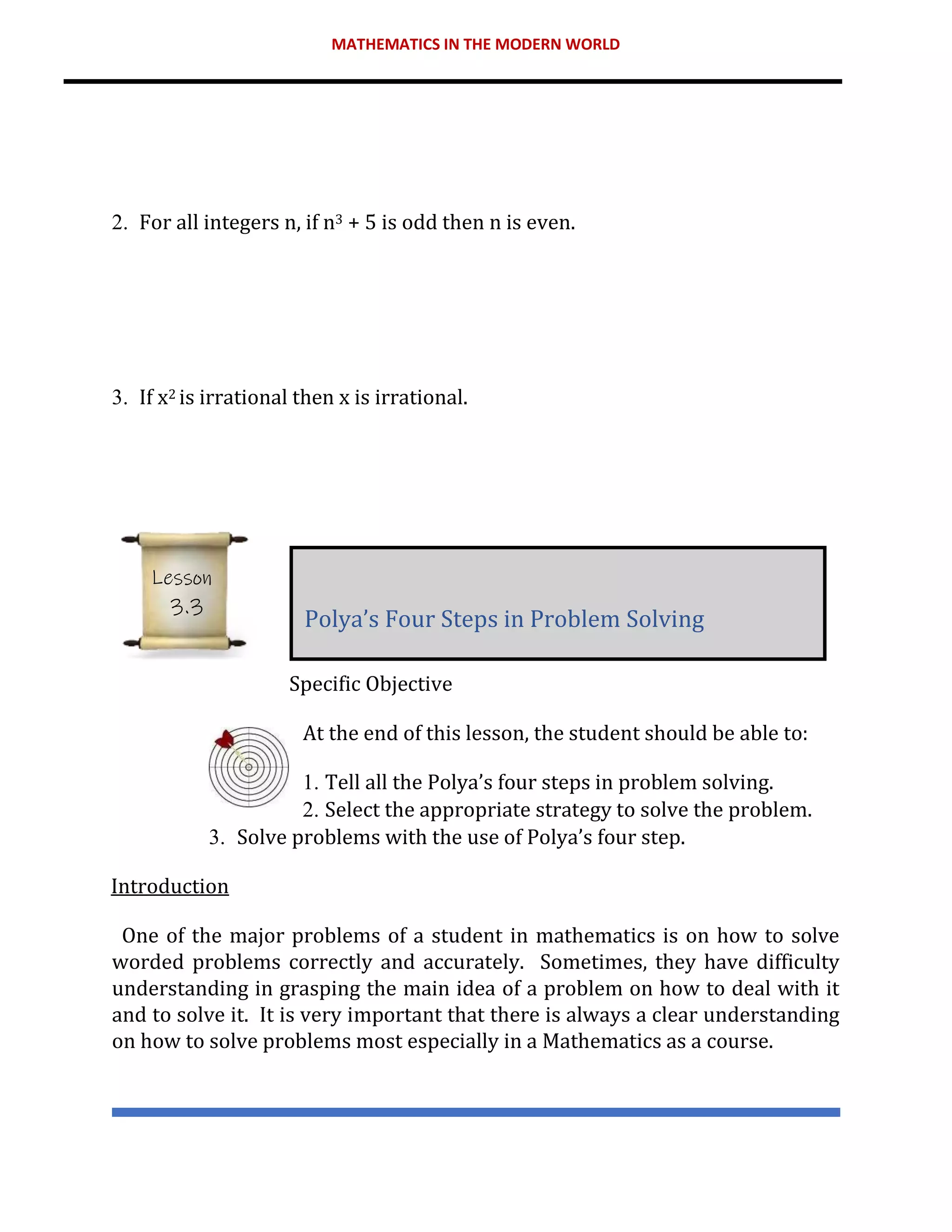 MATHEMATICS IN THE MODERN WORLD
2. For all integers n, if n3 + 5 is odd then n is even.
3. If x2 is irrational then x is irrational.
Specific Objective
At the end of this lesson, the student should be able to:
1. Tell all the Polya’s four steps in problem solving.
2. Select the appropriate strategy to solve the problem.
3. Solve problems with the use of Polya’s four step.
Introduction
One of the major problems of a student in mathematics is on how to solve
worded problems correctly and accurately. Sometimes, they have difficulty
understanding in grasping the main idea of a problem on how to deal with it
and to solve it. It is very important that there is always a clear understanding
on how to solve problems most especially in a Mathematics as a course.
Polya’s Four Steps in Problem Solving
Lesson
3.3
 