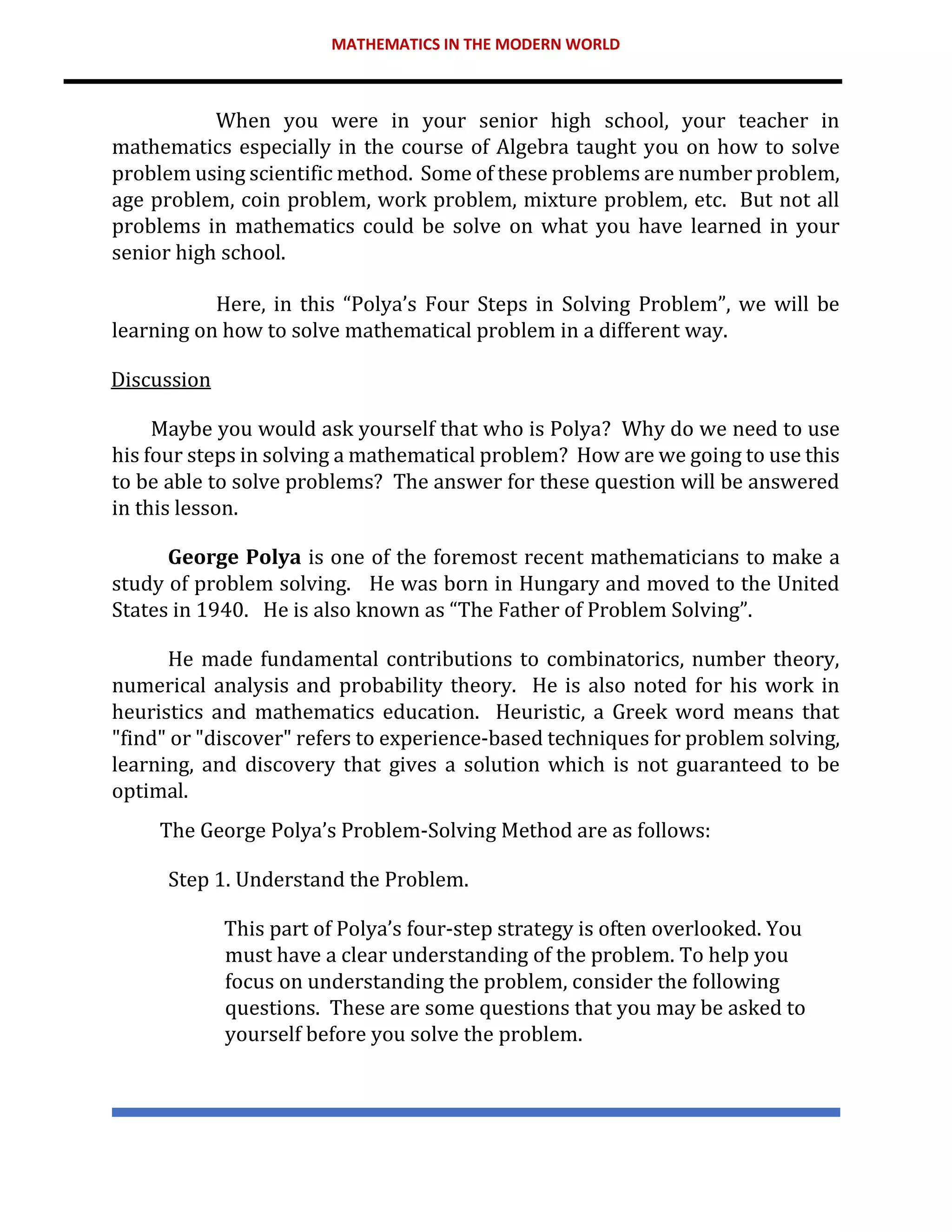 MATHEMATICS IN THE MODERN WORLD
When you were in your senior high school, your teacher in
mathematics especially in the course of Algebra taught you on how to solve
problem using scientific method. Some of these problems are number problem,
age problem, coin problem, work problem, mixture problem, etc. But not all
problems in mathematics could be solve on what you have learned in your
senior high school.
Here, in this “Polya’s Four Steps in Solving Problem”, we will be
learning on how to solve mathematical problem in a different way.
Discussion
Maybe you would ask yourself that who is Polya? Why do we need to use
his four steps in solving a mathematical problem? How are we going to use this
to be able to solve problems? The answer for these question will be answered
in this lesson.
George Polya is one of the foremost recent mathematicians to make a
study of problem solving. He was born in Hungary and moved to the United
States in 1940. He is also known as “The Father of Problem Solving”.
He made fundamental contributions to combinatorics, number theory,
numerical analysis and probability theory. He is also noted for his work in
heuristics and mathematics education. Heuristic, a Greek word means that
"find" or "discover" refers to experience-based techniques for problem solving,
learning, and discovery that gives a solution which is not guaranteed to be
optimal.
The George Polya’s Problem-Solving Method are as follows:
Step 1. Understand the Problem.
This part of Polya’s four-step strategy is often overlooked. You
must have a clear understanding of the problem. To help you
focus on understanding the problem, consider the following
questions. These are some questions that you may be asked to
yourself before you solve the problem.
 