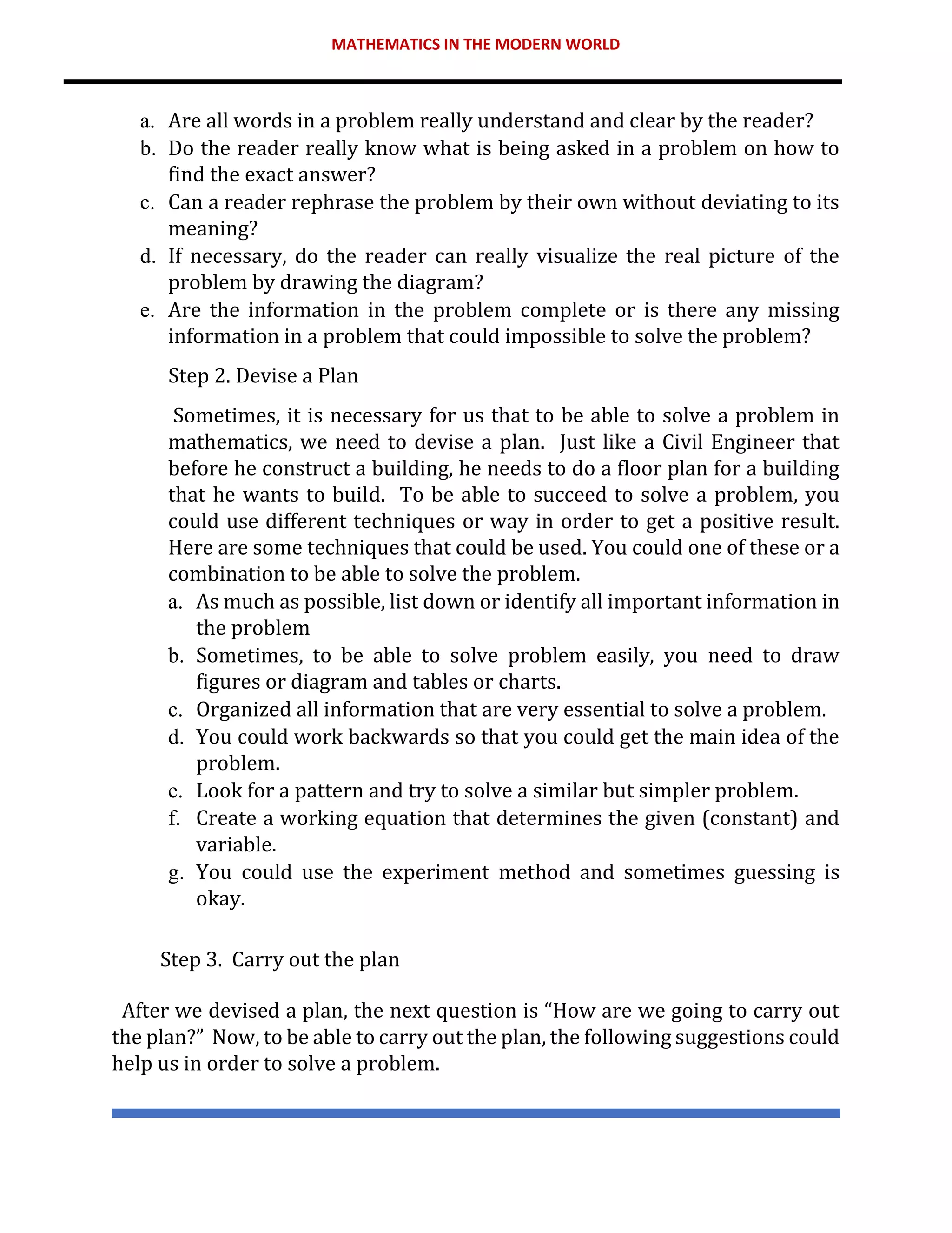 MATHEMATICS IN THE MODERN WORLD
a. Are all words in a problem really understand and clear by the reader?
b. Do the reader really know what is being asked in a problem on how to
find the exact answer?
c. Can a reader rephrase the problem by their own without deviating to its
meaning?
d. If necessary, do the reader can really visualize the real picture of the
problem by drawing the diagram?
e. Are the information in the problem complete or is there any missing
information in a problem that could impossible to solve the problem?
Step 2. Devise a Plan
Sometimes, it is necessary for us that to be able to solve a problem in
mathematics, we need to devise a plan. Just like a Civil Engineer that
before he construct a building, he needs to do a floor plan for a building
that he wants to build. To be able to succeed to solve a problem, you
could use different techniques or way in order to get a positive result.
Here are some techniques that could be used. You could one of these or a
combination to be able to solve the problem.
a. As much as possible, list down or identify all important information in
the problem
b. Sometimes, to be able to solve problem easily, you need to draw
figures or diagram and tables or charts.
c. Organized all information that are very essential to solve a problem.
d. You could work backwards so that you could get the main idea of the
problem.
e. Look for a pattern and try to solve a similar but simpler problem.
f. Create a working equation that determines the given (constant) and
variable.
g. You could use the experiment method and sometimes guessing is
okay.
Step 3. Carry out the plan
After we devised a plan, the next question is “How are we going to carry out
the plan?” Now, to be able to carry out the plan, the following suggestions could
help us in order to solve a problem.
 