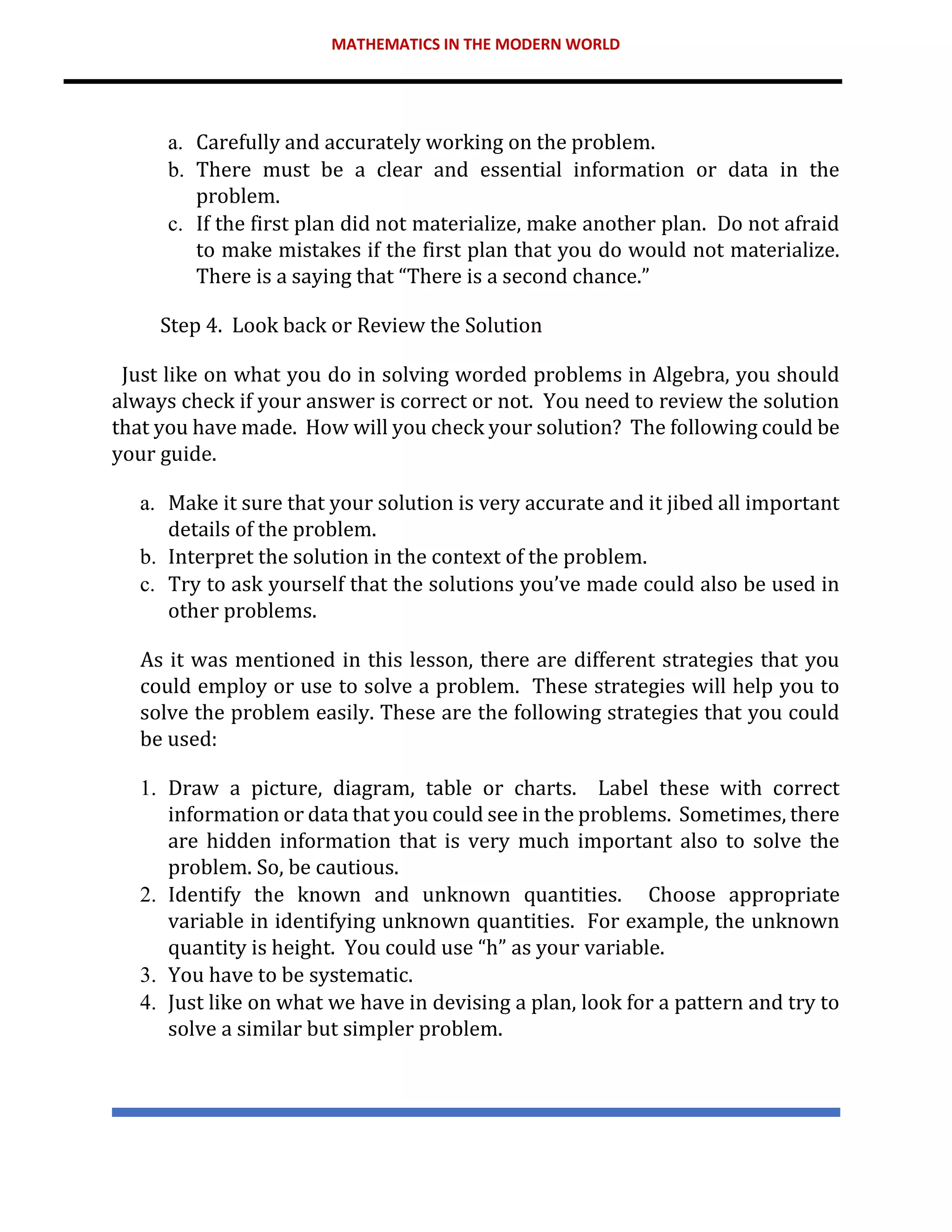 MATHEMATICS IN THE MODERN WORLD
a. Carefully and accurately working on the problem.
b. There must be a clear and essential information or data in the
problem.
c. If the first plan did not materialize, make another plan. Do not afraid
to make mistakes if the first plan that you do would not materialize.
There is a saying that “There is a second chance.”
Step 4. Look back or Review the Solution
Just like on what you do in solving worded problems in Algebra, you should
always check if your answer is correct or not. You need to review the solution
that you have made. How will you check your solution? The following could be
your guide.
a. Make it sure that your solution is very accurate and it jibed all important
details of the problem.
b. Interpret the solution in the context of the problem.
c. Try to ask yourself that the solutions you’ve made could also be used in
other problems.
As it was mentioned in this lesson, there are different strategies that you
could employ or use to solve a problem. These strategies will help you to
solve the problem easily. These are the following strategies that you could
be used:
1. Draw a picture, diagram, table or charts. Label these with correct
information or data that you could see in the problems. Sometimes, there
are hidden information that is very much important also to solve the
problem. So, be cautious.
2. Identify the known and unknown quantities. Choose appropriate
variable in identifying unknown quantities. For example, the unknown
quantity is height. You could use “h” as your variable.
3. You have to be systematic.
4. Just like on what we have in devising a plan, look for a pattern and try to
solve a similar but simpler problem.
 