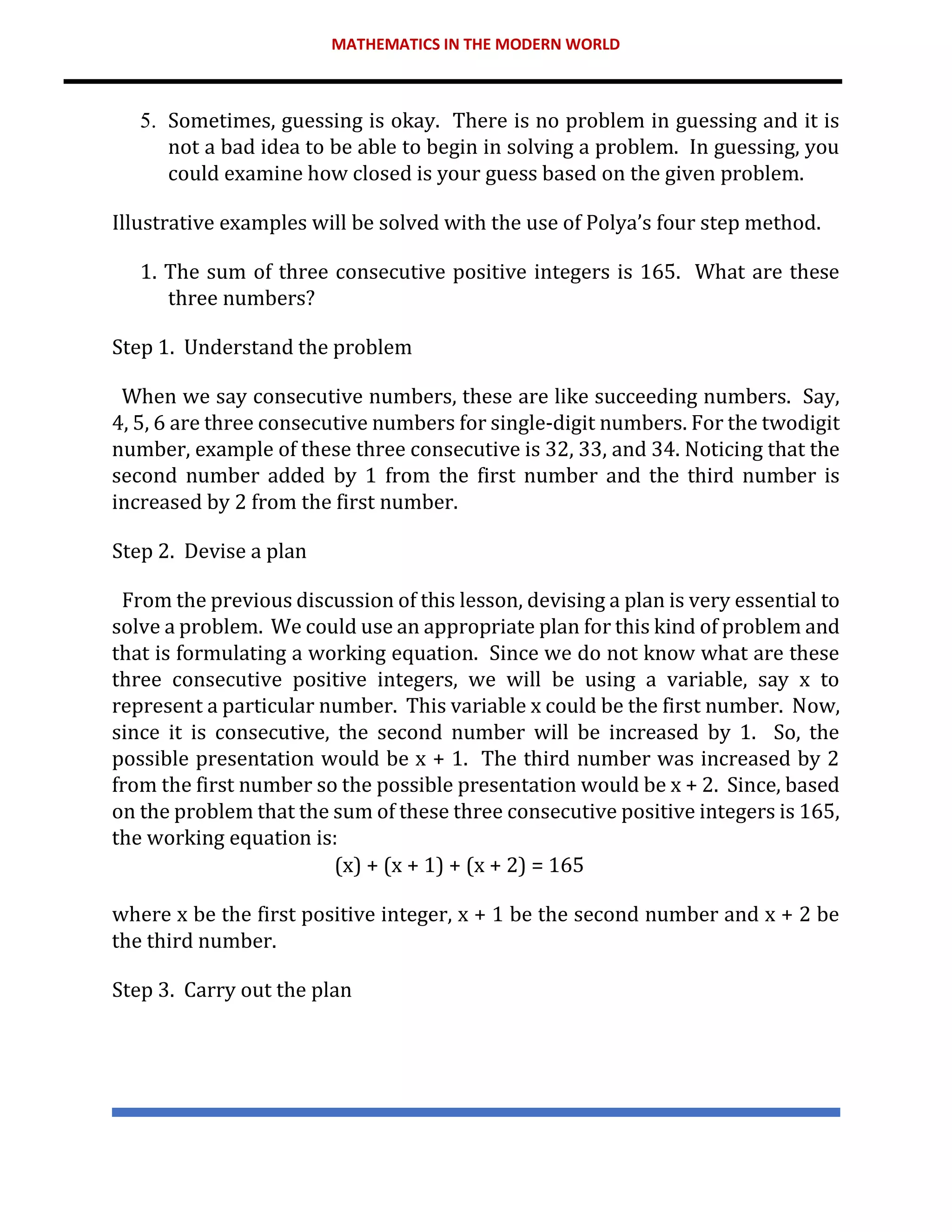 MATHEMATICS IN THE MODERN WORLD
5. Sometimes, guessing is okay. There is no problem in guessing and it is
not a bad idea to be able to begin in solving a problem. In guessing, you
could examine how closed is your guess based on the given problem.
Illustrative examples will be solved with the use of Polya’s four step method.
1. The sum of three consecutive positive integers is 165. What are these
three numbers?
Step 1. Understand the problem
When we say consecutive numbers, these are like succeeding numbers. Say,
4, 5, 6 are three consecutive numbers for single-digit numbers. For the twodigit
number, example of these three consecutive is 32, 33, and 34. Noticing that the
second number added by 1 from the first number and the third number is
increased by 2 from the first number.
Step 2. Devise a plan
From the previous discussion of this lesson, devising a plan is very essential to
solve a problem. We could use an appropriate plan for this kind of problem and
that is formulating a working equation. Since we do not know what are these
three consecutive positive integers, we will be using a variable, say x to
represent a particular number. This variable x could be the first number. Now,
since it is consecutive, the second number will be increased by 1. So, the
possible presentation would be x + 1. The third number was increased by 2
from the first number so the possible presentation would be x + 2. Since, based
on the problem that the sum of these three consecutive positive integers is 165,
the working equation is:
(x) + (x + 1) + (x + 2) = 165
where x be the first positive integer, x + 1 be the second number and x + 2 be
the third number.
Step 3. Carry out the plan
 