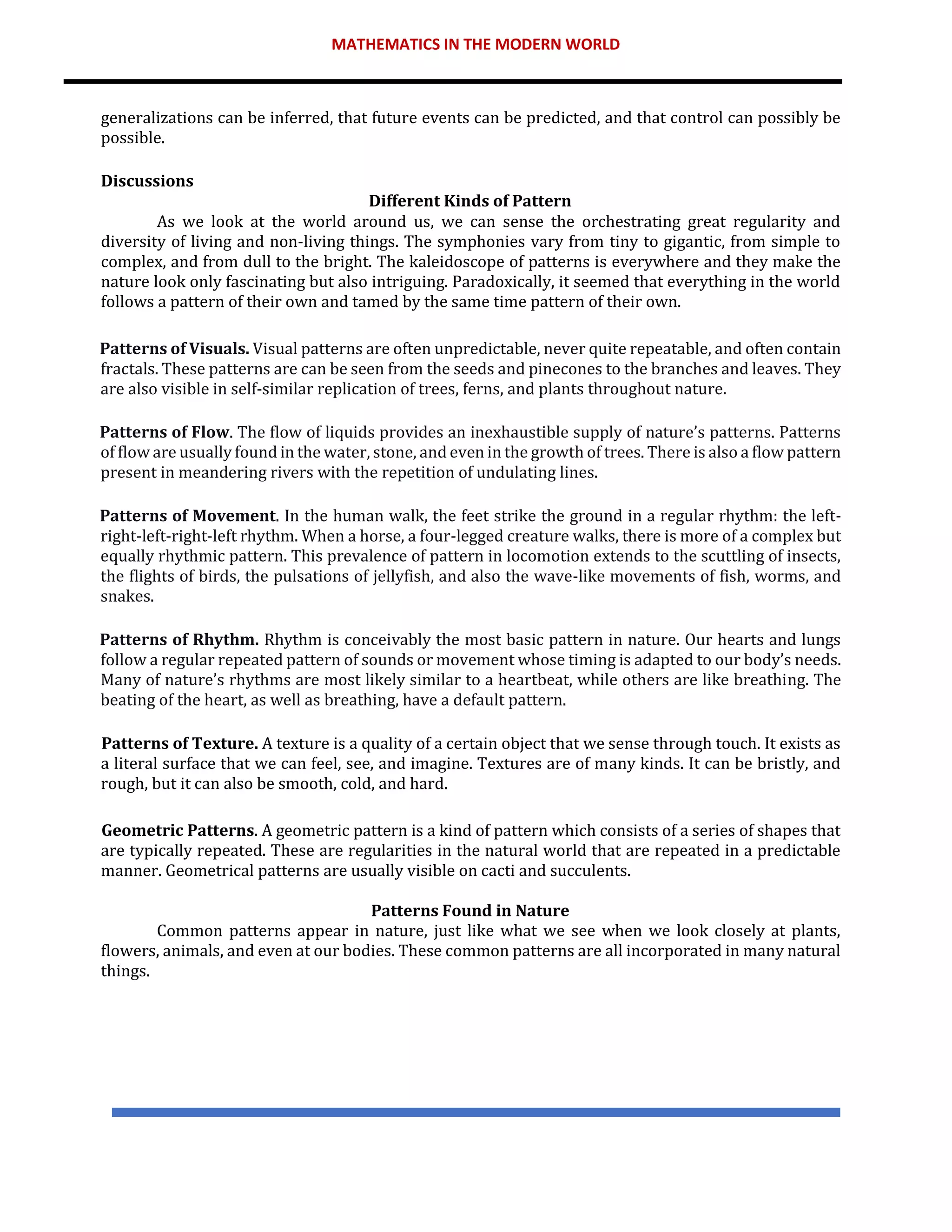 MATHEMATICS IN THE MODERN WORLD
generalizations can be inferred, that future events can be predicted, and that control can possibly be
possible.
Discussions
Different Kinds of Pattern
As we look at the world around us, we can sense the orchestrating great regularity and
diversity of living and non-living things. The symphonies vary from tiny to gigantic, from simple to
complex, and from dull to the bright. The kaleidoscope of patterns is everywhere and they make the
nature look only fascinating but also intriguing. Paradoxically, it seemed that everything in the world
follows a pattern of their own and tamed by the same time pattern of their own.
Patterns of Visuals. Visual patterns are often unpredictable, never quite repeatable, and often contain
fractals. These patterns are can be seen from the seeds and pinecones to the branches and leaves. They
are also visible in self-similar replication of trees, ferns, and plants throughout nature.
Patterns of Flow. The flow of liquids provides an inexhaustible supply of nature’s patterns. Patterns
of flow are usually found in the water, stone, and even in the growth of trees. There is also a flow pattern
present in meandering rivers with the repetition of undulating lines.
Patterns of Movement. In the human walk, the feet strike the ground in a regular rhythm: the left-
right-left-right-left rhythm. When a horse, a four-legged creature walks, there is more of a complex but
equally rhythmic pattern. This prevalence of pattern in locomotion extends to the scuttling of insects,
the flights of birds, the pulsations of jellyfish, and also the wave-like movements of fish, worms, and
snakes.
Patterns of Rhythm. Rhythm is conceivably the most basic pattern in nature. Our hearts and lungs
follow a regular repeated pattern of sounds or movement whose timing is adapted to our body’s needs.
Many of nature’s rhythms are most likely similar to a heartbeat, while others are like breathing. The
beating of the heart, as well as breathing, have a default pattern.
Patterns of Texture. A texture is a quality of a certain object that we sense through touch. It exists as
a literal surface that we can feel, see, and imagine. Textures are of many kinds. It can be bristly, and
rough, but it can also be smooth, cold, and hard.
Geometric Patterns. A geometric pattern is a kind of pattern which consists of a series of shapes that
are typically repeated. These are regularities in the natural world that are repeated in a predictable
manner. Geometrical patterns are usually visible on cacti and succulents.
Patterns Found in Nature
Common patterns appear in nature, just like what we see when we look closely at plants,
flowers, animals, and even at our bodies. These common patterns are all incorporated in many natural
things.
 