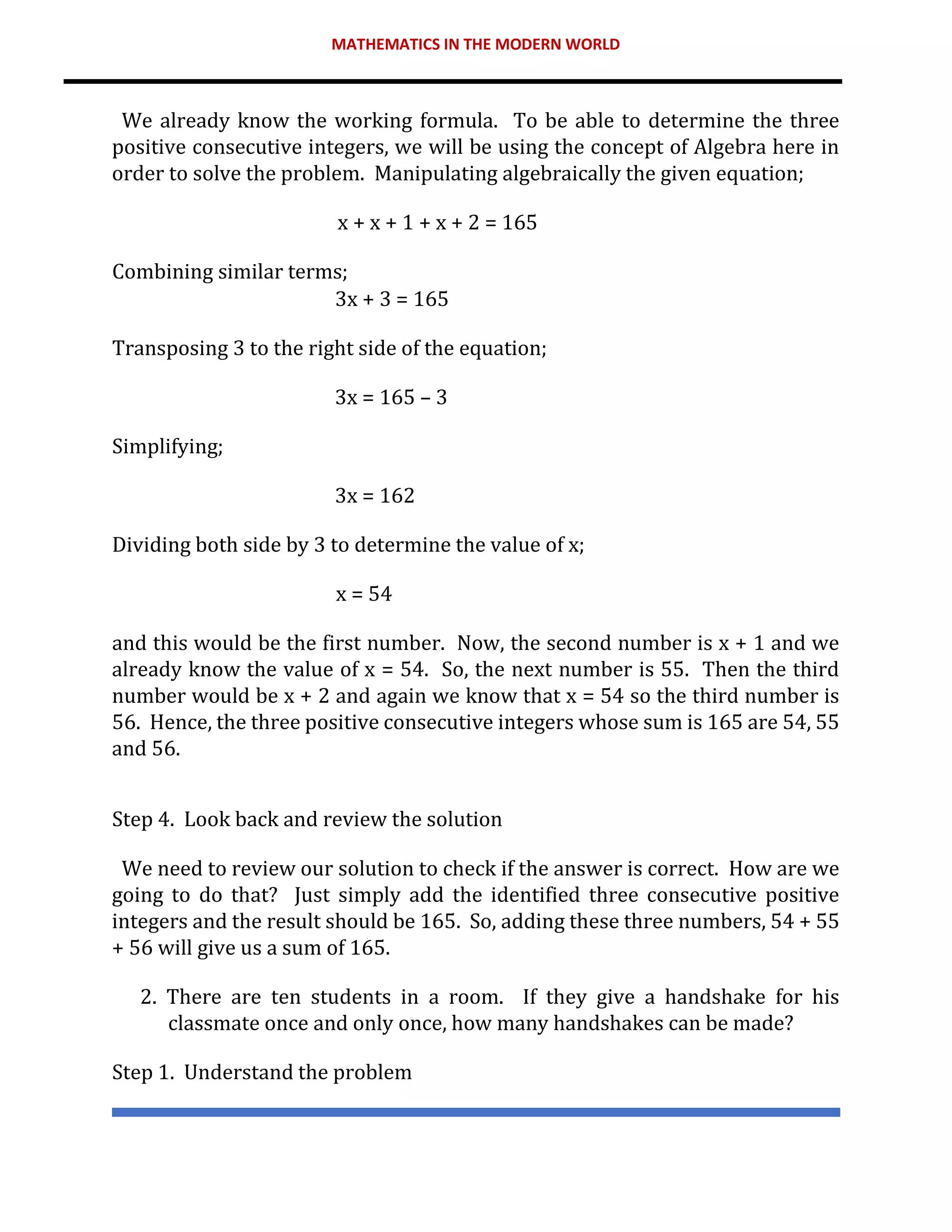MATHEMATICS IN THE MODERN WORLD
We already know the working formula. To be able to determine the three
positive consecutive integers, we will be using the concept of Algebra here in
order to solve the problem. Manipulating algebraically the given equation;
x + x + 1 + x + 2 = 165
Combining similar terms;
3x + 3 = 165
Transposing 3 to the right side of the equation;
3x = 165 – 3
Simplifying;
3x = 162
Dividing both side by 3 to determine the value of x;
x = 54
and this would be the first number. Now, the second number is x + 1 and we
already know the value of x = 54. So, the next number is 55. Then the third
number would be x + 2 and again we know that x = 54 so the third number is
56. Hence, the three positive consecutive integers whose sum is 165 are 54, 55
and 56.
Step 4. Look back and review the solution
We need to review our solution to check if the answer is correct. How are we
going to do that? Just simply add the identified three consecutive positive
integers and the result should be 165. So, adding these three numbers, 54 + 55
+ 56 will give us a sum of 165.
2. There are ten students in a room. If they give a handshake for his
classmate once and only once, how many handshakes can be made?
Step 1. Understand the problem
 