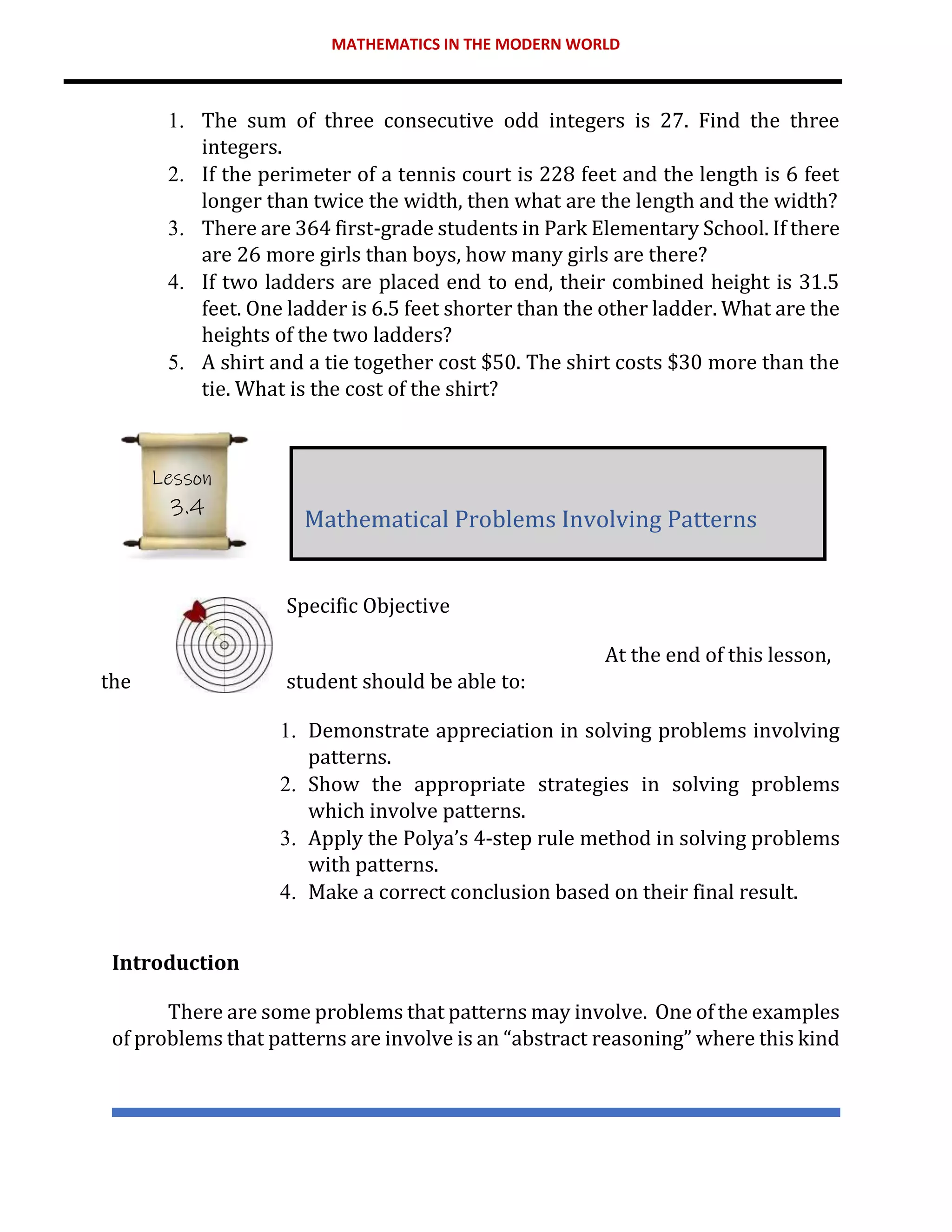 MATHEMATICS IN THE MODERN WORLD
1. The sum of three consecutive odd integers is 27. Find the three
integers.
2. If the perimeter of a tennis court is 228 feet and the length is 6 feet
longer than twice the width, then what are the length and the width?
3. There are 364 first-grade students in Park Elementary School. If there
are 26 more girls than boys, how many girls are there?
4. If two ladders are placed end to end, their combined height is 31.5
feet. One ladder is 6.5 feet shorter than the other ladder. What are the
heights of the two ladders?
5. A shirt and a tie together cost $50. The shirt costs $30 more than the
tie. What is the cost of the shirt?
Specific Objective
At the end of this lesson,
the student should be able to:
1. Demonstrate appreciation in solving problems involving
patterns.
2. Show the appropriate strategies in solving problems
which involve patterns.
3. Apply the Polya’s 4-step rule method in solving problems
with patterns.
4. Make a correct conclusion based on their final result.
Introduction
There are some problems that patterns may involve. One of the examples
of problems that patterns are involve is an “abstract reasoning” where this kind
Mathematical Problems Involving Patterns
Lesson
3.4
 