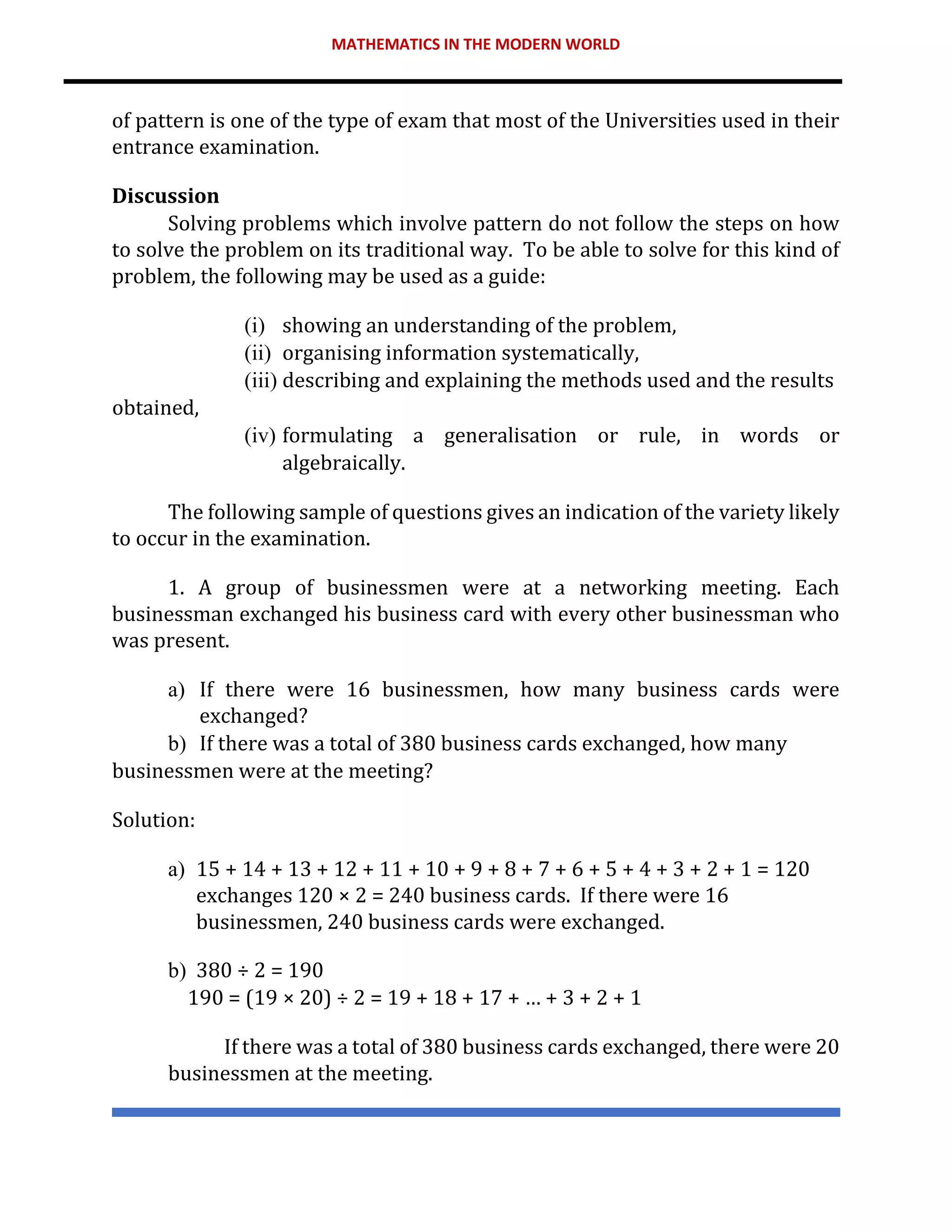 MATHEMATICS IN THE MODERN WORLD
of pattern is one of the type of exam that most of the Universities used in their
entrance examination.
Discussion
Solving problems which involve pattern do not follow the steps on how
to solve the problem on its traditional way. To be able to solve for this kind of
problem, the following may be used as a guide:
(i) showing an understanding of the problem,
(ii) organising information systematically,
(iii) describing and explaining the methods used and the results
obtained,
(iv) formulating a generalisation or rule, in words or
algebraically.
The following sample of questions gives an indication of the variety likely
to occur in the examination.
1. A group of businessmen were at a networking meeting. Each
businessman exchanged his business card with every other businessman who
was present.
a) If there were 16 businessmen, how many business cards were
exchanged?
b) If there was a total of 380 business cards exchanged, how many
businessmen were at the meeting?
Solution:
a) 15 + 14 + 13 + 12 + 11 + 10 + 9 + 8 + 7 + 6 + 5 + 4 + 3 + 2 + 1 = 120
exchanges 120 × 2 = 240 business cards. If there were 16
businessmen, 240 business cards were exchanged.
b) 380 ÷ 2 = 190
190 = (19 × 20) ÷ 2 = 19 + 18 + 17 + … + 3 + 2 + 1
If there was a total of 380 business cards exchanged, there were 20
businessmen at the meeting.
 