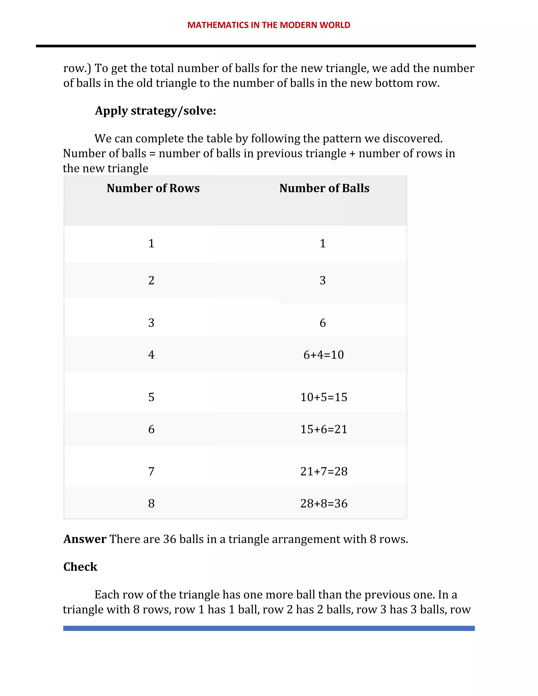 MATHEMATICS IN THE MODERN WORLD
row.) To get the total number of balls for the new triangle, we add the number
of balls in the old triangle to the number of balls in the new bottom row.
Apply strategy/solve:
We can complete the table by following the pattern we discovered.
Number of balls = number of balls in previous triangle + number of rows in
the new triangle
Number of Rows Number of Balls
1 1
2 3
3 6
4 6+4=10
5 10+5=15
6 15+6=21
7 21+7=28
8 28+8=36
Answer There are 36 balls in a triangle arrangement with 8 rows.
Check
Each row of the triangle has one more ball than the previous one. In a
triangle with 8 rows, row 1 has 1 ball, row 2 has 2 balls, row 3 has 3 balls, row
 